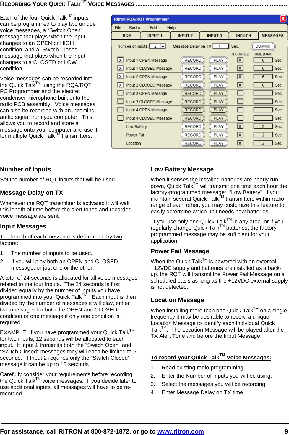  For assistance, call RITRON at 800-872-1872, or go to www.ritron.com 9  RECORDING YOUR QUICK TALKTM VOICE MESSAGES .........................................................................................   Each of the four Quick TalkTM inputs can be programmed to play two unique voice messages, a “Switch Open” message that plays when the input changes to an OPEN or HIGH condition, and a “Switch Closed” message that plays when the input changes to a CLOSED or LOW condition.   Voice messages can be recorded into the Quick TalkTM using the RQA/RQT PC Programmer and the electret condenser microphone built onto the radio PCB assembly.  Voice messages can also be recorded with an incoming audio signal from you computer.  This allows you to record and store a message onto your computer and use it for multiple Quick TalkTM transmitters.  Number of Inputs Set the number of RQT inputs that will be used.  Message Delay on TX Whenever the RQT transmitter is activated it will wait this length of time before the alert tones and recorded voice message are sent. Input Messages The length of each message is determined by two factors: 1.  The number of inputs to be used. 2.  If you will play both an OPEN and CLOSED message, or just one or the other. A total of 24 seconds is allocated for all voice messages related to the four inputs.  The 24 seconds is first divided equally by the number of inputs you have programmed into your Quick TalkTM.  Each input is then divided by the number of messages it will play, either two messages for both the OPEN and CLOSED condition or one message if only one condition is required. EXAMPLE: If you have programmed your Quick TalkTM for two inputs, 12 seconds will be allocated to each input.  If Input 1 transmits both the “Switch Open” and “Switch Closed” messages they will each be limited to 6 seconds.  If Input 2 requires only the “Switch Closed” message it can be up to 12 seconds. Carefully consider your requirements before recording the Quick TalkTM voice messages.  If you decide later to use additional inputs, all messages will have to be re-recorded.   Low Battery Message When it senses the installed batteries are nearly run down, Quick TalkTM will transmit one time each hour the factory-programmed message:  “Low Battery”. If you maintain several Quick TalkTM transmitters within radio range of each other, you may customize this feature to easily determine which unit needs new batteries.  If you use only one Quick TalkTM in any area, or if you regularly change Quick TalkTM batteries, the factory-programmed message may be sufficient for your application. Power Fail Message When the Quick TalkTM is powered with an external +12VDC supply and batteries are installed as a back-up, the RQT will transmit the Power Fail Message on a scheduled basis as long as the +12VDC external supply is not detected.   Location Message When installing more than one Quick TalkTM on a single frequency it may be desirable to record a unique Location Message to identify each individual Quick TalkTM.  The Location Message will be played after the TX Alert Tone and before the Input Message.  To record your Quick TalkTM Voice Messages: 1.  Read existing radio programming. 2.  Enter the Number of Inputs you will be using. 3.  Select the messages you will be recording. 4.  Enter Message Delay on TX time.     