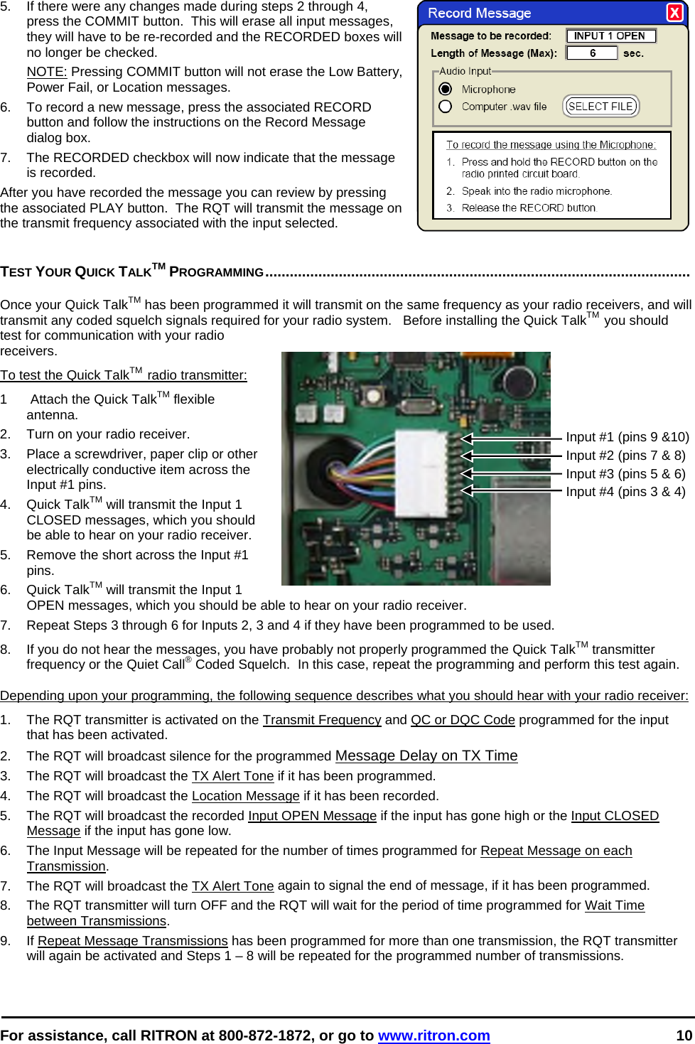  For assistance, call RITRON at 800-872-1872, or go to www.ritron.com 10  5.  If there were any changes made during steps 2 through 4, press the COMMIT button.  This will erase all input messages, they will have to be re-recorded and the RECORDED boxes will no longer be checked.   NOTE: Pressing COMMIT button will not erase the Low Battery, Power Fail, or Location messages. 6.  To record a new message, press the associated RECORD button and follow the instructions on the Record Message dialog box. 7.  The RECORDED checkbox will now indicate that the message is recorded. After you have recorded the message you can review by pressing the associated PLAY button.  The RQT will transmit the message on the transmit frequency associated with the input selected.   TEST YOUR QUICK TALKTM PROGRAMMING........................................................................................................   Once your Quick TalkTM has been programmed it will transmit on the same frequency as your radio receivers, and will transmit any coded squelch signals required for your radio system.   Before installing the Quick TalkTM  you should test for communication with your radio receivers. To test the Quick TalkTM  radio transmitter: 1   Attach the Quick TalkTM flexible antenna.  2.  Turn on your radio receiver.  3.  Place a screwdriver, paper clip or other electrically conductive item across the Input #1 pins.  4. Quick TalkTM will transmit the Input 1 CLOSED messages, which you should be able to hear on your radio receiver.  5.  Remove the short across the Input #1 pins.  6. Quick TalkTM will transmit the Input 1 OPEN messages, which you should be able to hear on your radio receiver.  7.  Repeat Steps 3 through 6 for Inputs 2, 3 and 4 if they have been programmed to be used. 8.  If you do not hear the messages, you have probably not properly programmed the Quick TalkTM transmitter frequency or the Quiet Call® Coded Squelch.  In this case, repeat the programming and perform this test again.   Depending upon your programming, the following sequence describes what you should hear with your radio receiver:  1.  The RQT transmitter is activated on the Transmit Frequency and QC or DQC Code programmed for the input that has been activated. 2.  The RQT will broadcast silence for the programmed Message Delay on TX Time 3.  The RQT will broadcast the TX Alert Tone if it has been programmed. 4.  The RQT will broadcast the Location Message if it has been recorded. 5.  The RQT will broadcast the recorded Input OPEN Message if the input has gone high or the Input CLOSED Message if the input has gone low.  6.  The Input Message will be repeated for the number of times programmed for Repeat Message on each Transmission. 7.  The RQT will broadcast the TX Alert Tone again to signal the end of message, if it has been programmed. 8.  The RQT transmitter will turn OFF and the RQT will wait for the period of time programmed for Wait Time between Transmissions. 9.  If Repeat Message Transmissions has been programmed for more than one transmission, the RQT transmitter will again be activated and Steps 1 – 8 will be repeated for the programmed number of transmissions.  Input #1 (pins 9 &amp;10) Input #2 (pins 7 &amp; 8) Input #3 (pins 5 &amp; 6) Input #4 (pins 3 &amp; 4)