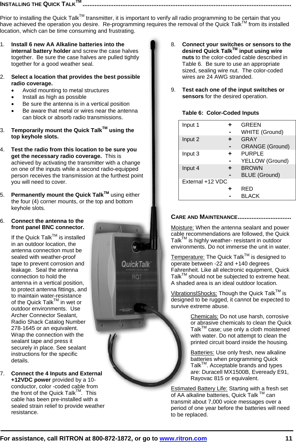  For assistance, call RITRON at 800-872-1872, or go to www.ritron.com 11  INSTALLING THE QUICK TALKTM .........................................................................................................................   Prior to installing the Quick TalkTM transmitter, it is important to verify all radio programming to be certain that you have achieved the operation you desire.  Re-programming requires the removal of the Quick TalkTM from its installed location, which can be time consuming and frustrating.   1.  Install 6 new AA Alkaline batteries into the internal battery holder and screw the case halves together.  Be sure the case halves are pulled tightly together for a good weather seal.  2.  Select a location that provides the best possible radio coverage.   •  Avoid mounting to metal structures •  Install as high as possible •  Be sure the antenna is in a vertical position •  Be aware that metal or wires near the antenna can block or absorb radio transmissions.  3.  Temporarily mount the Quick TalkTM using the top keyhole slots.  4.  Test the radio from this location to be sure you get the necessary radio coverage.  This is achieved by activating the transmitter with a change on one of the inputs while a second radio-equipped person receives the transmission at the furthest point you will need to cover.  5.  Permanently mount the Quick TalkTM using either the four (4) corner mounts, or the top and bottom keyhole slots.  6.  Connect the antenna to the front panel BNC connector.   If the Quick TalkTM is installed in an outdoor location, the antenna connection must be sealed with weather-proof tape to prevent corrosion and leakage.  Seal the antenna connection to hold the antenna in a vertical position, to protect antenna fittings, and to maintain water-resistance of the Quick TalkTM in wet or outdoor environments.  Use Archer Connector Sealant, Radio Shack Catalog Number 278-1645 or an equivalent. Wrap the connection with the sealant tape and press it securely in place. See sealant instructions for the specific details.  7.  Connect the 4 Inputs and External +12VDC power provided by a 10-conductor, color -coded cable from the front of the Quick TalkTM.  This cable has been pre-installed with a sealed strain relief to provide weather resistance.   8.  Connect your switches or sensors to the desired Quick TalkTM input using wire nuts to the color-coded cable described in Table 6.  Be sure to use an appropriate sized, sealing wire nut.  The color-coded wires are 24 AWG stranded.  9.  Test each one of the input switches or sensors for the desired operation.  Table 6:  Color-Coded Inputs Input 1  + GREEN  - WHITE (Ground) Input 2  + GRAY    - ORANGE (Ground) Input 3  + PURPLE    - YELLOW (Ground) Input 4  + BROWN    - BLUE (Ground) External +12 VDC    + RED  - BLACK   CARE AND MAINTENANCE............................... Moisture: When the antenna sealant and power cable recommendations are followed, the Quick TalkTM is highly weather- resistant in outdoor environments. Do not immerse the unit in water.  Temperature: The Quick TalkTM is designed to operate between -22 and +140 degrees Fahrenheit. Like all electronic equipment, Quick TalkTM should not be subjected to extreme heat. A shaded area is an ideal outdoor location. VibrationslShocks: Though the Quick TalkTM is designed to be rugged, it cannot be expected to survive extreme abuse. Chemicals: Do not use harsh, corrosive or abrasive chemicals to clean the Quick TalkTM case; use only a cloth moistened with water. Do not attempt to clean the printed circuit board inside the housing.  Batteries: Use only fresh, new alkaline batteries when programming Quick TalkTM. Acceptable brands and types are: Duracell MX1500B, Eveready E91, Rayovac 815 or equivalent. Estimated Battery Life: Starting with a fresh set of AA alkaline batteries, Quick Talk TM can transmit about 7,000 voice messages over a period of one year before the batteries will need to be replaced.  