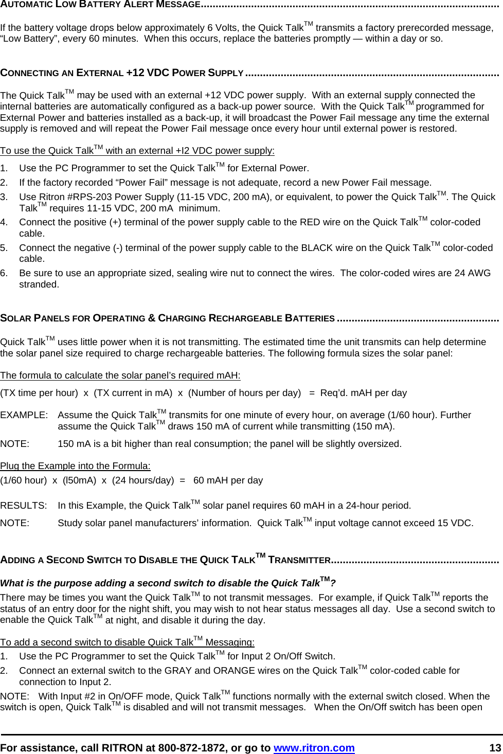  For assistance, call RITRON at 800-872-1872, or go to www.ritron.com 13  AUTOMATIC LOW BATTERY ALERT MESSAGE.....................................................................................................   If the battery voltage drops below approximately 6 Volts, the Quick TalkTM transmits a factory prerecorded message, “Low Battery”, every 60 minutes.  When this occurs, replace the batteries promptly — within a day or so.    CONNECTING AN EXTERNAL +12 VDC POWER SUPPLY......................................................................................   The Quick TalkTM may be used with an external +12 VDC power supply.  With an external supply connected the internal batteries are automatically configured as a back-up power source.  With the Quick TalkTM programmed for External Power and batteries installed as a back-up, it will broadcast the Power Fail message any time the external supply is removed and will repeat the Power Fail message once every hour until external power is restored.  To use the Quick TalkTM with an external +I2 VDC power supply:  1.   Use the PC Programmer to set the Quick TalkTM for External Power. 2.  If the factory recorded “Power Fail” message is not adequate, record a new Power Fail message. 3.   Use Ritron #RPS-203 Power Supply (11-15 VDC, 200 mA), or equivalent, to power the Quick TalkTM. The Quick TalkTM requires 11-15 VDC, 200 mA  minimum.  4.   Connect the positive (+) terminal of the power supply cable to the RED wire on the Quick TalkTM color-coded cable.  5.   Connect the negative (-) terminal of the power supply cable to the BLACK wire on the Quick TalkTM color-coded cable.  6.  Be sure to use an appropriate sized, sealing wire nut to connect the wires.  The color-coded wires are 24 AWG stranded.   SOLAR PANELS FOR OPERATING &amp; CHARGING RECHARGEABLE BATTERIES .......................................................   Quick TalkTM uses little power when it is not transmitting. The estimated time the unit transmits can help determine the solar panel size required to charge rechargeable batteries. The following formula sizes the solar panel:   The formula to calculate the solar panel’s required mAH:  (TX time per hour)  x  (TX current in mA)  x  (Number of hours per day)   =  Req’d. mAH per day  EXAMPLE:   Assume the Quick TalkTM transmits for one minute of every hour, on average (1/60 hour). Further assume the Quick TalkTM draws 150 mA of current while transmitting (150 mA).   NOTE:   150 mA is a bit higher than real consumption; the panel will be slightly oversized.   Plug the Example into the Formula:  (1/60 hour)  x  (l50mA)  x  (24 hours/day)  =   60 mAH per day   RESULTS:   In this Example, the Quick TalkTM solar panel requires 60 mAH in a 24-hour period.  NOTE:   Study solar panel manufacturers’ information.  Quick TalkTM input voltage cannot exceed 15 VDC.    ADDING A SECOND SWITCH TO DISABLE THE QUICK TALKTM TRANSMITTER.........................................................   What is the purpose adding a second switch to disable the Quick TalkTM?  There may be times you want the Quick TalkTM to not transmit messages.  For example, if Quick TalkTM reports the status of an entry door for the night shift, you may wish to not hear status messages all day.  Use a second switch to enable the Quick TalkTM at night, and disable it during the day.   To add a second switch to disable Quick TalkTM Messaging:  1.   Use the PC Programmer to set the Quick TalkTM for Input 2 On/Off Switch. 2.   Connect an external switch to the GRAY and ORANGE wires on the Quick TalkTM color-coded cable for connection to Input 2. NOTE:   With Input #2 in On/OFF mode, Quick TalkTM functions normally with the external switch closed. When the switch is open, Quick TalkTM is disabled and will not transmit messages.   When the On/Off switch has been open 