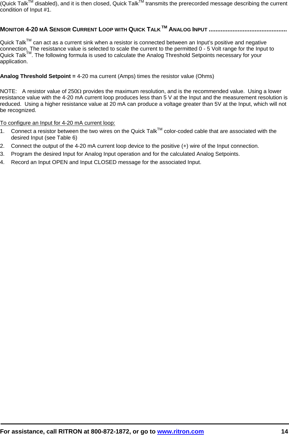  For assistance, call RITRON at 800-872-1872, or go to www.ritron.com 14  (Quick TalkTM disabled), and it is then closed, Quick TalkTM transmits the prerecorded message describing the current condition of Input #1.    MONITOR 4-20 MA SENSOR CURRENT LOOP WITH QUICK TALK TM ANALOG INPUT ..............................................   Quick TalkTM can act as a current sink when a resistor is connected between an Input’s positive and negative connection. The resistance value is selected to scale the current to the permitted 0 - 5 Volt range for the Input to Quick TalkTM. The following formula is used to calculate the Analog Threshold Setpoints necessary for your application.  Analog Threshold Setpoint = 4-20 ma current (Amps) times the resistor value (Ohms)  NOTE:   A resistor value of 250Ω provides the maximum resolution, and is the recommended value.  Using a lower resistance value with the 4-20 mA current loop produces less than 5 V at the Input and the measurement resolution is reduced.  Using a higher resistance value at 20 mA can produce a voltage greater than 5V at the Input, which will not be recognized.   To configure an Input for 4-20 mA current loop: 1.  Connect a resistor between the two wires on the Quick TalkTM color-coded cable that are associated with the desired Input (see Table 6) 2.  Connect the output of the 4-20 mA current loop device to the positive (+) wire of the Input connection. 3.  Program the desired Input for Analog Input operation and for the calculated Analog Setpoints. 4.  Record an Input OPEN and Input CLOSED message for the associated Input.  