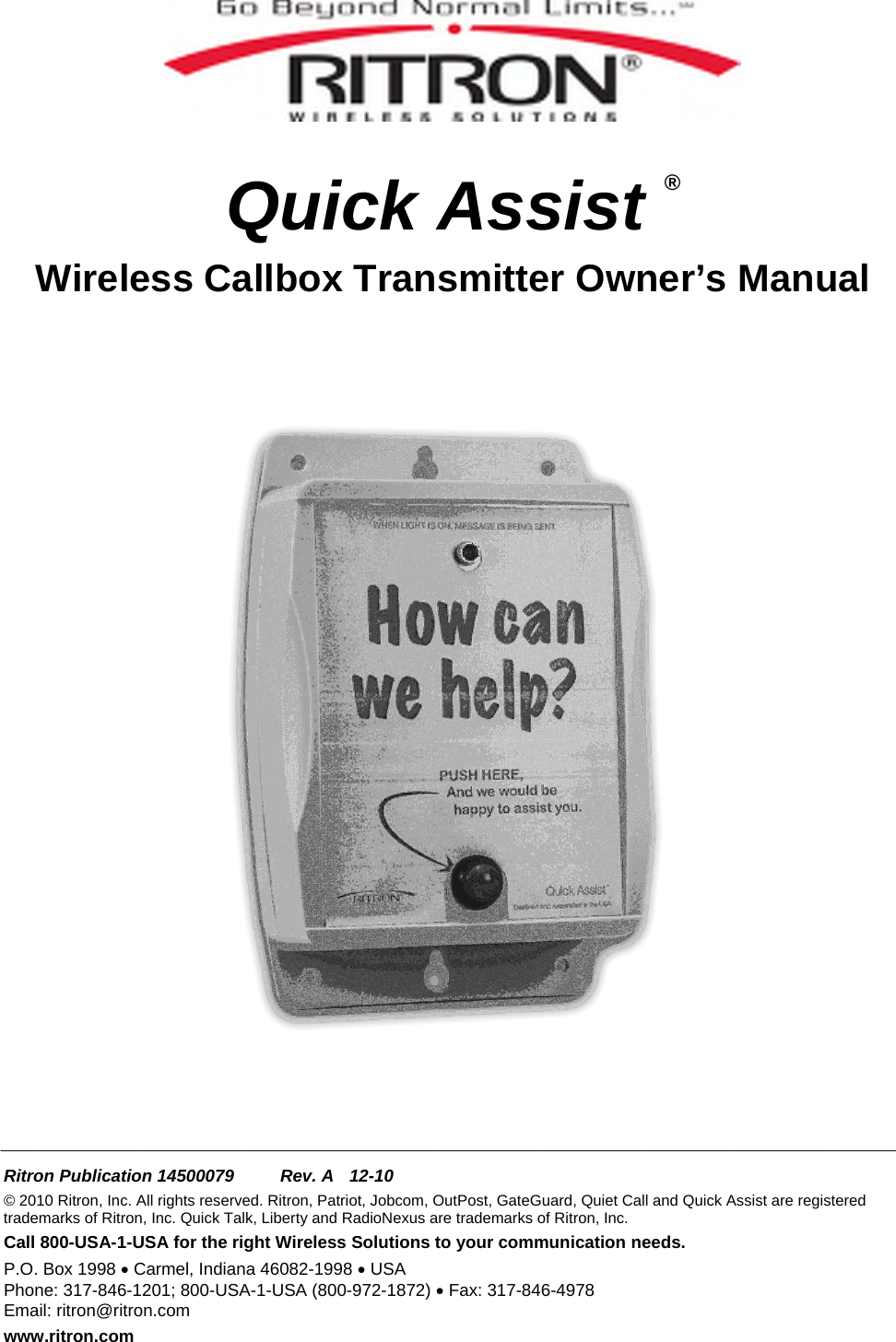    Quick Assist ® Wireless Callbox Transmitter Owner’s Manual       ______________________________________________________________________  Ritron Publication 14500079  Rev. A  12-10 © 2010 Ritron, Inc. All rights reserved. Ritron, Patriot, Jobcom, OutPost, GateGuard, Quiet Call and Quick Assist are registered trademarks of Ritron, Inc. Quick Talk, Liberty and RadioNexus are trademarks of Ritron, Inc. Call 800-USA-1-USA for the right Wireless Solutions to your communication needs. P.O. Box 1998 • Carmel, Indiana 46082-1998 • USA Phone: 317-846-1201; 800-USA-1-USA (800-972-1872) • Fax: 317-846-4978 Email: ritron@ritron.com www.ritron.com 