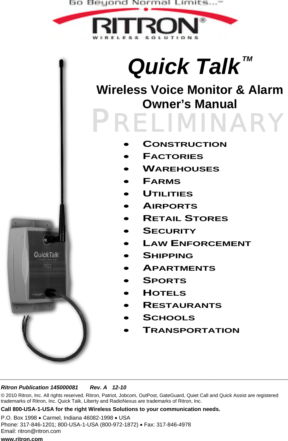 PRELIMINARY    Quick Talk TM Wireless Voice Monitor &amp; Alarm Owner’s Manual    • CONSTRUCTION • FACTORIES • WAREHOUSES • FARMS • UTILITIES • AIRPORTS • RETAIL STORES • SECURITY • LAW ENFORCEMENT • SHIPPING • APARTMENTS • SPORTS • HOTELS • RESTAURANTS • SCHOOLS • TRANSPORTATION    ______________________________________________________________________  Ritron Publication 145000081  Rev. A  12-10 © 2010 Ritron, Inc. All rights reserved. Ritron, Patriot, Jobcom, OutPost, GateGuard, Quiet Call and Quick Assist are registered trademarks of Ritron, Inc. Quick Talk, Liberty and RadioNexus are trademarks of Ritron, Inc. Call 800-USA-1-USA for the right Wireless Solutions to your communication needs. P.O. Box 1998 • Carmel, Indiana 46082-1998 • USA Phone: 317-846-1201; 800-USA-1-USA (800-972-1872) • Fax: 317-846-4978 Email: ritron@ritron.com www.ritron.com 