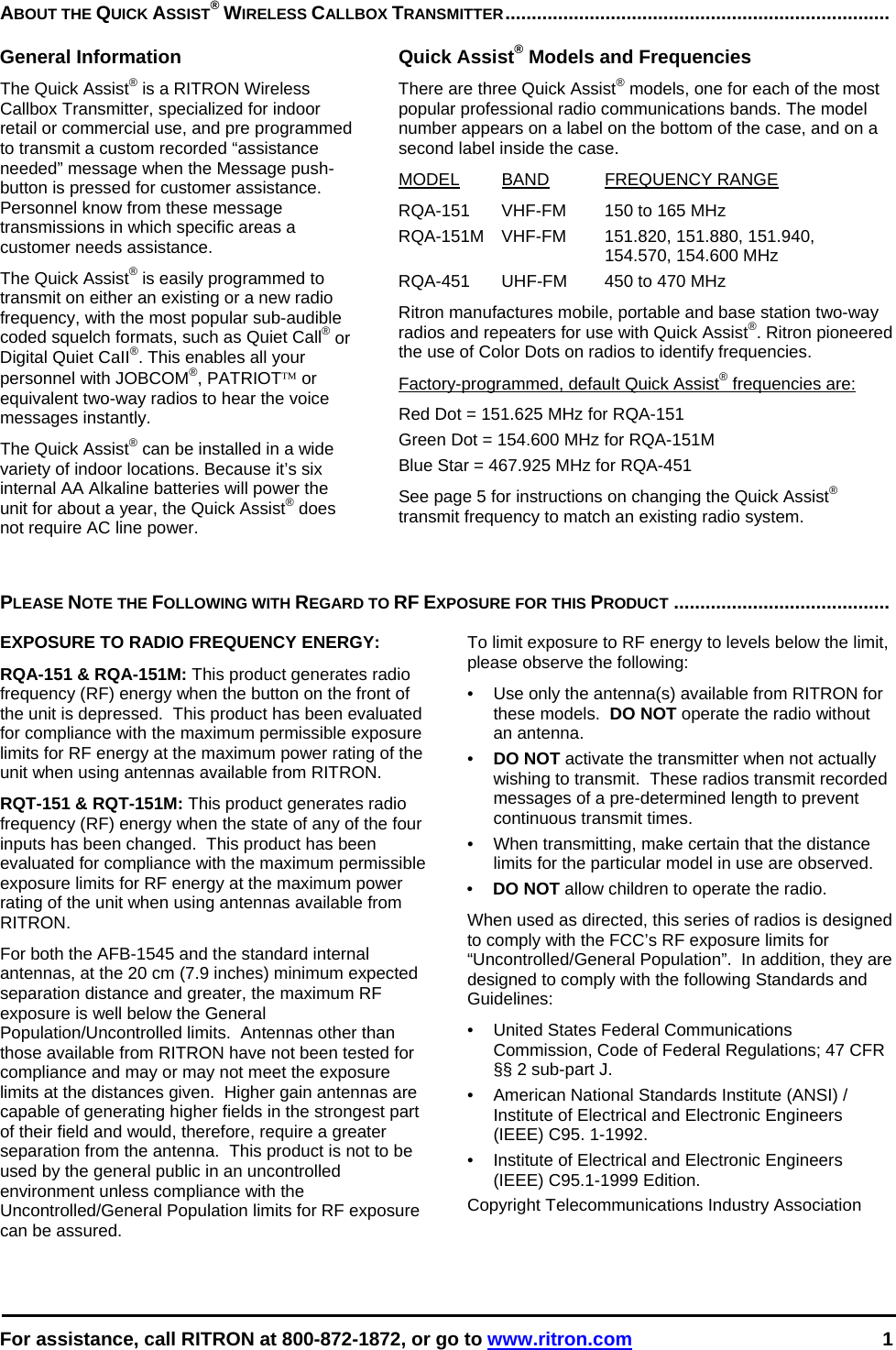  For assistance, call RITRON at 800-872-1872, or go to www.ritron.com 1  ABOUT THE QUICK ASSIST® WIRELESS CALLBOX TRANSMITTER.........................................................................   General Information The Quick Assist® is a RITRON Wireless Callbox Transmitter, specialized for indoor retail or commercial use, and pre programmed to transmit a custom recorded “assistance needed” message when the Message push-button is pressed for customer assistance. Personnel know from these message transmissions in which specific areas a customer needs assistance.  The Quick Assist® is easily programmed to transmit on either an existing or a new radio frequency, with the most popular sub-audible coded squelch formats, such as Quiet Call® or Digital Quiet CaII®. This enables all your personnel with JOBCOM®, PATRIOT™ or equivalent two-way radios to hear the voice messages instantly.   The Quick Assist® can be installed in a wide variety of indoor locations. Because it’s six internal AA Alkaline batteries will power the unit for about a year, the Quick Assist® does not require AC line power.  Quick Assist® Models and Frequencies There are three Quick Assist® models, one for each of the most popular professional radio communications bands. The model number appears on a label on the bottom of the case, and on a second label inside the case.  MODEL BAND FREQUENCY RANGE  RQA-151  VHF-FM  150 to 165 MHz  RQA-151M VHF-FM  151.820, 151.880, 151.940,    154.570, 154.600 MHz RQA-451  UHF-FM  450 to 470 MHz  Ritron manufactures mobile, portable and base station two-way radios and repeaters for use with Quick Assist®. Ritron pioneered the use of Color Dots on radios to identify frequencies.  Factory-programmed, default Quick Assist® frequencies are:  Red Dot = 151.625 MHz for RQA-151 Green Dot = 154.600 MHz for RQA-151M Blue Star = 467.925 MHz for RQA-451 See page 5 for instructions on changing the Quick Assist® transmit frequency to match an existing radio system.  PLEASE NOTE THE FOLLOWING WITH REGARD TO RF EXPOSURE FOR THIS PRODUCT .........................................   EXPOSURE TO RADIO FREQUENCY ENERGY: RQA-151 &amp; RQA-151M: This product generates radio frequency (RF) energy when the button on the front of the unit is depressed.  This product has been evaluated for compliance with the maximum permissible exposure limits for RF energy at the maximum power rating of the unit when using antennas available from RITRON.   RQT-151 &amp; RQT-151M: This product generates radio frequency (RF) energy when the state of any of the four inputs has been changed.  This product has been evaluated for compliance with the maximum permissible exposure limits for RF energy at the maximum power rating of the unit when using antennas available from RITRON.   For both the AFB-1545 and the standard internal antennas, at the 20 cm (7.9 inches) minimum expected separation distance and greater, the maximum RF exposure is well below the General Population/Uncontrolled limits.  Antennas other than those available from RITRON have not been tested for compliance and may or may not meet the exposure limits at the distances given.  Higher gain antennas are capable of generating higher fields in the strongest part of their field and would, therefore, require a greater separation from the antenna.  This product is not to be used by the general public in an uncontrolled environment unless compliance with the Uncontrolled/General Population limits for RF exposure can be assured. To limit exposure to RF energy to levels below the limit, please observe the following: •  Use only the antenna(s) available from RITRON for these models.  DO NOT operate the radio without an antenna. •  DO NOT activate the transmitter when not actually wishing to transmit.  These radios transmit recorded messages of a pre-determined length to prevent continuous transmit times. •  When transmitting, make certain that the distance limits for the particular model in use are observed. •  DO NOT allow children to operate the radio. When used as directed, this series of radios is designed to comply with the FCC’s RF exposure limits for “Uncontrolled/General Population”.  In addition, they are designed to comply with the following Standards and Guidelines: •   United States Federal Communications Commission, Code of Federal Regulations; 47 CFR §§ 2 sub-part J.  •   American National Standards Institute (ANSI) / Institute of Electrical and Electronic Engineers (IEEE) C95. 1-1992. •   Institute of Electrical and Electronic Engineers (IEEE) C95.1-1999 Edition.  Copyright Telecommunications Industry Association  