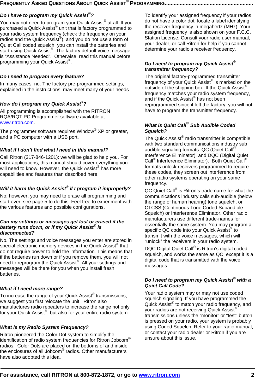  For assistance, call RITRON at 800-872-1872, or go to www.ritron.com 2   FREQUENTLY ASKED QUESTIONS ABOUT QUICK ASSIST® PROGRAMMING...........................................................   Do I have to program my Quick Assist®?  You may not need to program your Quick Assist® at all. If you purchased a Quick Assist® unit that is factory programmed to your radio system frequency (check the frequency on your radios and the Quick Assist®), and you do not use a form of Quiet Call coded squelch, you can install the batteries and start using Quick Assist®. The factory default voice message is “Assistance Needed”.  Otherwise, read this manual before programming your Quick Assist®.   Do I need to program every feature?  In many cases, no. The factory pre-programmed settings, explained in the instructions, may meet many of your needs.   How do I program my Quick Assist®?  All programming is accomplished with the RITRON RQA/RQT PC Programmer software available at www.ritron.com.  The programmer software requires Window® XP or greater, and a PC computer with a USB port.   What if I don’t find what I need in this manual?  Call Ritron (317-846-1201): we will be glad to help you. For most applications, this manual should cover everything you will need to know. However, the Quick Assist® has more capabilities and features than described here.   Will it harm the Quick Assist® if I program it improperly?  No; however, you may need to erase all programming and start over, see page 5 to do this. Feel free to experiment with the various features and possible configurations.   Can my settings or messages get lost or erased if the battery runs down, or if my Quick Assist® is disconnected?  No. The settings and voice messages you enter are stored in special electronic memory devices in the Quick Assist® that do not require power to hold the information. This means that if the batteries run down or if you remove them, you will not need to reprogram the Quick Assist®. All your settings and messages will be there for you when you install fresh batteries.   What if I need more range?  To increase the range of your Quick Assist® transmissions, we suggest you first relocate the unit.  Ritron also manufactures radio repeaters to increase the range not only for your Quick Assist®, but also for your entire radio system.   What is my Radio System Frequency?  Ritron pioneered the Color Dot system to simplify the identification of radio system frequencies for Ritron Jobcom® radios.  Color Dots are placed on the bottoms of and inside the enclosures of all Jobcom® radios. Other manufacturers have also adopted this idea.   To identify your assigned frequency if your radios do not have a color dot, locate a label identifying the receiver frequency in megahertz (MHz). Your assigned frequency is also shown on your F.C.C. Station License. Consult your radio user manual, your dealer, or call Ritron for help if you cannot determine your radio’s receiver frequency.   Do I need to program my Quick Assist® transmitter frequency?  The original factory-programmed transmitter frequency of your Quick Assist® is marked on the outside of the shipping box. If the Quick Assist® frequency matches your radio system frequency, and if the Quick Assist® has not been reprogrammed since it left the factory, you will not have to program the transmitter frequency.   What is Quiet Call® Sub Audible Coded Squelch?  The Quick Assist® radio transmitter is compatible with two standard communications industry sub audible signaling formats: QC (Quiet Call® Interference Eliminator), and DQC (Digital Quiet Call® Interference Eliminator).  Both Quiet Call® formats unlock receivers programmed to require these codes, they screen out interference from other radio systems operating on your same frequency.  QC Quiet Call® is Ritron’s trade name for what the communications industry calls sub-audible (below the range of human hearing) tone squelch, or CTCSS (Continuous Tone Coded Subaudible Squelch) or Interference Eliminator. Other radio manufacturers use different trade-names for essentially the same system. You may program a specific QC code into your Quick Assist® to transmit with the voice messages, which will “unlock” the receivers in your radio system.  DQC Digital Quiet Call® is Ritron’s digital coded squelch, and works the same as QC, except it is a digital code that is transmitted with the voice messages.   Do I need to program my Quick Assist® with a Quiet Call Code?  Your radio system may or may not use coded squelch signaling. If you have programmed the Quick Assist® to match your radio frequency, and your radios are not receiving Quick Assist® transmissions unless the “monitor” or “test” button is pressed on your radio, your system is probably using Coded Squelch. Refer to your radio manual, or contact your radio dealer or Ritron if you are unsure about this issue.  