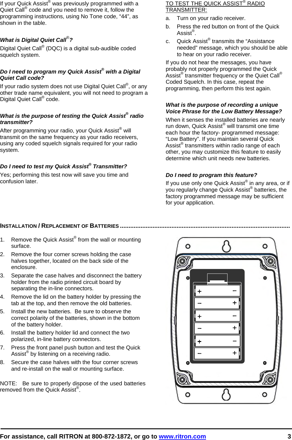  For assistance, call RITRON at 800-872-1872, or go to www.ritron.com 3  If your Quick Assist® was previously programmed with a Quiet Call® code and you need to remove it, follow the programming instructions, using No Tone code, “44”, as shown in the table.   What is Digital Quiet Call®?  Digital Quiet Call® (DQC) is a digital sub-audible coded squelch system.   Do I need to program my Quick Assist® with a Digital Quiet Call code?  If your radio system does not use Digital Quiet Call®, or any other trade name equivalent, you will not need to program a Digital Quiet Call® code.   What is the purpose of testing the Quick Assist® radio transmitter?  After programming your radio, your Quick Assist® will transmit on the same frequency as your radio receivers, using any coded squelch signals required for your radio system.   Do I need to test my Quick Assist® Transmitter?  Yes; performing this test now will save you time and confusion later.  TO TEST THE QUICK ASSIST® RADIO TRANSMITTER:   a.   Turn on your radio receiver.  b.   Press the red button on front of the Quick Assist®.  c. Quick Assist® transmits the “Assistance needed” message, which you should be able to hear on your radio receiver.  If you do not hear the messages, you have probably not properly programmed the Quick Assist® transmitter frequency or the Quiet Call® Coded Squelch. In this case, repeat the programming, then perform this test again.   What is the purpose of recording a unique Voice Phrase for the Low Battery Message?  When it senses the installed batteries are nearly run down, Quick Assist® will transmit one time each hour the factory- programmed message: “Low Battery”. If you maintain several Quick Assist® transmitters within radio range of each other, you may customize this feature to easily determine which unit needs new batteries.   Do I need to program this feature?   If you use only one Quick Assist® in any area, or if you regularly change Quick Assist® batteries, the factory programmed message may be sufficient for your application.    INSTALLATION / REPLACEMENT OF BATTERIES ...................................................................................................   1.  Remove the Quick Assist® from the wall or mounting surface. 2.  Remove the four corner screws holding the case halves together, located on the back side of the enclosure. 3.  Separate the case halves and disconnect the battery holder from the radio printed circuit board by separating the in-line connectors. 4.  Remove the lid on the battery holder by pressing the tab at the top, and then remove the old batteries. 5.  Install the new batteries.  Be sure to observe the correct polarity of the batteries, shown in the bottom of the battery holder. 6.  Install the battery holder lid and connect the two polarized, in-line battery connectors. 7.  Press the front panel push button and test the Quick Assist® by listening on a receiving radio. 8.  Secure the case halves with the four corner screws and re-install on the wall or mounting surface.  NOTE:  Be sure to properly dispose of the used batteries removed from the Quick Assist®. 