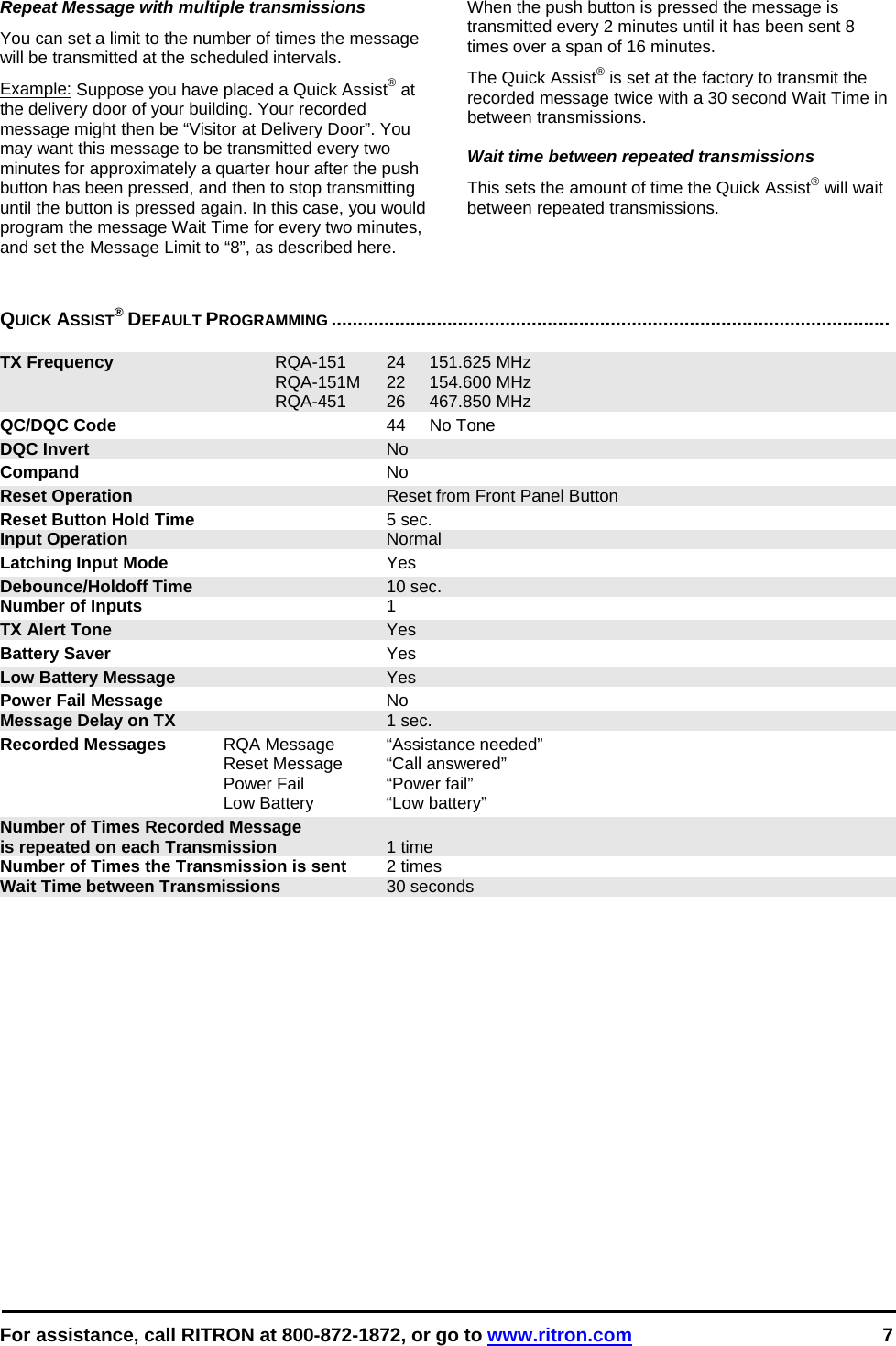  For assistance, call RITRON at 800-872-1872, or go to www.ritron.com 7  Repeat Message with multiple transmissions  You can set a limit to the number of times the message will be transmitted at the scheduled intervals.  Example: Suppose you have placed a Quick Assist® at the delivery door of your building. Your recorded message might then be “Visitor at Delivery Door”. You may want this message to be transmitted every two minutes for approximately a quarter hour after the push button has been pressed, and then to stop transmitting until the button is pressed again. In this case, you would program the message Wait Time for every two minutes, and set the Message Limit to “8”, as described here.  When the push button is pressed the message is transmitted every 2 minutes until it has been sent 8 times over a span of 16 minutes.  The Quick Assist® is set at the factory to transmit the recorded message twice with a 30 second Wait Time in between transmissions.  Wait time between repeated transmissions This sets the amount of time the Quick Assist® will wait between repeated transmissions.    QUICK ASSIST® DEFAULT PROGRAMMING ..........................................................................................................   TX Frequency RQA-151 24 151.625 MHz  RQA-151M 22 154.600 MHz  RQA-451 26 467.850 MHz QC/DQC Code 44 No Tone DQC Invert No Compand No Reset Operation  Reset from Front Panel Button Reset Button Hold Time 5 sec. Input Operation Normal Latching Input Mode Yes Debounce/Holdoff Time 10 sec. Number of Inputs 1 TX Alert Tone Yes Battery Saver Yes Low Battery Message Yes Power Fail Message No Message Delay on TX 1 sec. Recorded Messages  RQA Message  “Assistance needed”   Reset Message  “Call answered”   Power Fail  “Power fail”   Low Battery   “Low battery” Number of Times Recorded Message is repeated on each Transmission 1 time Number of Times the Transmission is sent  2 times Wait Time between Transmissions  30 seconds   