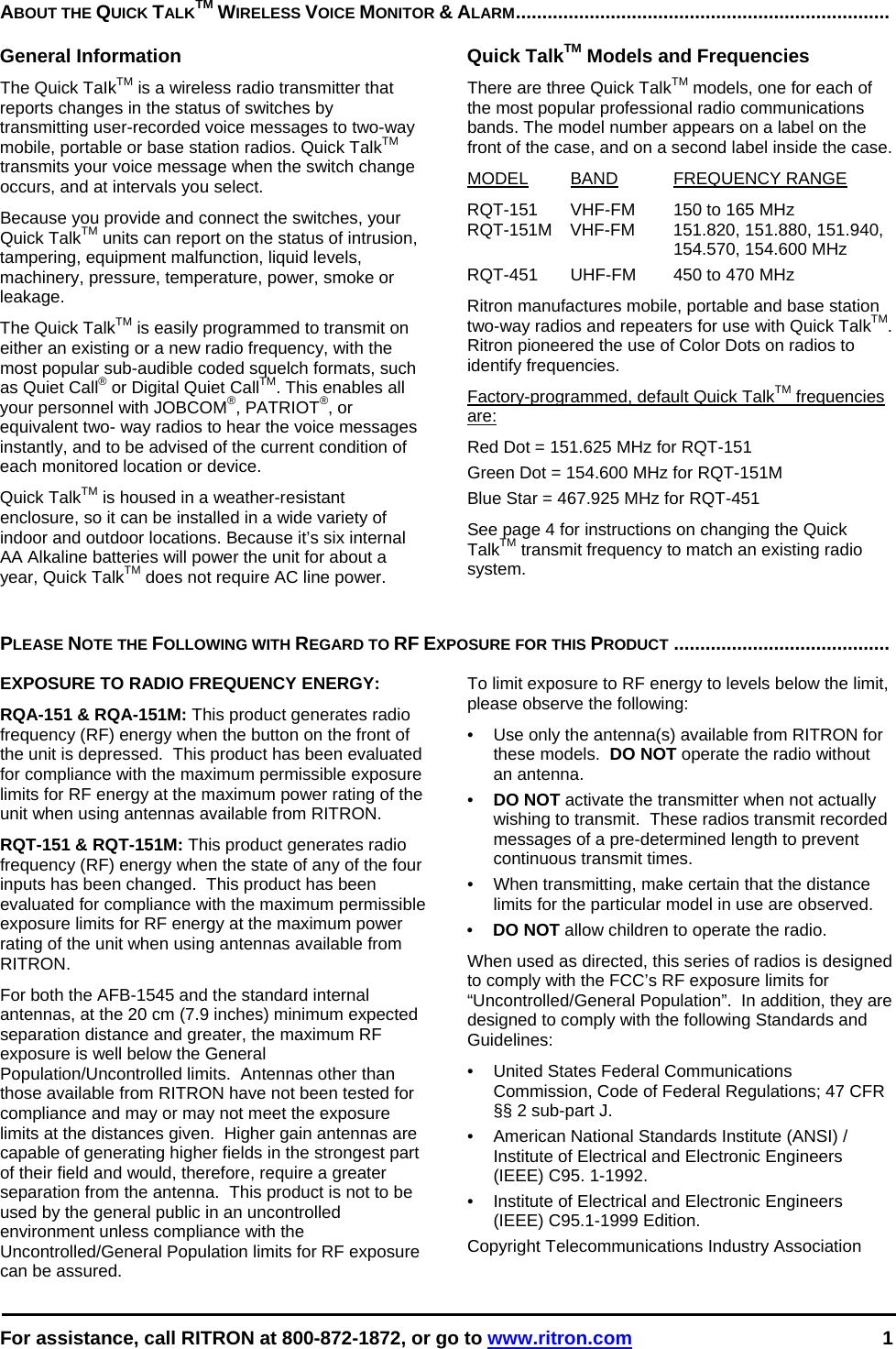  For assistance, call RITRON at 800-872-1872, or go to www.ritron.com 1  ABOUT THE QUICK TALKTM WIRELESS VOICE MONITOR &amp; ALARM.......................................................................   General Information The Quick TaIkTM is a wireless radio transmitter that reports changes in the status of switches by transmitting user-recorded voice messages to two-way mobile, portable or base station radios. Quick TalkTM transmits your voice message when the switch change occurs, and at intervals you select.  Because you provide and connect the switches, your Quick TalkTM units can report on the status of intrusion, tampering, equipment malfunction, liquid levels, machinery, pressure, temperature, power, smoke or leakage.  The Quick TalkTM is easily programmed to transmit on either an existing or a new radio frequency, with the most popular sub-audible coded squelch formats, such as Quiet Call® or Digital Quiet CallTM. This enables all your personnel with JOBCOM®, PATRIOT®, or equivalent two- way radios to hear the voice messages instantly, and to be advised of the current condition of each monitored location or device.  Quick TalkTM is housed in a weather-resistant enclosure, so it can be installed in a wide variety of indoor and outdoor locations. Because it’s six internal AA Alkaline batteries will power the unit for about a year, Quick TalkTM does not require AC line power.  Quick TalkTM Models and Frequencies There are three Quick TalkTM models, one for each of the most popular professional radio communications bands. The model number appears on a label on the front of the case, and on a second label inside the case.  MODEL BAND FREQUENCY RANGE  RQT-151  VHF-FM  150 to 165 MHz  RQT-151M VHF-FM  151.820, 151.880, 151.940,    154.570, 154.600 MHz RQT-451  UHF-FM  450 to 470 MHz  Ritron manufactures mobile, portable and base station two-way radios and repeaters for use with Quick TalkTM. Ritron pioneered the use of Color Dots on radios to identify frequencies.  Factory-programmed, default Quick TalkTM frequencies are:  Red Dot = 151.625 MHz for RQT-151 Green Dot = 154.600 MHz for RQT-151M Blue Star = 467.925 MHz for RQT-451  See page 4 for instructions on changing the Quick TalkTM transmit frequency to match an existing radio system.    PLEASE NOTE THE FOLLOWING WITH REGARD TO RF EXPOSURE FOR THIS PRODUCT .........................................   EXPOSURE TO RADIO FREQUENCY ENERGY: RQA-151 &amp; RQA-151M: This product generates radio frequency (RF) energy when the button on the front of the unit is depressed.  This product has been evaluated for compliance with the maximum permissible exposure limits for RF energy at the maximum power rating of the unit when using antennas available from RITRON.   RQT-151 &amp; RQT-151M: This product generates radio frequency (RF) energy when the state of any of the four inputs has been changed.  This product has been evaluated for compliance with the maximum permissible exposure limits for RF energy at the maximum power rating of the unit when using antennas available from RITRON.   For both the AFB-1545 and the standard internal antennas, at the 20 cm (7.9 inches) minimum expected separation distance and greater, the maximum RF exposure is well below the General Population/Uncontrolled limits.  Antennas other than those available from RITRON have not been tested for compliance and may or may not meet the exposure limits at the distances given.  Higher gain antennas are capable of generating higher fields in the strongest part of their field and would, therefore, require a greater separation from the antenna.  This product is not to be used by the general public in an uncontrolled environment unless compliance with the Uncontrolled/General Population limits for RF exposure can be assured. To limit exposure to RF energy to levels below the limit, please observe the following: •  Use only the antenna(s) available from RITRON for these models.  DO NOT operate the radio without an antenna. •  DO NOT activate the transmitter when not actually wishing to transmit.  These radios transmit recorded messages of a pre-determined length to prevent continuous transmit times. •  When transmitting, make certain that the distance limits for the particular model in use are observed. •  DO NOT allow children to operate the radio. When used as directed, this series of radios is designed to comply with the FCC’s RF exposure limits for “Uncontrolled/General Population”.  In addition, they are designed to comply with the following Standards and Guidelines: •   United States Federal Communications Commission, Code of Federal Regulations; 47 CFR §§ 2 sub-part J.  •   American National Standards Institute (ANSI) / Institute of Electrical and Electronic Engineers (IEEE) C95. 1-1992. •   Institute of Electrical and Electronic Engineers (IEEE) C95.1-1999 Edition.  Copyright Telecommunications Industry Association