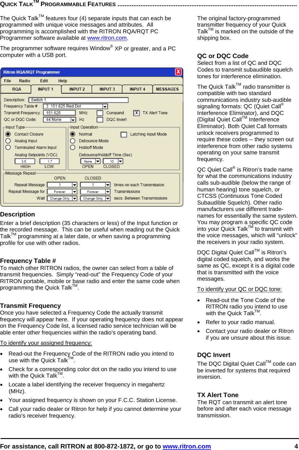  For assistance, call RITRON at 800-872-1872, or go to www.ritron.com 4  QUICK TALKTM PROGRAMMABLE FEATURES ......................................................................................................   The Quick TalkTM features four (4) separate inputs that can each be programmed with unique voice messages and attributes.  All programming is accomplished with the RITRON RQA/RQT PC Programmer software available at www.ritron.com.  The programmer software requires Window® XP or greater, and a PC computer with a USB port.   Description Enter a brief description (35 characters or less) of the Input function or the recorded message.  This can be useful when reading out the Quick TalkTM programming at a later date, or when saving a programming profile for use with other radios.   Frequency Table # To match other RITRON radios, the owner can select from a table of transmit frequencies.  Simply “read-out” the Frequency Code of your RITRON portable, mobile or base radio and enter the same code when programming the Quick TalkTM.   Transmit Frequency Once you have selected a Frequency Code the actually transmit frequency will appear here.  If your operating frequency does not appear on the Frequency Code list, a licensed radio service technician will be able enter other frequencies within the radio’s operating band. To identify your assigned frequency: •  Read-out the Frequency Code of the RITRON radio you intend to use with the Quick TalkTM. •  Check for a corresponding color dot on the radio you intend to use with the Quick TalkTM. •  Locate a label identifying the receiver frequency in megahertz (MHz).  •  Your assigned frequency is shown on your F.C.C. Station License.  •  Call your radio dealer or Ritron for help if you cannot determine your radio’s receiver frequency.  The original factory-programmed transmitter frequency of your Quick TalkTM is marked on the outside of the shipping box.   QC or DQC Code Select from a list of QC and DQC Codes to transmit subaudible squelch tones for interference elimination. The Quick TalkTM radio transmitter is compatible with two standard communications industry sub-audible signaling formats: QC (Quiet Call® Interference Eliminator), and DQC (Digital Quiet CallTM Interference Eliminator). Both Quiet Call formats unlock receivers programmed to require these codes -- they screen out interference from other radio systems operating on your same transmit frequency.  QC Quiet Call® is Ritron’s trade name for what the communications industry calls sub-audible (below the range of human hearing) tone squelch, or CTCSS (Continuous Tone Coded Subaudible Squelch). Other radio manufacturers use different trade-names for essentially the same system. You may program a specific QC code into your Quick TalkTM to transmit with the voice messages, which will “unlock” the receivers in your radio system.  DQC Digital Quiet CallTM is Ritron’s digital coded squelch, and works the same as QC, except it is a digital code that is transmitted with the voice messages.  To identify your QC or DQC tone: •  Read-out the Tone Code of the RITRON radio you intend to use with the Quick TalkTM. •  Refer to your radio manual. •  Contact your radio dealer or Ritron if you are unsure about this issue.  DQC Invert The DQC Digital Quiet CallTM code can be inverted for systems that required inversion.   TX Alert Tone The RQT can transmit an alert tone before and after each voice message transmission.  