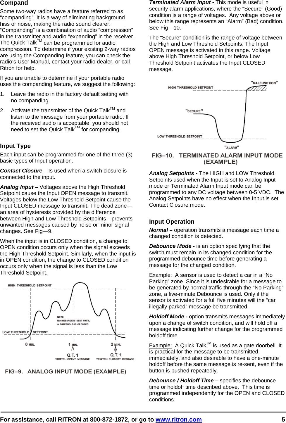  For assistance, call RITRON at 800-872-1872, or go to www.ritron.com 5   Compand Some two-way radios have a feature referred to as “companding”. It is a way of eliminating background hiss or noise, making the radio sound clearer. “Companding” is a combination of audio “compression” in the transmitter and audio “expanding” in the receiver. The Quick TalkTM can be programmed for audio compression. To determine if your existing 2-way radios are using the Companding feature, you can check the radio’s User Manual, contact your radio dealer, or call Ritron for help. If you are unable to determine if your portable radio uses the companding feature, we suggest the following:  1.  Leave the radio in the factory default setting with no companding.  2.  Activate the transmitter of the Quick TalkTM and listen to the message from your portable radio. If the received audio is acceptable, you should not need to set the Quick TalkTM for companding.   Input Type Each input can be programmed for one of the three (3) basic types of Input operation. Contact Closure – Is used when a switch closure is connected to the input. Analog Input – Voltages above the High Threshold Setpoint cause the Input OPEN message to transmit. Voltages below the Low Threshold Setpoint cause the Input CLOSED message to transmit. The dead zone—an area of hysteresis provided by the difference between High and Low Threshold Setpoints—prevents unwanted messages caused by noise or minor signal changes. See Fig—9.  When the input is in CLOSED condition, a change to OPEN condition occurs only when the signal exceeds the High Threshold Setpoint. Similarly, when the input is in OPEN condition, the change to CLOSED condition occurs only when the signal is less than the Low Threshold Setpoint.    Terminated Alarm Input - This mode is useful in security alarm applications, where the “Secure” (Good) condition is a range of voltages.  Any voltage above or below this range represents an “Alarm” (Bad) condition. See Fig—10.  The “Secure” condition is the range of voltage between the High and Low Threshold Setpoints. The Input OPEN message is activated in this range. Voltage above High Threshold Setpoint, or below Low Threshold Setpoint activates the Input CLOSED message.   Analog Setpoints - The HIGH and LOW Threshold Setpoints used when the Input is set to Analog Input mode or Terminated Alarm Input mode can be programmed to any DC voltage between 0-5 VDC.  The Analog Setpoints have no effect when the Input is set Contact Closure mode.  Input Operation Normal – operation transmits a message each time a changed condition is detected. Debounce Mode - is an option specifying that the switch must remain in its changed condition for the programmed debounce time before generating a message for the changed condition.  Example:  A sensor is used to detect a car in a “No Parking” zone. Since it is undesirable for a message to be generated by normal traffic through the “No Parking” zone, a five-minute Debounce is used. Only if the sensor is activated for a full five minutes will the “car illegally parked” message be transmitted.  Holdoff Mode - option transmits messages immediately upon a change of switch condition, and will hold off a message indicating further change for the programmed holdoff time.  Example:  A Quick TalkTM is used as a gate doorbell. It is practical for the message to be transmitted immediately, and also desirable to have a one-minute holdoff before the same message is re-sent, even if the button is pushed repeatedly. Debounce / Holdoff Time – specifies the debounce time or holdoff time described above.  This time is programmed independently for the OPEN and CLOSED conditions. 
