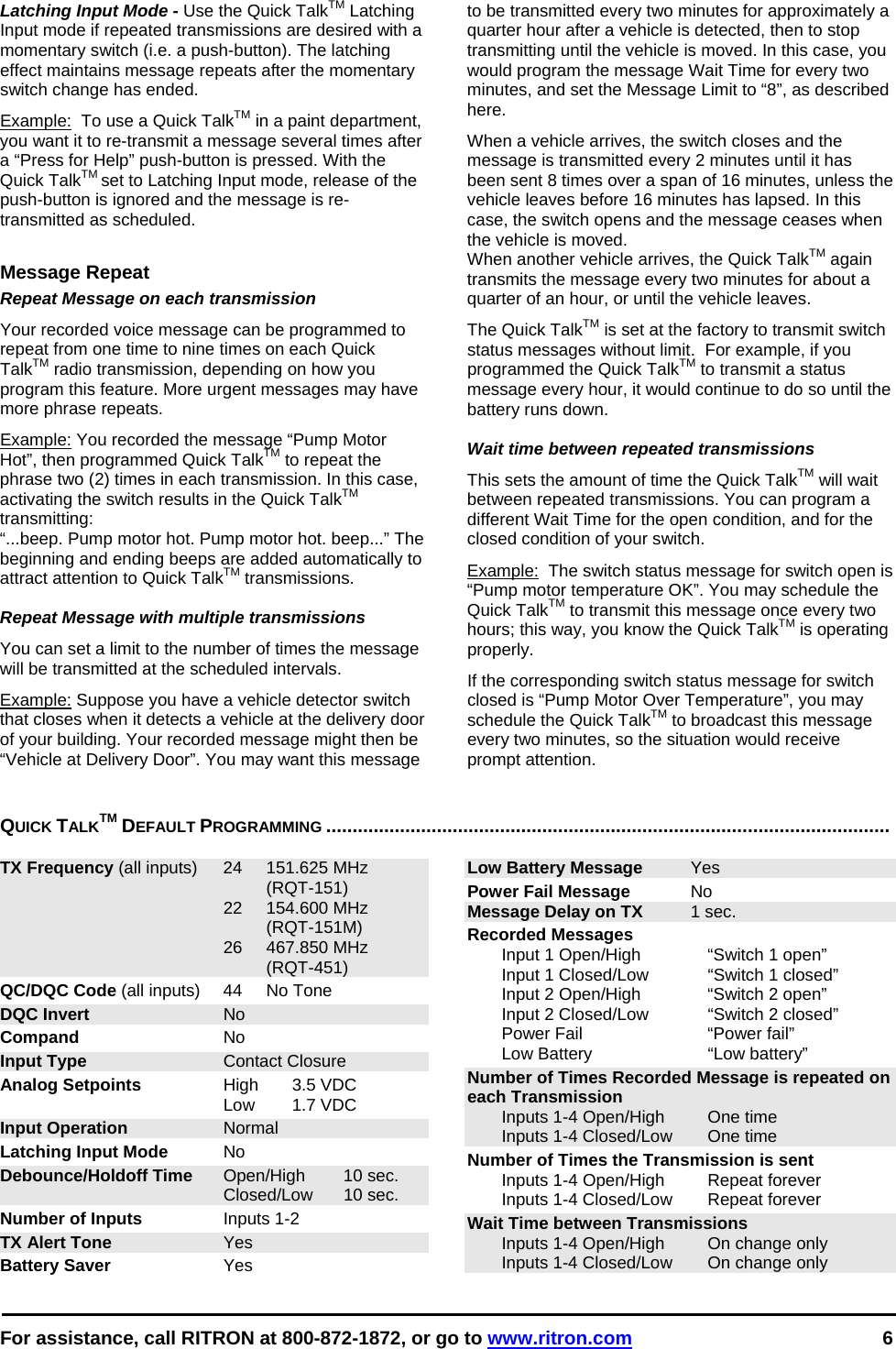  For assistance, call RITRON at 800-872-1872, or go to www.ritron.com 6  Latching Input Mode - Use the Quick TalkTM Latching Input mode if repeated transmissions are desired with a momentary switch (i.e. a push-button). The latching effect maintains message repeats after the momentary switch change has ended.  Example:  To use a Quick TalkTM in a paint department, you want it to re-transmit a message several times after a “Press for Help” push-button is pressed. With the Quick TalkTM set to Latching Input mode, release of the push-button is ignored and the message is re-transmitted as scheduled.  Message Repeat Repeat Message on each transmission Your recorded voice message can be programmed to repeat from one time to nine times on each Quick TalkTM radio transmission, depending on how you program this feature. More urgent messages may have more phrase repeats.  Example: You recorded the message “Pump Motor Hot”, then programmed Quick TalkTM to repeat the phrase two (2) times in each transmission. In this case, activating the switch results in the Quick TalkTM transmitting:  “...beep. Pump motor hot. Pump motor hot. beep...” The beginning and ending beeps are added automatically to attract attention to Quick TalkTM transmissions.   Repeat Message with multiple transmissions  You can set a limit to the number of times the message will be transmitted at the scheduled intervals.  Example: Suppose you have a vehicle detector switch that closes when it detects a vehicle at the delivery door of your building. Your recorded message might then be “Vehicle at Delivery Door”. You may want this message to be transmitted every two minutes for approximately a quarter hour after a vehicle is detected, then to stop transmitting until the vehicle is moved. In this case, you would program the message Wait Time for every two minutes, and set the Message Limit to “8”, as described here.  When a vehicle arrives, the switch closes and the message is transmitted every 2 minutes until it has been sent 8 times over a span of 16 minutes, unless the vehicle leaves before 16 minutes has lapsed. In this case, the switch opens and the message ceases when the vehicle is moved.  When another vehicle arrives, the Quick TalkTM again transmits the message every two minutes for about a quarter of an hour, or until the vehicle leaves.  The Quick TalkTM is set at the factory to transmit switch status messages without limit.  For example, if you programmed the Quick TalkTM to transmit a status message every hour, it would continue to do so until the battery runs down.  Wait time between repeated transmissions This sets the amount of time the Quick TalkTM will wait between repeated transmissions. You can program a different Wait Time for the open condition, and for the closed condition of your switch.  Example:  The switch status message for switch open is “Pump motor temperature OK”. You may schedule the Quick TalkTM to transmit this message once every two hours; this way, you know the Quick TalkTM is operating properly.  If the corresponding switch status message for switch closed is “Pump Motor Over Temperature”, you may schedule the Quick TalkTM to broadcast this message every two minutes, so the situation would receive prompt attention.  QUICK TALKTM DEFAULT PROGRAMMING ...........................................................................................................   TX Frequency (all inputs)  24  151.625 MHz   (RQT-151)  22 154.600 MHz   (RQT-151M)  26 467.850 MHz   (RQT-451) QC/DQC Code (all inputs)  44  No Tone DQC Invert No Compand No Input Type Contact Closure Analog Setpoints High 3.5 VDC  Low 1.7 VDC Input Operation Normal Latching Input Mode No Debounce/Holdoff Time Open/High  10 sec.  Closed/Low 10 sec. Number of Inputs Inputs 1-2 TX Alert Tone Yes Battery Saver Yes Low Battery Message Yes Power Fail Message No Message Delay on TX 1 sec. Recorded Messages    Input 1 Open/High  “Switch 1 open”   Input 1 Closed/Low  “Switch 1 closed”   Input 2 Open/High  “Switch 2 open”   Input 2 Closed/Low   “Switch 2 closed”   Power Fail  “Power fail”   Low Battery   “Low battery” Number of Times Recorded Message is repeated on each Transmission   Inputs 1-4 Open/High  One time   Inputs 1-4 Closed/Low  One time Number of Times the Transmission is sent   Inputs 1-4 Open/High  Repeat forever   Inputs 1-4 Closed/Low  Repeat forever Wait Time between Transmissions   Inputs 1-4 Open/High  On change only   Inputs 1-4 Closed/Low  On change only  