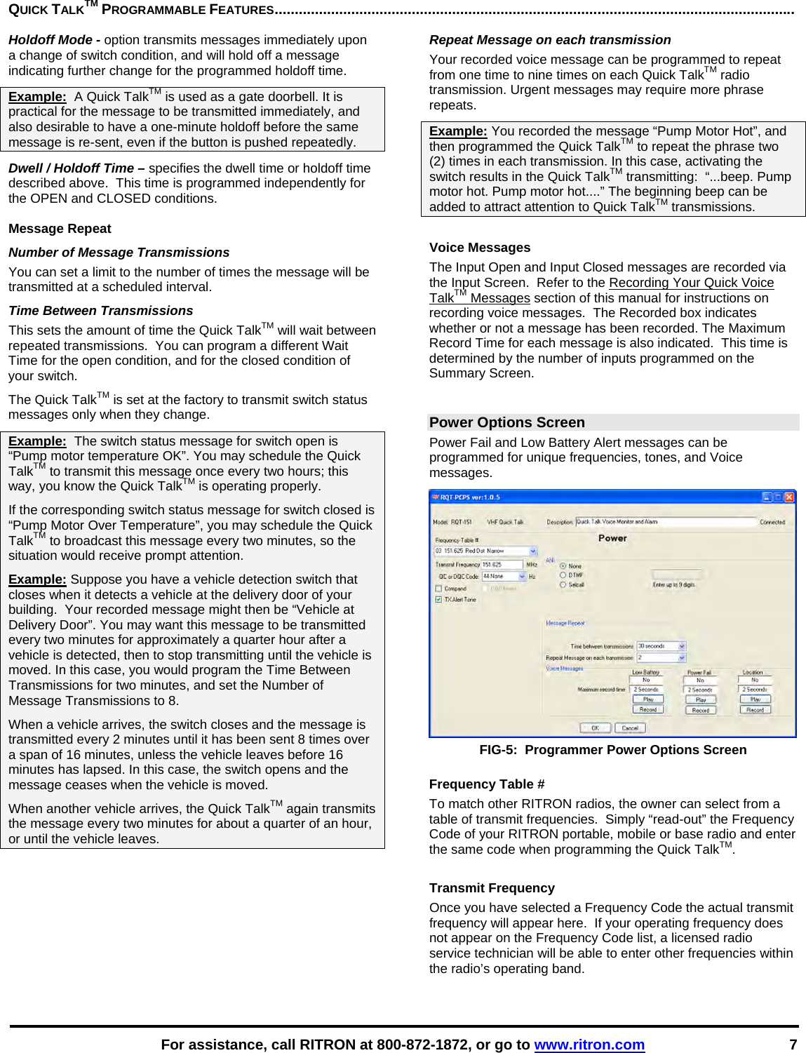    For assistance, call RITRON at 800-872-1872, or go to www.ritron.com 7 QUICK TALKTM PROGRAMMABLE FEATURES.................................................................................................................................Holdoff Mode - option transmits messages immediately upon a change of switch condition, and will hold off a message indicating further change for the programmed holdoff time.  Example:  A Quick TalkTM is used as a gate doorbell. It is practical for the message to be transmitted immediately, and also desirable to have a one-minute holdoff before the same message is re-sent, even if the button is pushed repeatedly. Dwell / Holdoff Time – specifies the dwell time or holdoff time described above.  This time is programmed independently for the OPEN and CLOSED conditions.  Message Repeat Number of Message Transmissions  You can set a limit to the number of times the message will be transmitted at a scheduled interval.  Time Between Transmissions This sets the amount of time the Quick TalkTM will wait between repeated transmissions.  You can program a different Wait Time for the open condition, and for the closed condition of your switch.  The Quick TalkTM is set at the factory to transmit switch status messages only when they change.  Example:  The switch status message for switch open is “Pump motor temperature OK”. You may schedule the Quick TalkTM to transmit this message once every two hours; this way, you know the Quick TalkTM is operating properly.  If the corresponding switch status message for switch closed is “Pump Motor Over Temperature”, you may schedule the Quick TalkTM to broadcast this message every two minutes, so the situation would receive prompt attention. Example: Suppose you have a vehicle detection switch that closes when it detects a vehicle at the delivery door of your building.  Your recorded message might then be “Vehicle at Delivery Door”. You may want this message to be transmitted every two minutes for approximately a quarter hour after a vehicle is detected, then to stop transmitting until the vehicle is moved. In this case, you would program the Time Between Transmissions for two minutes, and set the Number of Message Transmissions to 8.  When a vehicle arrives, the switch closes and the message is transmitted every 2 minutes until it has been sent 8 times over a span of 16 minutes, unless the vehicle leaves before 16 minutes has lapsed. In this case, the switch opens and the message ceases when the vehicle is moved.  When another vehicle arrives, the Quick TalkTM again transmits the message every two minutes for about a quarter of an hour, or until the vehicle leaves.  Repeat Message on each transmission Your recorded voice message can be programmed to repeat from one time to nine times on each Quick TalkTM radio transmission. Urgent messages may require more phrase repeats.  Example: You recorded the message “Pump Motor Hot”, and then programmed the Quick TalkTM to repeat the phrase two (2) times in each transmission. In this case, activating the switch results in the Quick TalkTM transmitting:  “...beep. Pump motor hot. Pump motor hot....” The beginning beep can be added to attract attention to Quick TalkTM transmissions.   Voice Messages The Input Open and Input Closed messages are recorded via the Input Screen.  Refer to the Recording Your Quick Voice TalkTM Messages section of this manual for instructions on recording voice messages.  The Recorded box indicates whether or not a message has been recorded. The Maximum Record Time for each message is also indicated.  This time is determined by the number of inputs programmed on the Summary Screen.  Power Options Screen Power Fail and Low Battery Alert messages can be programmed for unique frequencies, tones, and Voice messages.  FIG-5:  Programmer Power Options Screen  Frequency Table # To match other RITRON radios, the owner can select from a table of transmit frequencies.  Simply “read-out” the Frequency Code of your RITRON portable, mobile or base radio and enter the same code when programming the Quick TalkTM.   Transmit Frequency Once you have selected a Frequency Code the actual transmit frequency will appear here.  If your operating frequency does not appear on the Frequency Code list, a licensed radio service technician will be able to enter other frequencies within the radio’s operating band.  