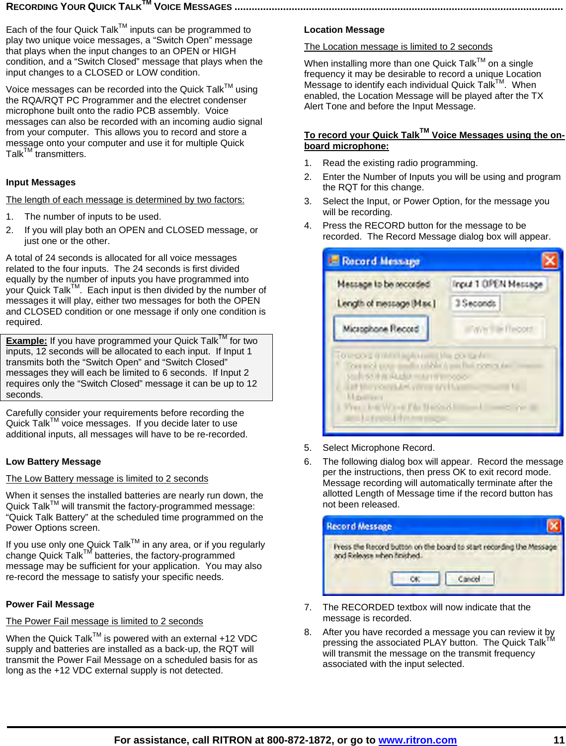    For assistance, call RITRON at 800-872-1872, or go to www.ritron.com 11 RECORDING YOUR QUICK TALKTM VOICE MESSAGES ...................................................................................................................   Each of the four Quick TalkTM inputs can be programmed to play two unique voice messages, a “Switch Open” message that plays when the input changes to an OPEN or HIGH condition, and a “Switch Closed” message that plays when the input changes to a CLOSED or LOW condition.   Voice messages can be recorded into the Quick TalkTM using the RQA/RQT PC Programmer and the electret condenser microphone built onto the radio PCB assembly.  Voice messages can also be recorded with an incoming audio signal from your computer.  This allows you to record and store a message onto your computer and use it for multiple Quick TalkTM transmitters.  Input Messages The length of each message is determined by two factors: 1.  The number of inputs to be used. 2.  If you will play both an OPEN and CLOSED message, or just one or the other. A total of 24 seconds is allocated for all voice messages related to the four inputs.  The 24 seconds is first divided equally by the number of inputs you have programmed into your Quick TalkTM.  Each input is then divided by the number of messages it will play, either two messages for both the OPEN and CLOSED condition or one message if only one condition is required. Example: If you have programmed your Quick TalkTM for two inputs, 12 seconds will be allocated to each input.  If Input 1 transmits both the “Switch Open” and “Switch Closed” messages they will each be limited to 6 seconds.  If Input 2 requires only the “Switch Closed” message it can be up to 12 seconds. Carefully consider your requirements before recording the Quick TalkTM voice messages.  If you decide later to use additional inputs, all messages will have to be re-recorded.    Low Battery Message The Low Battery message is limited to 2 seconds When it senses the installed batteries are nearly run down, the Quick TalkTM will transmit the factory-programmed message:  “Quick Talk Battery” at the scheduled time programmed on the Power Options screen. If you use only one Quick TalkTM in any area, or if you regularly change Quick TalkTM batteries, the factory-programmed message may be sufficient for your application.  You may also re-record the message to satisfy your specific needs.  Power Fail Message The Power Fail message is limited to 2 seconds When the Quick TalkTM is powered with an external +12 VDC supply and batteries are installed as a back-up, the RQT will transmit the Power Fail Message on a scheduled basis for as long as the +12 VDC external supply is not detected. Location Message The Location message is limited to 2 seconds When installing more than one Quick TalkTM on a single frequency it may be desirable to record a unique Location Message to identify each individual Quick TalkTM.  When enabled, the Location Message will be played after the TX Alert Tone and before the Input Message.  To record your Quick TalkTM Voice Messages using the on-board microphone: 1.  Read the existing radio programming. 2.  Enter the Number of Inputs you will be using and program the RQT for this change. 3.  Select the Input, or Power Option, for the message you will be recording. 4.  Press the RECORD button for the message to be recorded.  The Record Message dialog box will appear.  5.  Select Microphone Record. 6.  The following dialog box will appear.  Record the message per the instructions, then press OK to exit record mode.  Message recording will automatically terminate after the allotted Length of Message time if the record button has not been released.  7.  The RECORDED textbox will now indicate that the message is recorded. 8.  After you have recorded a message you can review it by pressing the associated PLAY button.  The Quick TalkTM will transmit the message on the transmit frequency associated with the input selected.    