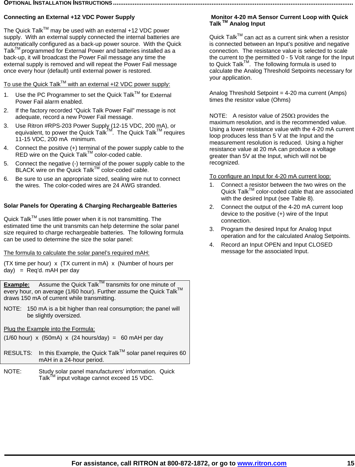    For assistance, call RITRON at 800-872-1872, or go to www.ritron.com 15 OPTIONAL INSTALLATION INSTRUCTIONS ......................................................................................................................................   Connecting an External +12 VDC Power Supply  The Quick TalkTM may be used with an external +12 VDC power supply.  With an external supply connected the internal batteries are automatically configured as a back-up power source.  With the Quick TalkTM programmed for External Power and batteries installed as a back-up, it will broadcast the Power Fail message any time the external supply is removed and will repeat the Power Fail message once every hour (default) until external power is restored.  To use the Quick TalkTM with an external +I2 VDC power supply:  1.   Use the PC Programmer to set the Quick TalkTM for External Power Fail alarm enabled. 2.  If the factory recorded “Quick Talk Power Fail” message is not adequate, record a new Power Fail message. 3.   Use Ritron #RPS-203 Power Supply (12-15 VDC, 200 mA), or equivalent, to power the Quick TalkTM.  The Quick TalkTM requires 11-15 VDC, 200 mA  minimum.  4.   Connect the positive (+) terminal of the power supply cable to the RED wire on the Quick TalkTM color-coded cable.  5.   Connect the negative (-) terminal of the power supply cable to the BLACK wire on the Quick TalkTM color-coded cable.  6.  Be sure to use an appropriate sized, sealing wire nut to connect the wires.  The color-coded wires are 24 AWG stranded.   Solar Panels for Operating &amp; Charging Rechargeable Batteries  Quick TalkTM uses little power when it is not transmitting. The estimated time the unit transmits can help determine the solar panel size required to charge rechargeable batteries.  The following formula can be used to determine the size the solar panel:   The formula to calculate the solar panel’s required mAH:  (TX time per hour)  x  (TX current in mA)  x  (Number of hours per day)   =  Req’d. mAH per day  Example:   Assume the Quick TalkTM transmits for one minute of every hour, on average (1/60 hour). Further assume the Quick TalkTM draws 150 mA of current while transmitting.   NOTE:   150 mA is a bit higher than real consumption; the panel will be slightly oversized.   Plug the Example into the Formula:  (1/60 hour)  x  (l50mA)  x  (24 hours/day)  =   60 mAH per day   RESULTS:   In this Example, the Quick TalkTM solar panel requires 60 mAH in a 24-hour period.  NOTE:   Study solar panel manufacturers’ information.  Quick TalkTM input voltage cannot exceed 15 VDC.    Monitor 4-20 mA Sensor Current Loop with Quick Talk TM Analog Input  Quick TalkTM can act as a current sink when a resistor is connected between an Input’s positive and negative connection.  The resistance value is selected to scale the current to the permitted 0 - 5 Volt range for the Input to Quick TalkTM.  The following formula is used to calculate the Analog Threshold Setpoints necessary for your application.  Analog Threshold Setpoint = 4-20 ma current (Amps) times the resistor value (Ohms)  NOTE:   A resistor value of 250Ω provides the maximum resolution, and is the recommended value.  Using a lower resistance value with the 4-20 mA current loop produces less than 5 V at the Input and the measurement resolution is reduced.  Using a higher resistance value at 20 mA can produce a voltage greater than 5V at the Input, which will not be recognized.   To configure an Input for 4-20 mA current loop: 1.  Connect a resistor between the two wires on the Quick TalkTM color-coded cable that are associated with the desired Input (see Table 8). 2.  Connect the output of the 4-20 mA current loop device to the positive (+) wire of the Input connection. 3.  Program the desired Input for Analog Input operation and for the calculated Analog Setpoints. 4.  Record an Input OPEN and Input CLOSED message for the associated Input.    