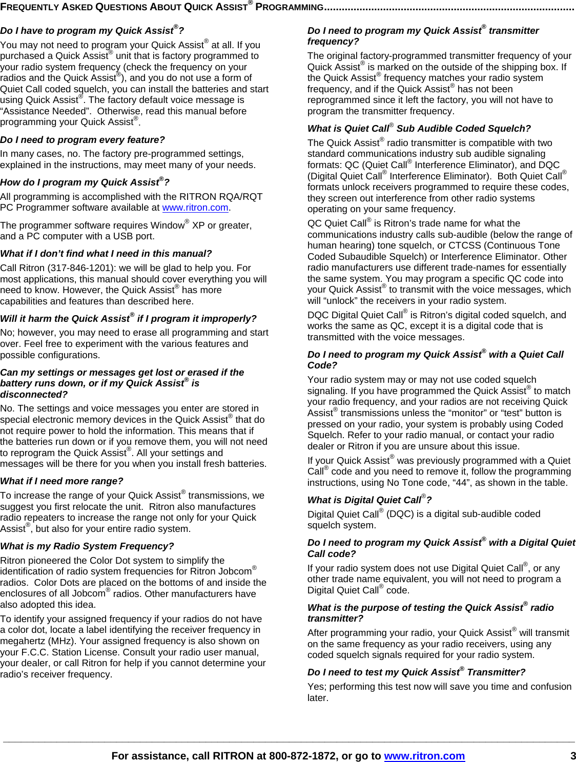 ________________________________________________________________________________________________   For assistance, call RITRON at 800-872-1872, or go to www.ritron.com 3  FREQUENTLY ASKED QUESTIONS ABOUT QUICK ASSIST® PROGRAMMING.....................................................................................   Do I have to program my Quick Assist®?  You may not need to program your Quick Assist® at all. If you purchased a Quick Assist® unit that is factory programmed to your radio system frequency (check the frequency on your radios and the Quick Assist®), and you do not use a form of Quiet Call coded squelch, you can install the batteries and start using Quick Assist®. The factory default voice message is “Assistance Needed”.  Otherwise, read this manual before programming your Quick Assist®.  Do I need to program every feature?  In many cases, no. The factory pre-programmed settings, explained in the instructions, may meet many of your needs.  How do I program my Quick Assist®?  All programming is accomplished with the RITRON RQA/RQT PC Programmer software available at www.ritron.com.  The programmer software requires Window® XP or greater, and a PC computer with a USB port. What if I don’t find what I need in this manual?  Call Ritron (317-846-1201): we will be glad to help you. For most applications, this manual should cover everything you will need to know. However, the Quick Assist® has more capabilities and features than described here.  Will it harm the Quick Assist® if I program it improperly?  No; however, you may need to erase all programming and start over. Feel free to experiment with the various features and possible configurations.  Can my settings or messages get lost or erased if the battery runs down, or if my Quick Assist® is disconnected?  No. The settings and voice messages you enter are stored in special electronic memory devices in the Quick Assist® that do not require power to hold the information. This means that if the batteries run down or if you remove them, you will not need to reprogram the Quick Assist®. All your settings and messages will be there for you when you install fresh batteries.  What if I need more range?  To increase the range of your Quick Assist® transmissions, we suggest you first relocate the unit.  Ritron also manufactures radio repeaters to increase the range not only for your Quick Assist®, but also for your entire radio system.  What is my Radio System Frequency?  Ritron pioneered the Color Dot system to simplify the identification of radio system frequencies for Ritron Jobcom® radios.  Color Dots are placed on the bottoms of and inside the enclosures of all Jobcom® radios. Other manufacturers have also adopted this idea.   To identify your assigned frequency if your radios do not have a color dot, locate a label identifying the receiver frequency in megahertz (MHz). Your assigned frequency is also shown on your F.C.C. Station License. Consult your radio user manual, your dealer, or call Ritron for help if you cannot determine your radio’s receiver frequency.  Do I need to program my Quick Assist® transmitter frequency?  The original factory-programmed transmitter frequency of your Quick Assist® is marked on the outside of the shipping box. If the Quick Assist® frequency matches your radio system frequency, and if the Quick Assist® has not been reprogrammed since it left the factory, you will not have to program the transmitter frequency.  What is Quiet Call® Sub Audible Coded Squelch?  The Quick Assist® radio transmitter is compatible with two standard communications industry sub audible signaling formats: QC (Quiet Call® Interference Eliminator), and DQC (Digital Quiet Call® Interference Eliminator).  Both Quiet Call® formats unlock receivers programmed to require these codes, they screen out interference from other radio systems operating on your same frequency.  QC Quiet Call® is Ritron’s trade name for what the communications industry calls sub-audible (below the range of human hearing) tone squelch, or CTCSS (Continuous Tone Coded Subaudible Squelch) or Interference Eliminator. Other radio manufacturers use different trade-names for essentially the same system. You may program a specific QC code into your Quick Assist® to transmit with the voice messages, which will “unlock” the receivers in your radio system.  DQC Digital Quiet Call® is Ritron’s digital coded squelch, and works the same as QC, except it is a digital code that is transmitted with the voice messages.  Do I need to program my Quick Assist® with a Quiet Call Code?  Your radio system may or may not use coded squelch signaling. If you have programmed the Quick Assist® to match your radio frequency, and your radios are not receiving Quick Assist® transmissions unless the “monitor” or “test” button is pressed on your radio, your system is probably using Coded Squelch. Refer to your radio manual, or contact your radio dealer or Ritron if you are unsure about this issue.  If your Quick Assist® was previously programmed with a Quiet Call® code and you need to remove it, follow the programming instructions, using No Tone code, “44”, as shown in the table.  What is Digital Quiet Call®?  Digital Quiet Call® (DQC) is a digital sub-audible coded squelch system.  Do I need to program my Quick Assist® with a Digital Quiet Call code?  If your radio system does not use Digital Quiet Call®, or any other trade name equivalent, you will not need to program a Digital Quiet Call® code.  What is the purpose of testing the Quick Assist® radio transmitter?  After programming your radio, your Quick Assist® will transmit on the same frequency as your radio receivers, using any coded squelch signals required for your radio system.  Do I need to test my Quick Assist® Transmitter?  Yes; performing this test now will save you time and confusion later.