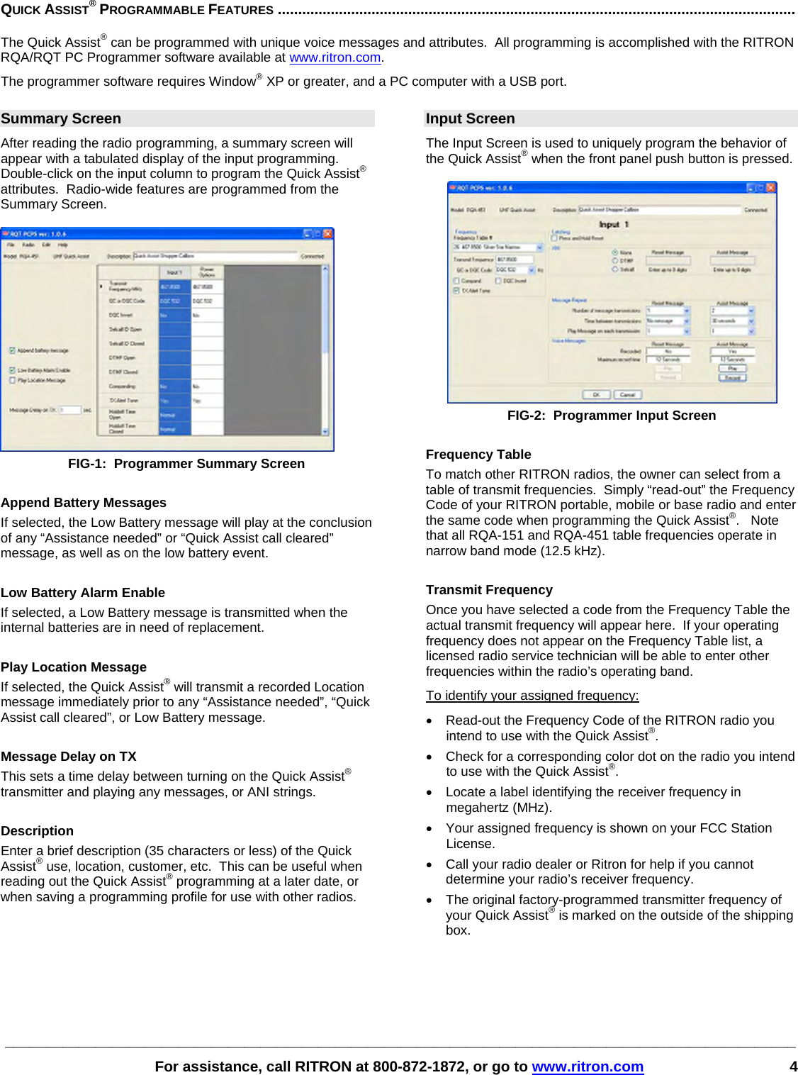 ________________________________________________________________________________________________   For assistance, call RITRON at 800-872-1872, or go to www.ritron.com 4 QUICK ASSIST® PROGRAMMABLE FEATURES ...............................................................................................................................   The Quick Assist® can be programmed with unique voice messages and attributes.  All programming is accomplished with the RITRON RQA/RQT PC Programmer software available at www.ritron.com.  The programmer software requires Window® XP or greater, and a PC computer with a USB port.  Summary Screen After reading the radio programming, a summary screen will appear with a tabulated display of the input programming.  Double-click on the input column to program the Quick Assist® attributes.  Radio-wide features are programmed from the Summary Screen.   FIG-1:  Programmer Summary Screen  Append Battery Messages If selected, the Low Battery message will play at the conclusion of any “Assistance needed” or “Quick Assist call cleared” message, as well as on the low battery event.  Low Battery Alarm Enable If selected, a Low Battery message is transmitted when the internal batteries are in need of replacement.  Play Location Message If selected, the Quick Assist® will transmit a recorded Location message immediately prior to any “Assistance needed”, “Quick Assist call cleared”, or Low Battery message.  Message Delay on TX This sets a time delay between turning on the Quick Assist® transmitter and playing any messages, or ANI strings.  Description Enter a brief description (35 characters or less) of the Quick Assist® use, location, customer, etc.  This can be useful when reading out the Quick Assist® programming at a later date, or when saving a programming profile for use with other radios.    Input Screen The Input Screen is used to uniquely program the behavior of the Quick Assist® when the front panel push button is pressed.   FIG-2:  Programmer Input Screen  Frequency Table To match other RITRON radios, the owner can select from a table of transmit frequencies.  Simply “read-out” the Frequency Code of your RITRON portable, mobile or base radio and enter the same code when programming the Quick Assist®.   Note that all RQA-151 and RQA-451 table frequencies operate in narrow band mode (12.5 kHz).  Transmit Frequency Once you have selected a code from the Frequency Table the actual transmit frequency will appear here.  If your operating frequency does not appear on the Frequency Table list, a licensed radio service technician will be able to enter other frequencies within the radio’s operating band. To identify your assigned frequency: •  Read-out the Frequency Code of the RITRON radio you intend to use with the Quick Assist®. •  Check for a corresponding color dot on the radio you intend to use with the Quick Assist®. •  Locate a label identifying the receiver frequency in megahertz (MHz).  •  Your assigned frequency is shown on your FCC Station License.  •  Call your radio dealer or Ritron for help if you cannot determine your radio’s receiver frequency.  •  The original factory-programmed transmitter frequency of your Quick Assist® is marked on the outside of the shipping box. 
