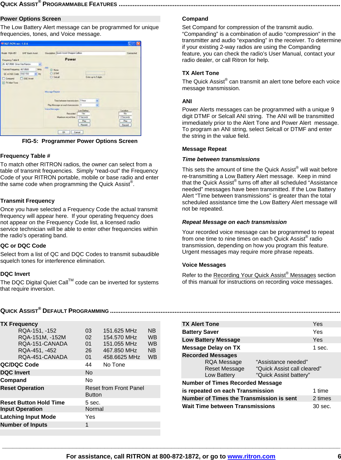 ________________________________________________________________________________________________   For assistance, call RITRON at 800-872-1872, or go to www.ritron.com 6 QUICK ASSIST® PROGRAMMABLE FEATURES ...............................................................................................................................Power Options Screen The Low Battery Alert message can be programmed for unique frequencies, tones, and Voice message.  FIG-5:  Programmer Power Options Screen  Frequency Table # To match other RITRON radios, the owner can select from a table of transmit frequencies.  Simply “read-out” the Frequency Code of your RITRON portable, mobile or base radio and enter the same code when programming the Quick Assist®.   Transmit Frequency Once you have selected a Frequency Code the actual transmit frequency will appear here.  If your operating frequency does not appear on the Frequency Code list, a licensed radio service technician will be able to enter other frequencies within the radio’s operating band. QC or DQC Code Select from a list of QC and DQC Codes to transmit subaudible squelch tones for interference elimination.  DQC Invert The DQC Digital Quiet CallTM code can be inverted for systems that require inversion.  Compand Set Compand for compression of the transmit audio.  “Companding” is a combination of audio “compression” in the transmitter and audio “expanding” in the receiver. To determine if your existing 2-way radios are using the Companding feature, you can check the radio’s User Manual, contact your radio dealer, or call Ritron for help.  TX Alert Tone The Quick Assist® can transmit an alert tone before each voice message transmission.  ANI Power Alerts messages can be programmed with a unique 9 digit DTMF or Selcall ANI string.  The ANI will be transmitted immediately prior to the Alert Tone and Power Alert  message.  To program an ANI string, select Selcall or DTMF and enter the string in the value field.  Message Repeat Time between transmissions This sets the amount of time the Quick Assist® will wait before re-transmitting a Low Battery Alert message.  Keep in mind that the Quick Assist® turns off after all scheduled “Assistance needed” messages have been transmitted. If the Low Battery Alert “Time between transmissions” is greater than the total scheduled assistance time the Low Battery Alert message will not be repeated.  Repeat Message on each transmission Your recorded voice message can be programmed to repeat from one time to nine times on each Quick Assist® radio transmission, depending on how you program this feature. Urgent messages may require more phrase repeats.   Voice Messages Refer to the Recording Your Quick Assist® Messages section of this manual for instructions on recording voice messages. QUICK ASSIST® DEFAULT PROGRAMMING ....................................................................................................................................   TX Frequency   RQA-151, -152  03  151.625 MHz  NB   RQA-151M, -152M  02  154.570 MHz  WB  RQA-151-CANADA 01 151.055 MHz WB   RQA-451, -452  26  467.850 MHz  NB  RQA-451-CANADA 01 458.6625 MHz WB QC/DQC Code 44 No Tone DQC Invert No Compand No Reset Operation  Reset from Front Panel Button Reset Button Hold Time 5 sec. Input Operation Normal Latching Input Mode Yes Number of Inputs 1 TX Alert Tone Yes Battery Saver Yes Low Battery Message Yes Message Delay on TX 1 sec. Recorded Messages    RQA Message  “Assistance needed”  Reset Message “Quick Assist call cleared”   Low Battery   “Quick Assist battery” Number of Times Recorded Message is repeated on each Transmission 1 time Number of Times the Transmission is sent  2 times Wait Time between Transmissions  30 sec. 