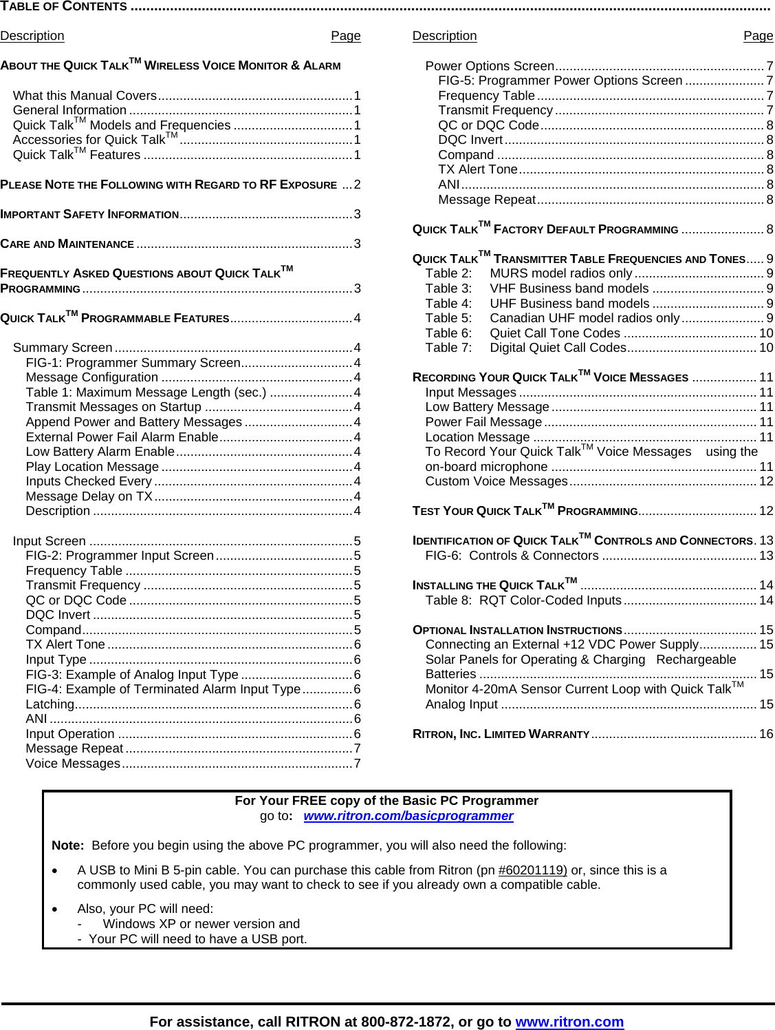    For assistance, call RITRON at 800-872-1872, or go to www.ritron.com TABLE OF CONTENTS ..................................................................................................................................................................   Description Page  ABOUT THE QUICK TALKTM WIRELESS VOICE MONITOR &amp; ALARM  What this Manual Covers......................................................1 General Information ..............................................................1 Quick TalkTM Models and Frequencies .................................1 Accessories for Quick TalkTM ................................................1 Quick TalkTM Features ..........................................................1  PLEASE NOTE THE FOLLOWING WITH REGARD TO RF EXPOSURE  ...2  IMPORTANT SAFETY INFORMATION................................................3  CARE AND MAINTENANCE ............................................................3  FREQUENTLY ASKED QUESTIONS ABOUT QUICK TALKTM PROGRAMMING...........................................................................3  QUICK TALKTM PROGRAMMABLE FEATURES..................................4  Summary Screen..................................................................4 FIG-1: Programmer Summary Screen...............................4 Message Configuration .....................................................4 Table 1: Maximum Message Length (sec.) .......................4 Transmit Messages on Startup .........................................4 Append Power and Battery Messages ..............................4 External Power Fail Alarm Enable.....................................4 Low Battery Alarm Enable.................................................4 Play Location Message .....................................................4 Inputs Checked Every .......................................................4 Message Delay on TX.......................................................4 Description ........................................................................4  Input Screen .........................................................................5 FIG-2: Programmer Input Screen......................................5 Frequency Table ...............................................................5 Transmit Frequency ..........................................................5 QC or DQC Code ..............................................................5 DQC Invert ........................................................................5 Compand...........................................................................5 TX Alert Tone ....................................................................6 Input Type .........................................................................6 FIG-3: Example of Analog Input Type ...............................6 FIG-4: Example of Terminated Alarm Input Type..............6 Latching.............................................................................6 ANI ....................................................................................6 Input Operation .................................................................6 Message Repeat ...............................................................7 Voice Messages................................................................7 Description Page  Power Options Screen.......................................................... 7 FIG-5: Programmer Power Options Screen ...................... 7 Frequency Table............................................................... 7 Transmit Frequency .......................................................... 7 QC or DQC Code.............................................................. 8 DQC Invert........................................................................ 8 Compand .......................................................................... 8 TX Alert Tone.................................................................... 8 ANI.................................................................................... 8 Message Repeat............................................................... 8  QUICK TALKTM FACTORY DEFAULT PROGRAMMING ....................... 8  QUICK TALKTM TRANSMITTER TABLE FREQUENCIES AND TONES..... 9 Table 2:  MURS model radios only.................................... 9 Table 3:    VHF Business band models ............................... 9 Table 4:    UHF Business band models ............................... 9 Table 5:  Canadian UHF model radios only....................... 9 Table 6:   Quiet Call Tone Codes ..................................... 10 Table 7:    Digital Quiet Call Codes.................................... 10  RECORDING YOUR QUICK TALKTM VOICE MESSAGES .................. 11 Input Messages .................................................................. 11 Low Battery Message......................................................... 11 Power Fail Message........................................................... 11 Location Message .............................................................. 11 To Record Your Quick TalkTM Voice Messages    using the on-board microphone ......................................................... 11 Custom Voice Messages.................................................... 12  TEST YOUR QUICK TALKTM PROGRAMMING................................. 12  IDENTIFICATION OF QUICK TALKTM CONTROLS AND CONNECTORS. 13 FIG-6:  Controls &amp; Connectors ........................................... 13  INSTALLING THE QUICK TALKTM ................................................. 14 Table 8:  RQT Color-Coded Inputs ..................................... 14  OPTIONAL INSTALLATION INSTRUCTIONS..................................... 15 Connecting an External +12 VDC Power Supply................ 15 Solar Panels for Operating &amp; Charging   Rechargeable Batteries ............................................................................. 15 Monitor 4-20mA Sensor Current Loop with Quick TalkTM Analog Input ....................................................................... 15  RITRON, INC. LIMITED WARRANTY .............................................. 16  For Your FREE copy of the Basic PC Programmer go to:   www.ritron.com/basicprogrammer  Note:  Before you begin using the above PC programmer, you will also need the following: •  A USB to Mini B 5-pin cable. You can purchase this cable from Ritron (pn #60201119) or, since this is a commonly used cable, you may want to check to see if you already own a compatible cable. •  Also, your PC will need:     -   Windows XP or newer version and    -  Your PC will need to have a USB port. 