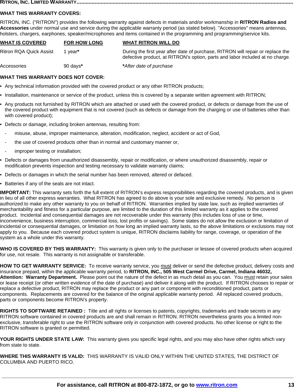 ________________________________________________________________________________________________   For assistance, call RITRON at 800-872-1872, or go to www.ritron.com 13  RITRON, INC. LIMITED WARRANTY................................................................................................................................................   WHAT THIS WARRANTY COVERS:   RITRON, INC. (&quot;RITRON&quot;) provides the following warranty against defects in materials and/or workmanship in RITRON Radios and Accessories under normal use and service during the applicable warranty period (as stated below). &quot;Accessories&quot; means antennas, holsters, chargers, earphones, speaker/microphones and items contained in the programming and programming/service kits.   WHAT IS COVERED FOR HOW LONG  WHAT RITRON WILL DO Ritron RQA Quick Assist  1 year*  During the first year after date of purchase, RITRON will repair or replace the defective product, at RITRON&apos;s option, parts and labor included at no charge. Accessories 90 days* *After date of purchase  WHAT THIS WARRANTY DOES NOT COVER:   •  Any technical information provided with the covered product or any other RITRON products; •  Installation, maintenance or service of the product, unless this is covered by a separate written agreement with RITRON; •  Any products not furnished by RITRON which are attached or used with the covered product, or defects or damage from the use of the covered product with equipment that is not covered (such as defects or damage from the charging or use of batteries other than with covered product); •  Defects or damage, including broken antennas, resulting from: -  misuse, abuse, improper maintenance, alteration, modification, neglect, accident or act of God, -  the use of covered products other than in normal and customary manner or,  -  improper testing or installation; •  Defects or damages from unauthorized disassembly, repair or modification, or where unauthorized disassembly, repair or modification prevents inspection and testing necessary to validate warranty claims; •  Defects or damages in which the serial number has been removed, altered or defaced. •  Batteries if any of the seals are not intact. IMPORTANT: This warranty sets forth the full extent of RITRON’s express responsibilities regarding the covered products, and is given in lieu of all other express warranties.  What RITRON has agreed to do above is your sole and exclusive remedy.  No person is authorized to make any other warranty to you on behalf of RITRON.  Warranties implied by state law, such as implied warranties of merchantability and fitness for a particular purpose, are limited to the duration of this limited warranty as it applies to the covered product.  Incidental and consequential damages are not recoverable under this warranty (this includes loss of use or time, inconvenience, business interruption, commercial loss, lost profits or savings).  Some states do not allow the exclusion or limitation of incidental or consequential damages, or limitation on how long an implied warranty lasts, so the above limitations or exclusions may not apply to you.  Because each covered product system is unique, RITRON disclaims liability for range, coverage, or operation of the system as a whole under this warranty.  WHO IS COVERED BY THIS WARRANTY:  This warranty is given only to the purchaser or lessee of covered products when acquired for use, not resale.  This warranty is not assignable or transferable.  HOW TO GET WARRANTY SERVICE:  To receive warranty service, you must deliver or send the defective product, delivery costs and insurance prepaid, within the applicable warranty period, to RITRON, INC., 505 West Carmel Drive, Carmel, Indiana 46032, Attention:  Warranty Department.  Please point out the nature of the defect in as much detail as you can.  You must retain your sales or lease receipt (or other written evidence of the date of purchase) and deliver it along with the product.  If RITRON chooses to repair or replace a defective product, RITRON may replace the product or any part or component with reconditioned product, parts or components.  Replacements are covered for the balance of the original applicable warranty period.  All replaced covered products, parts or components become RITRON’s property.  RIGHTS TO SOFTWARE RETAINED :  Title and all rights or licenses to patents, copyrights, trademarks and trade secrets in any RITRON software contained in covered products are and shall remain in RITRON. RITRON nevertheless grants you a limited non-exclusive, transferable right to use the RITRON software only in conjunction with covered products. No other license or right to the RITRON software is granted or permitted.  YOUR RIGHTS UNDER STATE LAW:  This warranty gives you specific legal rights, and you may also have other rights which vary from state to state.  WHERE THIS WARRANTY IS VALID:  THIS WARRANTY IS VALID ONLY WITHIN THE UNITED STATES, THE DISTRICT OF COLUMBIA AND PUERTO RICO. 