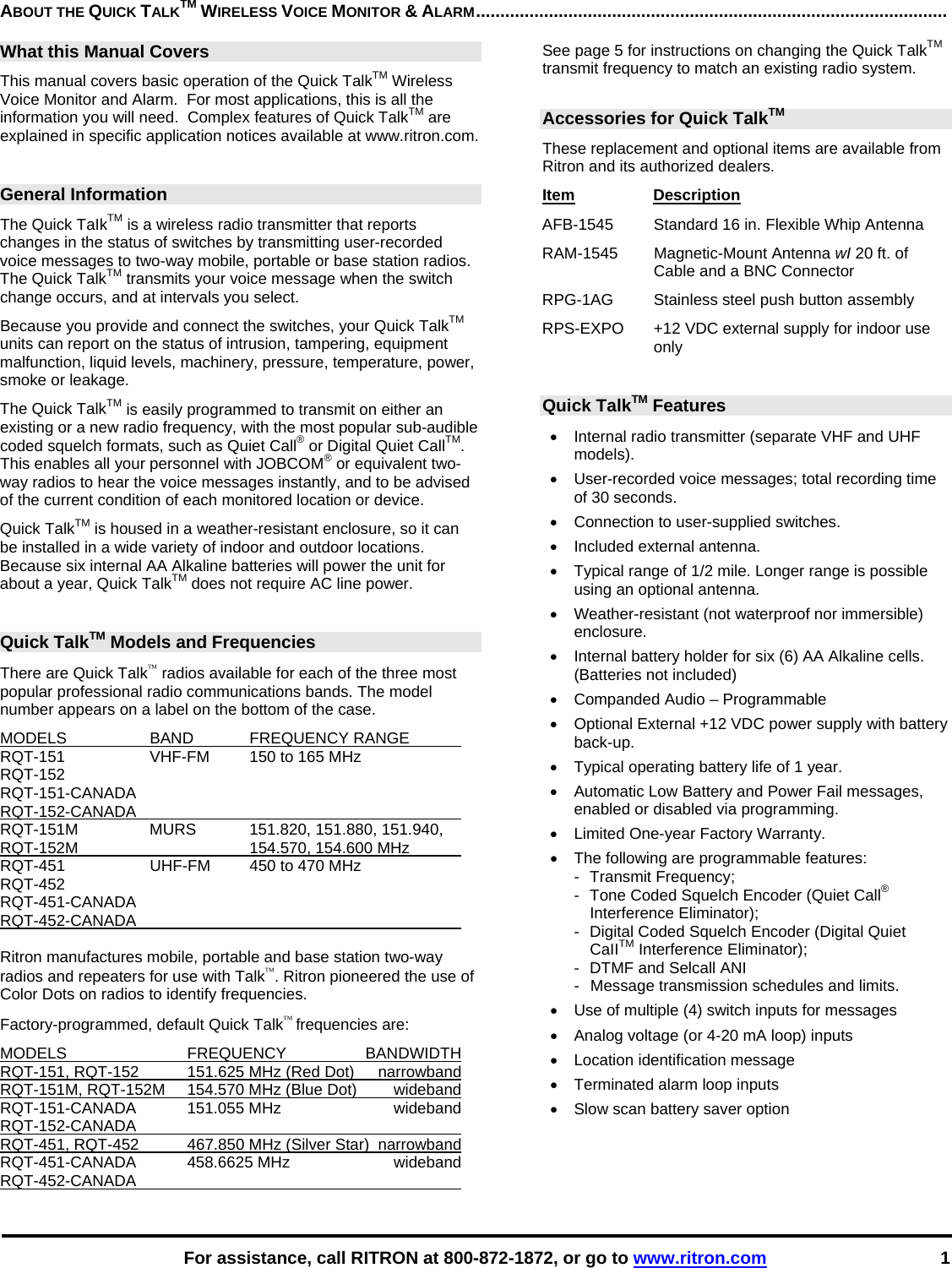    For assistance, call RITRON at 800-872-1872, or go to www.ritron.com 1 ABOUT THE QUICK TALKTM WIRELESS VOICE MONITOR &amp; ALARM.................................................................................................   What this Manual Covers This manual covers basic operation of the Quick TalkTM Wireless Voice Monitor and Alarm.  For most applications, this is all the information you will need.  Complex features of Quick TalkTM are explained in specific application notices available at www.ritron.com.  General Information The Quick TaIkTM is a wireless radio transmitter that reports changes in the status of switches by transmitting user-recorded voice messages to two-way mobile, portable or base station radios.  The Quick TalkTM transmits your voice message when the switch change occurs, and at intervals you select.  Because you provide and connect the switches, your Quick TalkTM units can report on the status of intrusion, tampering, equipment malfunction, liquid levels, machinery, pressure, temperature, power, smoke or leakage.  The Quick TalkTM is easily programmed to transmit on either an existing or a new radio frequency, with the most popular sub-audible coded squelch formats, such as Quiet Call® or Digital Quiet CallTM.  This enables all your personnel with JOBCOM® or equivalent two- way radios to hear the voice messages instantly, and to be advised of the current condition of each monitored location or device.  Quick TalkTM is housed in a weather-resistant enclosure, so it can be installed in a wide variety of indoor and outdoor locations.  Because six internal AA Alkaline batteries will power the unit for about a year, Quick TalkTM does not require AC line power.   Quick TalkTM Models and Frequencies There are Quick Talk™ radios available for each of the three most popular professional radio communications bands. The model number appears on a label on the bottom of the case.  MODELS  BAND  FREQUENCY RANGE    RQT-151  VHF-FM  150 to 165 MHz  RQT-152 RQT-151-CANADA RQT-152-CANADA      RQT-151M MURS 151.820, 151.880, 151.940,  RQT-152M    154.570, 154.600 MHz   RQT-451  UHF-FM  450 to 470 MHz  RQT-452 RQT-451-CANADA RQT-452-CANADA       Ritron manufactures mobile, portable and base station two-way radios and repeaters for use with Talk™. Ritron pioneered the use of Color Dots on radios to identify frequencies.  Factory-programmed, default Quick Talk™ frequencies are:  MODELS FREQUENCY BANDWIDTH RQT-151, RQT-152  151.625 MHz (Red Dot)  narrowband RQT-151M, RQT-152M  154.570 MHz (Blue Dot)  wideband RQT-151-CANADA   151.055 MHz  wideband RQT-152-CANADA    RQT-451, RQT-452  467.850 MHz (Silver Star)  narrowband RQT-451-CANADA 458.6625 MHz  wideband RQT-452-CANADA    See page 5 for instructions on changing the Quick TalkTM transmit frequency to match an existing radio system.  Accessories for Quick TalkTM  These replacement and optional items are available from Ritron and its authorized dealers.  Item Description  AFB-1545   Standard 16 in. Flexible Whip Antenna RAM-1545   Magnetic-Mount Antenna wI 20 ft. of Cable and a BNC Connector  RPG-1AG  Stainless steel push button assembly RPS-EXPO  +12 VDC external supply for indoor use only  Quick TalkTM Features  •  Internal radio transmitter (separate VHF and UHF models).  •  User-recorded voice messages; total recording time of 30 seconds.  •  Connection to user-supplied switches.  •  Included external antenna.  •  Typical range of 1/2 mile. Longer range is possible using an optional antenna.  • Weather-resistant (not waterproof nor immersible) enclosure.  •  Internal battery holder for six (6) AA Alkaline cells. (Batteries not included) •  Companded Audio – Programmable  •  Optional External +12 VDC power supply with battery back-up.  •  Typical operating battery life of 1 year.  •  Automatic Low Battery and Power Fail messages, enabled or disabled via programming. •  Limited One-year Factory Warranty.  •  The following are programmable features:  -  Transmit Frequency;  -  Tone Coded Squelch Encoder (Quiet Call® Interference Eliminator);  -  Digital Coded Squelch Encoder (Digital Quiet CaIITM Interference Eliminator);  -  DTMF and Selcall ANI -  Message transmission schedules and limits.  •  Use of multiple (4) switch inputs for messages •  Analog voltage (or 4-20 mA loop) inputs  •  Location identification message  •  Terminated alarm loop inputs  •  Slow scan battery saver option   