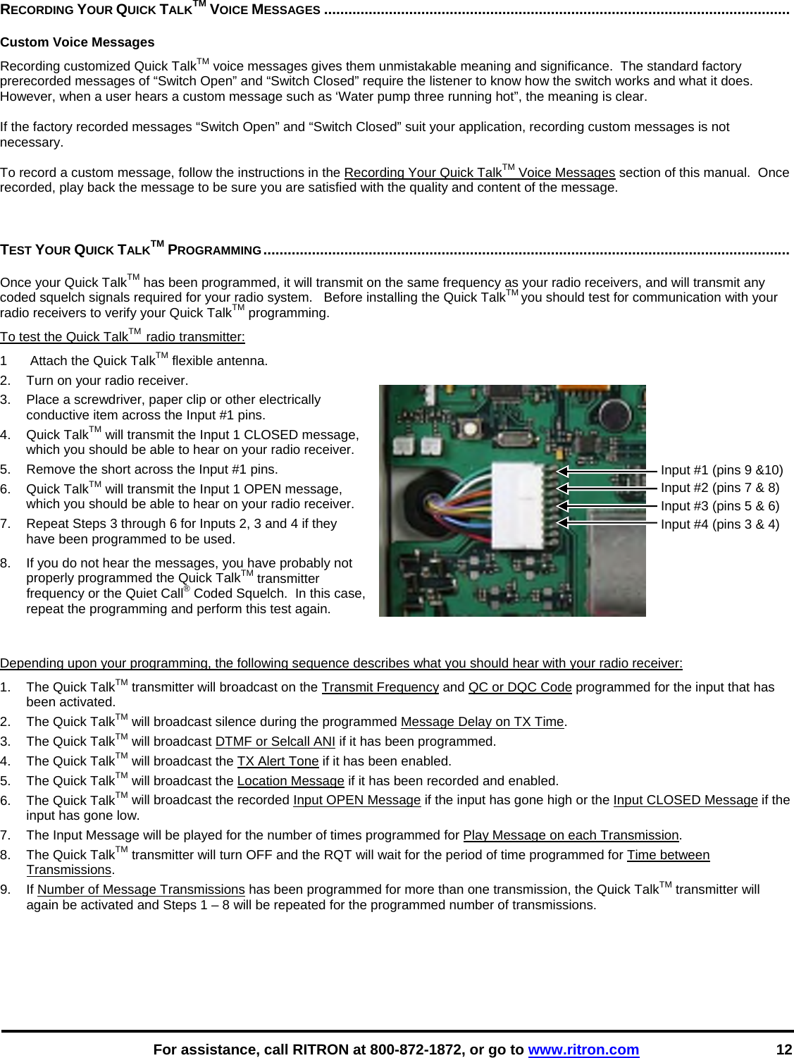    For assistance, call RITRON at 800-872-1872, or go to www.ritron.com 12 RECORDING YOUR QUICK TALKTM VOICE MESSAGES ...................................................................................................................   Custom Voice MessagesRecording customized Quick TalkTM voice messages gives them unmistakable meaning and significance.  The standard factory prerecorded messages of “Switch Open” and “Switch Closed” require the listener to know how the switch works and what it does.  However, when a user hears a custom message such as ‘Water pump three running hot”, the meaning is clear.   If the factory recorded messages “Switch Open” and “Switch Closed” suit your application, recording custom messages is not necessary.   To record a custom message, follow the instructions in the Recording Your Quick TalkTM Voice Messages section of this manual.  Once recorded, play back the message to be sure you are satisfied with the quality and content of the message.    TEST YOUR QUICK TALKTM PROGRAMMING..................................................................................................................................   Once your Quick TalkTM has been programmed, it will transmit on the same frequency as your radio receivers, and will transmit any coded squelch signals required for your radio system.   Before installing the Quick TalkTM you should test for communication with your radio receivers to verify your Quick TalkTM programming. To test the Quick TalkTM  radio transmitter: 1   Attach the Quick TalkTM flexible antenna.  2.  Turn on your radio receiver.  3.  Place a screwdriver, paper clip or other electrically conductive item across the Input #1 pins.  4. Quick TalkTM will transmit the Input 1 CLOSED message, which you should be able to hear on your radio receiver.  5.  Remove the short across the Input #1 pins.  6. Quick TalkTM will transmit the Input 1 OPEN message, which you should be able to hear on your radio receiver.  7.  Repeat Steps 3 through 6 for Inputs 2, 3 and 4 if they have been programmed to be used. 8.  If you do not hear the messages, you have probably not properly programmed the Quick TalkTM transmitter frequency or the Quiet Call® Coded Squelch.  In this case, repeat the programming and perform this test again.    Depending upon your programming, the following sequence describes what you should hear with your radio receiver:  1. The Quick TalkTM transmitter will broadcast on the Transmit Frequency and QC or DQC Code programmed for the input that has been activated. 2. The Quick TalkTM will broadcast silence during the programmed Message Delay on TX Time. 3. The Quick TalkTM will broadcast DTMF or Selcall ANI if it has been programmed. 4. The Quick TalkTM will broadcast the TX Alert Tone if it has been enabled. 5. The Quick TalkTM will broadcast the Location Message if it has been recorded and enabled. 6. The Quick TalkTM will broadcast the recorded Input OPEN Message if the input has gone high or the Input CLOSED Message if the input has gone low.  7.  The Input Message will be played for the number of times programmed for Play Message on each Transmission. 8. The Quick TalkTM transmitter will turn OFF and the RQT will wait for the period of time programmed for Time between Transmissions. 9.  If Number of Message Transmissions has been programmed for more than one transmission, the Quick TalkTM transmitter will again be activated and Steps 1 – 8 will be repeated for the programmed number of transmissions.   Input #1 (pins 9 &amp;10) Input #2 (pins 7 &amp; 8) Input #3 (pins 5 &amp; 6) Input #4 (pins 3 &amp; 4)