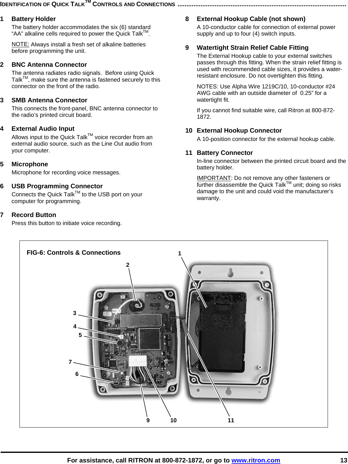    For assistance, call RITRON at 800-872-1872, or go to www.ritron.com 13 1 2 3 4 5 6 9 10 117 IDENTIFICATION OF QUICK TALKTM CONTROLS AND CONNECTIONS ...............................................................................................   1 Battery Holder The battery holder accommodates the six (6) standard “AA” alkaline cells required to power the Quick TalkTM.  NOTE: Always install a fresh set of alkaline batteries before programming the unit.   2  BNC Antenna Connector The antenna radiates radio signals.  Before using Quick TalkTM, make sure the antenna is fastened securely to this connector on the front of the radio.   3  SMB Antenna Connector This connects the front-panel, BNC antenna connector to the radio’s printed circuit board.  4  External Audio Input Allows input to the Quick TalkTM voice recorder from an external audio source, such as the Line Out audio from your computer.  5 Microphone Microphone for recording voice messages.  6  USB Programming Connector Connects the Quick TalkTM to the USB port on your computer for programming.  7 Record Button Press this button to initiate voice recording.  8  External Hookup Cable (not shown) A 10-conductor cable for connection of external power supply and up to four (4) switch inputs.  9  Watertight Strain Relief Cable Fitting The External Hookup cable to your external switches passes through this fitting. When the strain relief fitting is used with recommended cable sizes, it provides a water- resistant enclosure. Do not overtighten this fitting.  NOTES: Use Alpha Wire 1219C/10, 10-conductor #24 AWG cable with an outside diameter of  0.25” for a watertight fit.  If you cannot find suitable wire, call Ritron at 800-872-1872.   10  External Hookup Connector A 10-position connector for the external hookup cable.  11 Battery Connector In-line connector between the printed circuit board and the battery holder. IMPORTANT: Do not remove any other fasteners or further disassemble the Quick TalkTM unit; doing so risks damage to the unit and could void the manufacturer’s warranty.       FIG-6: Controls &amp; Connections                         