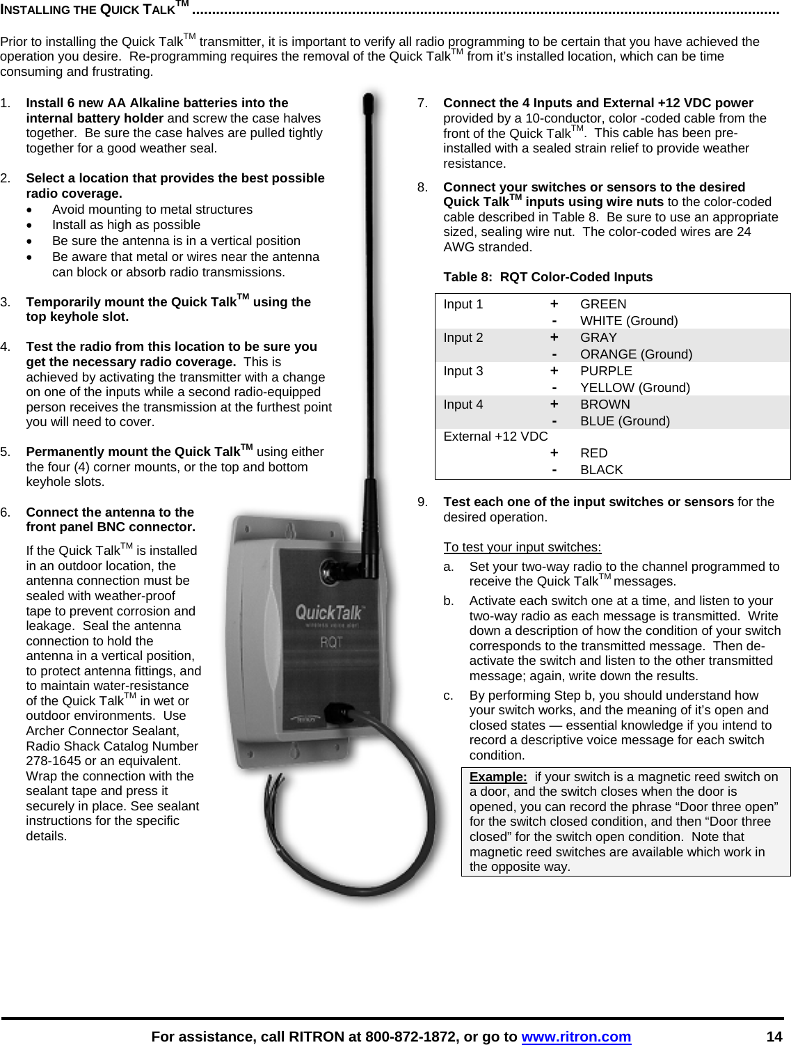    For assistance, call RITRON at 800-872-1872, or go to www.ritron.com 14 INSTALLING THE QUICK TALKTM ...................................................................................................................................................   Prior to installing the Quick TalkTM transmitter, it is important to verify all radio programming to be certain that you have achieved the operation you desire.  Re-programming requires the removal of the Quick TalkTM from it’s installed location, which can be time consuming and frustrating.   1.  Install 6 new AA Alkaline batteries into the internal battery holder and screw the case halves together.  Be sure the case halves are pulled tightly together for a good weather seal.  2.  Select a location that provides the best possible radio coverage.   •  Avoid mounting to metal structures •  Install as high as possible •  Be sure the antenna is in a vertical position •  Be aware that metal or wires near the antenna can block or absorb radio transmissions.  3.  Temporarily mount the Quick TalkTM using the top keyhole slot.  4.  Test the radio from this location to be sure you get the necessary radio coverage.  This is achieved by activating the transmitter with a change on one of the inputs while a second radio-equipped person receives the transmission at the furthest point you will need to cover.  5.  Permanently mount the Quick TalkTM using either the four (4) corner mounts, or the top and bottom keyhole slots.  6.  Connect the antenna to the front panel BNC connector.   If the Quick TalkTM is installed in an outdoor location, the antenna connection must be sealed with weather-proof tape to prevent corrosion and leakage.  Seal the antenna connection to hold the antenna in a vertical position, to protect antenna fittings, and to maintain water-resistance of the Quick TalkTM in wet or outdoor environments.  Use Archer Connector Sealant, Radio Shack Catalog Number 278-1645 or an equivalent. Wrap the connection with the sealant tape and press it securely in place. See sealant instructions for the specific details.  7.  Connect the 4 Inputs and External +12 VDC power provided by a 10-conductor, color -coded cable from the front of the Quick TalkTM.  This cable has been pre-installed with a sealed strain relief to provide weather resistance.   8.  Connect your switches or sensors to the desired Quick TalkTM inputs using wire nuts to the color-coded cable described in Table 8.  Be sure to use an appropriate sized, sealing wire nut.  The color-coded wires are 24 AWG stranded.  Table 8:  RQT Color-Coded Inputs Input 1  + GREEN  - WHITE (Ground) Input 2  + GRAY    - ORANGE (Ground) Input 3  + PURPLE    - YELLOW (Ground) Input 4  + BROWN    - BLUE (Ground) External +12 VDC    + RED  - BLACK  9.  Test each one of the input switches or sensors for the desired operation.  To test your input switches: a.  Set your two-way radio to the channel programmed to receive the Quick TalkTM messages. b.   Activate each switch one at a time, and listen to your two-way radio as each message is transmitted.  Write down a description of how the condition of your switch corresponds to the transmitted message.  Then de-activate the switch and listen to the other transmitted message; again, write down the results.  c.   By performing Step b, you should understand how your switch works, and the meaning of it’s open and closed states — essential knowledge if you intend to record a descriptive voice message for each switch condition.  Example:  if your switch is a magnetic reed switch on a door, and the switch closes when the door is opened, you can record the phrase “Door three open” for the switch closed condition, and then “Door three closed” for the switch open condition.  Note that magnetic reed switches are available which work in the opposite way.     