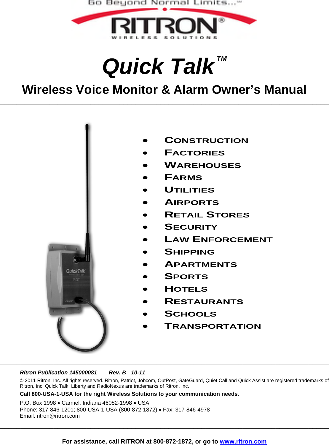   For assistance, call RITRON at 800-872-1872, or go to www.ritron.com    Quick Talk TM Wireless Voice Monitor &amp; Alarm Owner’s Manual ________________________________________________________________________________     • CONSTRUCTION • FACTORIES • WAREHOUSES • FARMS • UTILITIES • AIRPORTS • RETAIL STORES • SECURITY • LAW ENFORCEMENT • SHIPPING • APARTMENTS • SPORTS • HOTELS • RESTAURANTS • SCHOOLS • TRANSPORTATION   ________________________________________________________________________________  Ritron Publication 145000081   Rev. B  10-11 © 2011 Ritron, Inc. All rights reserved. Ritron, Patriot, Jobcom, OutPost, GateGuard, Quiet Call and Quick Assist are registered trademarks of Ritron, Inc. Quick Talk, Liberty and RadioNexus are trademarks of Ritron, Inc. Call 800-USA-1-USA for the right Wireless Solutions to your communication needs. P.O. Box 1998 • Carmel, Indiana 46082-1998 • USA Phone: 317-846-1201; 800-USA-1-USA (800-872-1872) • Fax: 317-846-4978 Email: ritron@ritron.com ________________________________________________________________________________  