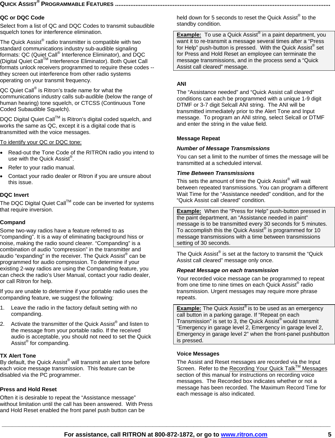 ________________________________________________________________________________________________   For assistance, call RITRON at 800-872-1872, or go to www.ritron.com 5  QUICK ASSIST® PROGRAMMABLE FEATURES ...............................................................................................................................QC or DQC Code Select from a list of QC and DQC Codes to transmit subaudible squelch tones for interference elimination. The Quick Assist® radio transmitter is compatible with two standard communications industry sub-audible signaling formats: QC (Quiet Call® Interference Eliminator), and DQC (Digital Quiet CallTM Interference Eliminator). Both Quiet Call formats unlock receivers programmed to require these codes -- they screen out interference from other radio systems operating on your transmit frequency.  QC Quiet Call® is Ritron’s trade name for what the communications industry calls sub-audible (below the range of human hearing) tone squelch, or CTCSS (Continuous Tone Coded Subaudible Squelch).  DQC Digital Quiet CallTM is Ritron’s digital coded squelch, and works the same as QC, except it is a digital code that is transmitted with the voice messages.  To identify your QC or DQC tone: •  Read-out the Tone Code of the RITRON radio you intend to use with the Quick Assist®. •  Refer to your radio manual. •  Contact your radio dealer or Ritron if you are unsure about this issue.  DQC Invert The DQC Digital Quiet CallTM code can be inverted for systems that require inversion.   Compand Some two-way radios have a feature referred to as “companding”. It is a way of eliminating background hiss or noise, making the radio sound clearer. “Companding” is a combination of audio “compression” in the transmitter and audio “expanding” in the receiver. The Quick Assist® can be programmed for audio compression. To determine if your existing 2-way radios are using the Companding feature, you can check the radio’s User Manual, contact your radio dealer, or call Ritron for help. If you are unable to determine if your portable radio uses the companding feature, we suggest the following:  1.  Leave the radio in the factory default setting with no companding.  2.  Activate the transmitter of the Quick Assist® and listen to the message from your portable radio. If the received audio is acceptable, you should not need to set the Quick Assist® for companding.  TX Alert Tone By default, the Quick Assist® will transmit an alert tone before each voice message transmission.  This feature can be disabled via the PC programmer.  Press and Hold Reset  Often it is desirable to repeat the “Assistance message” without limitation until the call has been answered.  With Press and Hold Reset enabled the front panel push button can be held down for 5 seconds to reset the Quick Assist® to the standby condition.  Example:  To use a Quick Assist® in a paint department, you want it to re-transmit a message several times after a “Press for Help” push-button is pressed.  With the Quick Assist® set for Press and Hold Reset an employee can terminate the message transmissions, and in the process send a “Quick Assist call cleared” message.  ANI The “Assistance needed” and “Quick Assist call cleared” conditions can each be programmed with a unique 1-9 digit DTMF or 3-7 digit Selcall ANI string.  The ANI will be transmitted immediately prior to the Alert Tone and Input message.  To program an ANI string, select Selcall or DTMF and enter the string in the value field.  Message Repeat Number of Message Transmissions  You can set a limit to the number of times the message will be transmitted at a scheduled interval.  Time Between Transmissions This sets the amount of time the Quick Assist® will wait between repeated transmissions. You can program a different Wait Time for the “Assistance needed” condition, and for the “Quick Assist call cleared” condition.  Example:  When the “Press for Help” push-button pressed in the paint department, an “Assistance needed in paint” message is to be transmitted every 30 seconds for 5 minutes.  To accomplish this the Quick Assist® is programmed for 10 message transmissions with a time between transmissions setting of 30 seconds. The Quick Assist® is set at the factory to transmit the “Quick Assist call cleared” message only once.  Repeat Message on each transmission Your recorded voice message can be programmed to repeat from one time to nine times on each Quick Assist® radio transmission. Urgent messages may require more phrase repeats.  Example: The Quick Assist® is to be used as an emergency call button in a parking garage. If “Repeat on each Transmission” is set to 3, the Quick Assist® would transmit “Emergency in garage level 2, Emergency in garage level 2, Emergency in garage level 2” when the front-panel pushbutton is pressed.  Voice Messages The Assist and Reset messages are recorded via the Input Screen.  Refer to the Recording Your Quick TalkTM Messages section of this manual for instructions on recording voice messages.  The Recorded box indicates whether or not a message has been recorded. The Maximum Record Time for each message is also indicated.   