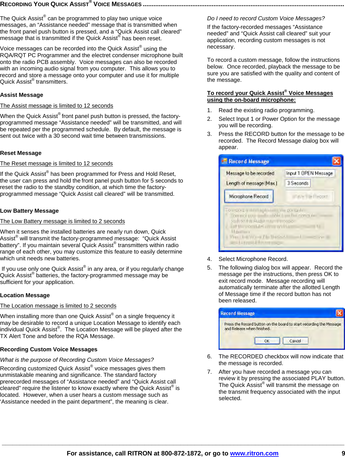 ________________________________________________________________________________________________   For assistance, call RITRON at 800-872-1872, or go to www.ritron.com 9  RECORDING YOUR QUICK ASSIST® VOICE MESSAGES ..................................................................................................................   The Quick Assist® can be programmed to play two unique voice messages, an “Assistance needed” message that is transmitted when the front panel push button is pressed, and a “Quick Assist call cleared” message that is transmitted if the Quick Assist® has been reset.   Voice messages can be recorded into the Quick Assist® using the RQA/RQT PC Programmer and the electret condenser microphone built onto the radio PCB assembly.  Voice messages can also be recorded with an incoming audio signal from you computer.  This allows you to record and store a message onto your computer and use it for multiple Quick Assist® transmitters.   Assist Message The Assist message is limited to 12 seconds When the Quick Assist® front panel push button is pressed, the factory-programmed message “Assistance needed” will be transmitted, and will be repeated per the programmed schedule.  By default, the message is sent out twice with a 30 second wait time between transmissions.  Reset Message The Reset message is limited to 12 seconds If the Quick Assist® has been programmed for Press and Hold Reset, the user can press and hold the front panel push button for 5 seconds to reset the radio to the standby condition, at which time the factory-programmed message “Quick Assist call cleared” will be transmitted.  Low Battery Message The Low Battery message is limited to 2 seconds When it senses the installed batteries are nearly run down, Quick Assist® will transmit the factory-programmed message:  “Quick Assist battery”. If you maintain several Quick Assist® transmitters within radio range of each other, you may customize this feature to easily determine which unit needs new batteries.  If you use only one Quick Assist® in any area, or if you regularly change Quick Assist® batteries, the factory-programmed message may be sufficient for your application.  Location Message The Location message is limited to 2 seconds When installing more than one Quick Assist® on a single frequency it may be desirable to record a unique Location Message to identify each individual Quick Assist®.  The Location Message will be played after the TX Alert Tone and before the RQA Message.  Recording Custom Voice Messages What is the purpose of Recording Custom Voice Messages?  Recording customized Quick Assist® voice messages gives them unmistakable meaning and significance. The standard factory prerecorded messages of “Assistance needed” and “Quick Assist call cleared” require the listener to know exactly where the Quick Assist® is located.  However, when a user hears a custom message such as ‘Assistance needed in the paint department”, the meaning is clear.    Do I need to record Custom Voice Messages?  If the factory-recorded messages “Assistance needed” and “Quick Assist call cleared” suit your application, recording custom messages is not necessary.   To record a custom message, follow the instructions below.  Once recorded, playback the message to be sure you are satisfied with the quality and content of the message.  To record your Quick Assist® Voice Messages using the on-board microphone: 1.  Read the existing radio programming. 2.  Select Input 1 or Power Option for the message you will be recording. 3.  Press the RECORD button for the message to be recorded.  The Record Message dialog box will appear.  4.  Select Microphone Record. 5.  The following dialog box will appear.  Record the message per the instructions, then press OK to exit record mode.  Message recording will automatically terminate after the allotted Length of Message time if the record button has not been released.  6.  The RECORDED checkbox will now indicate that the message is recorded. 7.  After you have recorded a message you can review it by pressing the associated PLAY button.  The Quick Assist® will transmit the message on the transmit frequency associated with the input selected.     