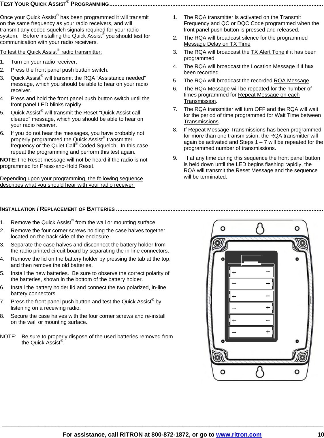 ________________________________________________________________________________________________   For assistance, call RITRON at 800-872-1872, or go to www.ritron.com 10 TEST YOUR QUICK ASSIST® PROGRAMMING.................................................................................................................................   Once your Quick Assist® has been programmed it will transmit on the same frequency as your radio receivers, and will transmit any coded squelch signals required for your radio system.   Before installing the Quick Assist® you should test for communication with your radio receivers. To test the Quick Assist®  radio transmitter: 1.  Turn on your radio receiver.  2.  Press the front panel push button switch.  3. Quick Assist® will transmit the RQA “Assistance needed” message, which you should be able to hear on your radio receiver.  4.  Press and hold the front panel push button switch until the front panel LED blinks rapidly.  5. Quick Assist® will transmit the Reset “Quick Assist call cleared” message, which you should be able to hear on your radio receiver.  6.  If you do not hear the messages, you have probably not properly programmed the Quick Assist® transmitter frequency or the Quiet Call® Coded Squelch.  In this case, repeat the programming and perform this test again.  NOTE: The Reset message will not be heard if the radio is not programmed for Press-and-Hold Reset.  Depending upon your programming, the following sequence describes what you should hear with your radio receiver:  1.  The RQA transmitter is activated on the Transmit Frequency and QC or DQC Code programmed when the front panel push button is pressed and released. 2.  The RQA will broadcast silence for the programmed Message Delay on TX Time 3.  The RQA will broadcast the TX Alert Tone if it has been programmed. 4.  The RQA will broadcast the Location Message if it has been recorded. 5.  The RQA will broadcast the recorded RQA Message.  6.  The RQA Message will be repeated for the number of times programmed for Repeat Message on each Transmission. 7.  The RQA transmitter will turn OFF and the RQA will wait for the period of time programmed for Wait Time between Transmissions. 8.  If Repeat Message Transmissions has been programmed for more than one transmission, the RQA transmitter will again be activated and Steps 1 – 7 will be repeated for the programmed number of transmissions. 9.   If at any time during this sequence the front panel button is held down until the LED begins flashing rapidly, the RQA will transmit the Reset Message and the sequence will be terminated.   INSTALLATION / REPLACEMENT OF BATTERIES .............................................................................................................................   1.  Remove the Quick Assist® from the wall or mounting surface. 2.  Remove the four corner screws holding the case halves together, located on the back side of the enclosure. 3.  Separate the case halves and disconnect the battery holder from the radio printed circuit board by separating the in-line connectors. 4.  Remove the lid on the battery holder by pressing the tab at the top, and then remove the old batteries. 5.  Install the new batteries.  Be sure to observe the correct polarity of the batteries, shown in the bottom of the battery holder. 6.  Install the battery holder lid and connect the two polarized, in-line battery connectors. 7.  Press the front panel push button and test the Quick Assist® by listening on a receiving radio. 8.  Secure the case halves with the four corner screws and re-install on the wall or mounting surface.  NOTE:  Be sure to properly dispose of the used batteries removed from the Quick Assist®.    