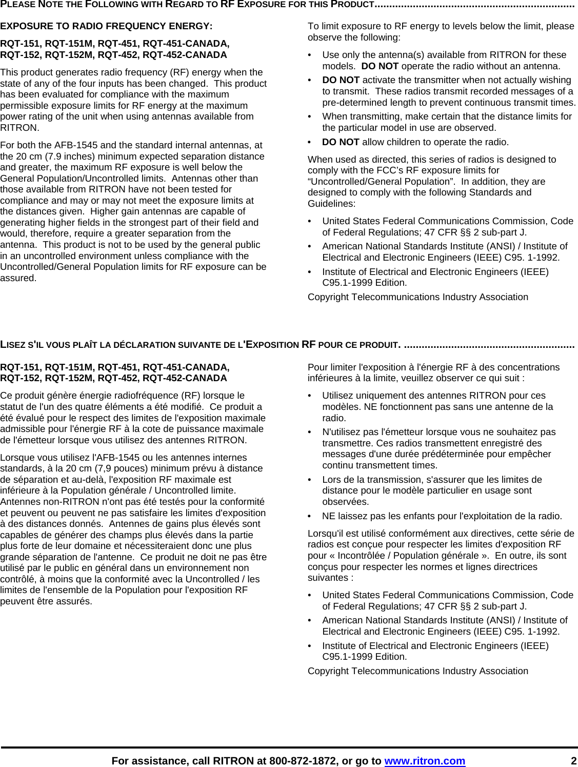    For assistance, call RITRON at 800-872-1872, or go to www.ritron.com 2 PLEASE NOTE THE FOLLOWING WITH REGARD TO RF EXPOSURE FOR THIS PRODUCT....................................................................   EXPOSURE TO RADIO FREQUENCY ENERGY: RQT-151, RQT-151M, RQT-451, RQT-451-CANADA,  RQT-152, RQT-152M, RQT-452, RQT-452-CANADA This product generates radio frequency (RF) energy when the state of any of the four inputs has been changed.  This product has been evaluated for compliance with the maximum permissible exposure limits for RF energy at the maximum power rating of the unit when using antennas available from RITRON.   For both the AFB-1545 and the standard internal antennas, at the 20 cm (7.9 inches) minimum expected separation distance and greater, the maximum RF exposure is well below the General Population/Uncontrolled limits.  Antennas other than those available from RITRON have not been tested for compliance and may or may not meet the exposure limits at the distances given.  Higher gain antennas are capable of generating higher fields in the strongest part of their field and would, therefore, require a greater separation from the antenna.  This product is not to be used by the general public in an uncontrolled environment unless compliance with the Uncontrolled/General Population limits for RF exposure can be assured. To limit exposure to RF energy to levels below the limit, please observe the following: •  Use only the antenna(s) available from RITRON for these models.  DO NOT operate the radio without an antenna. •  DO NOT activate the transmitter when not actually wishing to transmit.  These radios transmit recorded messages of a pre-determined length to prevent continuous transmit times. •  When transmitting, make certain that the distance limits for the particular model in use are observed. •  DO NOT allow children to operate the radio. When used as directed, this series of radios is designed to comply with the FCC’s RF exposure limits for “Uncontrolled/General Population”.  In addition, they are designed to comply with the following Standards and Guidelines: •   United States Federal Communications Commission, Code of Federal Regulations; 47 CFR §§ 2 sub-part J.  •   American National Standards Institute (ANSI) / Institute of Electrical and Electronic Engineers (IEEE) C95. 1-1992. •   Institute of Electrical and Electronic Engineers (IEEE) C95.1-1999 Edition.  Copyright Telecommunications Industry Association   LISEZ S&apos;IL VOUS PLAÎT LA DÉCLARATION SUIVANTE DE L&apos;EXPOSITION RF POUR CE PRODUIT. ..........................................................   RQT-151, RQT-151M, RQT-451, RQT-451-CANADA,  RQT-152, RQT-152M, RQT-452, RQT-452-CANADA Ce produit génère énergie radiofréquence (RF) lorsque le statut de l&apos;un des quatre éléments a été modifié.  Ce produit a été évalué pour le respect des limites de l&apos;exposition maximale admissible pour l&apos;énergie RF à la cote de puissance maximale de l&apos;émetteur lorsque vous utilisez des antennes RITRON.   Lorsque vous utilisez l&apos;AFB-1545 ou les antennes internes standards, à la 20 cm (7,9 pouces) minimum prévu à distance de séparation et au-delà, l&apos;exposition RF maximale est inférieure à la Population générale / Uncontrolled limite.  Antennes non-RITRON n&apos;ont pas été testés pour la conformité et peuvent ou peuvent ne pas satisfaire les limites d&apos;exposition à des distances donnés.  Antennes de gains plus élevés sont capables de générer des champs plus élevés dans la partie plus forte de leur domaine et nécessiteraient donc une plus grande séparation de l&apos;antenne.  Ce produit ne doit ne pas être utilisé par le public en général dans un environnement non contrôlé, à moins que la conformité avec la Uncontrolled / les limites de l&apos;ensemble de la Population pour l&apos;exposition RF peuvent être assurés. Pour limiter l&apos;exposition à l&apos;énergie RF à des concentrations inférieures à la limite, veuillez observer ce qui suit : •  Utilisez uniquement des antennes RITRON pour ces modèles. NE fonctionnent pas sans une antenne de la radio. •  N&apos;utilisez pas l&apos;émetteur lorsque vous ne souhaitez pas transmettre. Ces radios transmettent enregistré des messages d&apos;une durée prédéterminée pour empêcher continu transmettent times. •  Lors de la transmission, s&apos;assurer que les limites de distance pour le modèle particulier en usage sont observées. •  NE laissez pas les enfants pour l&apos;exploitation de la radio. Lorsqu&apos;il est utilisé conformément aux directives, cette série de radios est conçue pour respecter les limites d&apos;exposition RF pour « Incontrôlée / Population générale ».  En outre, ils sont conçus pour respecter les normes et lignes directrices suivantes : •   United States Federal Communications Commission, Code of Federal Regulations; 47 CFR §§ 2 sub-part J.  •   American National Standards Institute (ANSI) / Institute of Electrical and Electronic Engineers (IEEE) C95. 1-1992. •   Institute of Electrical and Electronic Engineers (IEEE) C95.1-1999 Edition.  Copyright Telecommunications Industry Association 