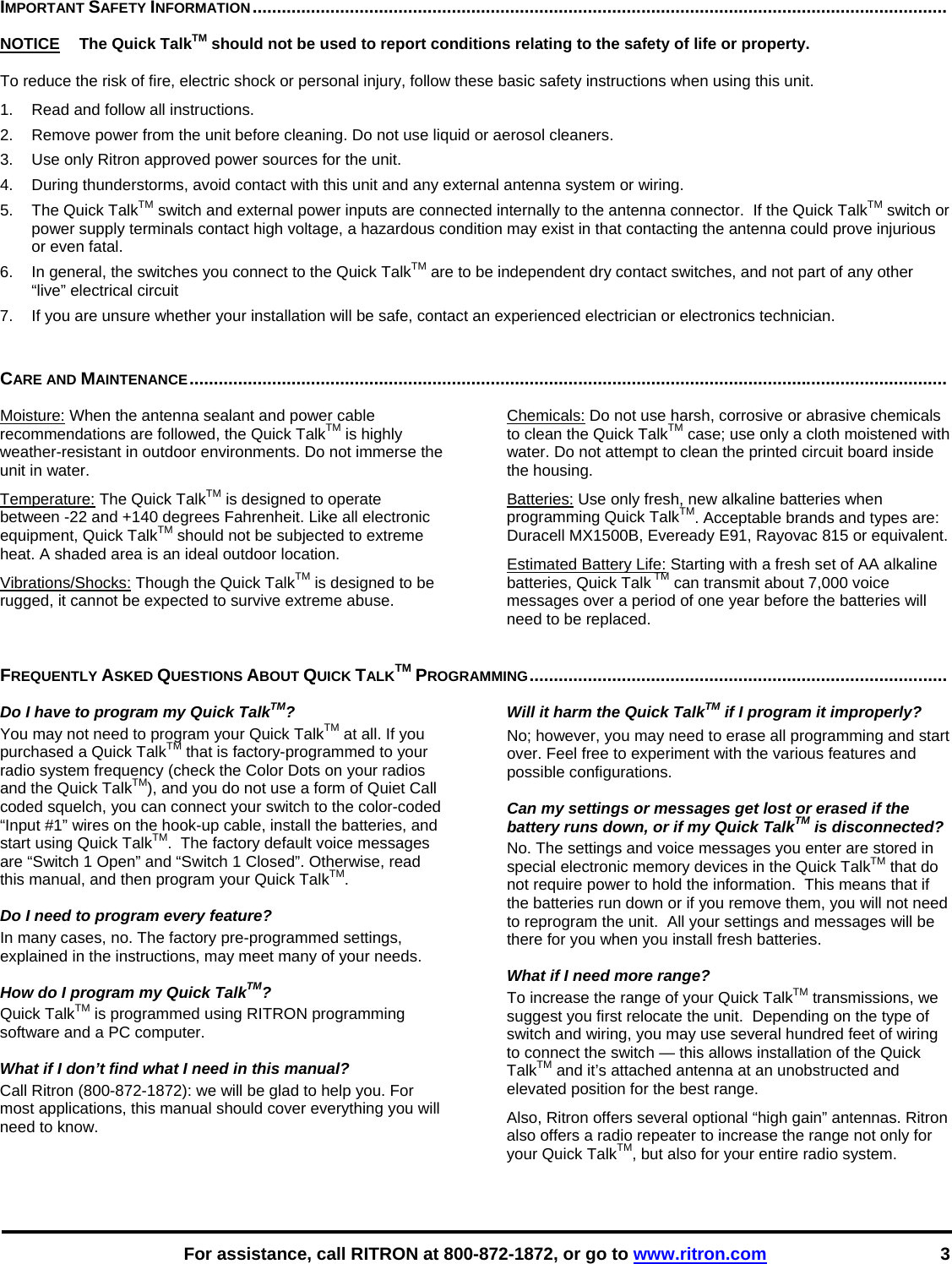    For assistance, call RITRON at 800-872-1872, or go to www.ritron.com 3 IMPORTANT SAFETY INFORMATION...............................................................................................................................................   NOTICE   The Quick TalkTM should not be used to report conditions relating to the safety of life or property.  To reduce the risk of fire, electric shock or personal injury, follow these basic safety instructions when using this unit.  1.   Read and follow all instructions.  2.   Remove power from the unit before cleaning. Do not use liquid or aerosol cleaners.  3.   Use only Ritron approved power sources for the unit.  4.   During thunderstorms, avoid contact with this unit and any external antenna system or wiring.  5.   The Quick TalkTM switch and external power inputs are connected internally to the antenna connector.  If the Quick TalkTM switch or power supply terminals contact high voltage, a hazardous condition may exist in that contacting the antenna could prove injurious or even fatal.  6.   In general, the switches you connect to the Quick TalkTM are to be independent dry contact switches, and not part of any other “live” electrical circuit  7.   If you are unsure whether your installation will be safe, contact an experienced electrician or electronics technician.   CARE AND MAINTENANCE............................................................................................................................................................  Moisture: When the antenna sealant and power cable recommendations are followed, the Quick TalkTM is highly weather-resistant in outdoor environments. Do not immerse the unit in water.  Temperature: The Quick TalkTM is designed to operate between -22 and +140 degrees Fahrenheit. Like all electronic equipment, Quick TalkTM should not be subjected to extreme heat. A shaded area is an ideal outdoor location. Vibrations/Shocks: Though the Quick TalkTM is designed to be rugged, it cannot be expected to survive extreme abuse. Chemicals: Do not use harsh, corrosive or abrasive chemicals to clean the Quick TalkTM case; use only a cloth moistened with water. Do not attempt to clean the printed circuit board inside the housing.  Batteries: Use only fresh, new alkaline batteries when programming Quick TalkTM. Acceptable brands and types are: Duracell MX1500B, Eveready E91, Rayovac 815 or equivalent. Estimated Battery Life: Starting with a fresh set of AA alkaline batteries, Quick Talk TM can transmit about 7,000 voice messages over a period of one year before the batteries will need to be replaced. FREQUENTLY ASKED QUESTIONS ABOUT QUICK TALKTM PROGRAMMING......................................................................................   Do I have to program my Quick TalkTM?  You may not need to program your Quick TalkTM at all. If you purchased a Quick TalkTM that is factory-programmed to your radio system frequency (check the Color Dots on your radios and the Quick TalkTM), and you do not use a form of Quiet Call coded squelch, you can connect your switch to the color-coded “Input #1” wires on the hook-up cable, install the batteries, and start using Quick TalkTM.  The factory default voice messages are “Switch 1 Open” and “Switch 1 Closed”. Otherwise, read this manual, and then program your Quick TalkTM.   Do I need to program every feature?  In many cases, no. The factory pre-programmed settings, explained in the instructions, may meet many of your needs.   How do I program my Quick TalkTM?  Quick TalkTM is programmed using RITRON programming software and a PC computer.   What if I don’t find what I need in this manual?  Call Ritron (800-872-1872): we will be glad to help you. For most applications, this manual should cover everything you will need to know.   Will it harm the Quick TalkTM if I program it improperly?  No; however, you may need to erase all programming and start over. Feel free to experiment with the various features and possible configurations.   Can my settings or messages get lost or erased if the battery runs down, or if my Quick TalkTM is disconnected?  No. The settings and voice messages you enter are stored in special electronic memory devices in the Quick TalkTM that do not require power to hold the information.  This means that if the batteries run down or if you remove them, you will not need to reprogram the unit.  All your settings and messages will be there for you when you install fresh batteries.   What if I need more range?  To increase the range of your Quick TalkTM transmissions, we suggest you first relocate the unit.  Depending on the type of switch and wiring, you may use several hundred feet of wiring to connect the switch — this allows installation of the Quick TalkTM and it’s attached antenna at an unobstructed and elevated position for the best range.  Also, Ritron offers several optional “high gain” antennas. Ritron also offers a radio repeater to increase the range not only for your Quick TalkTM, but also for your entire radio system.