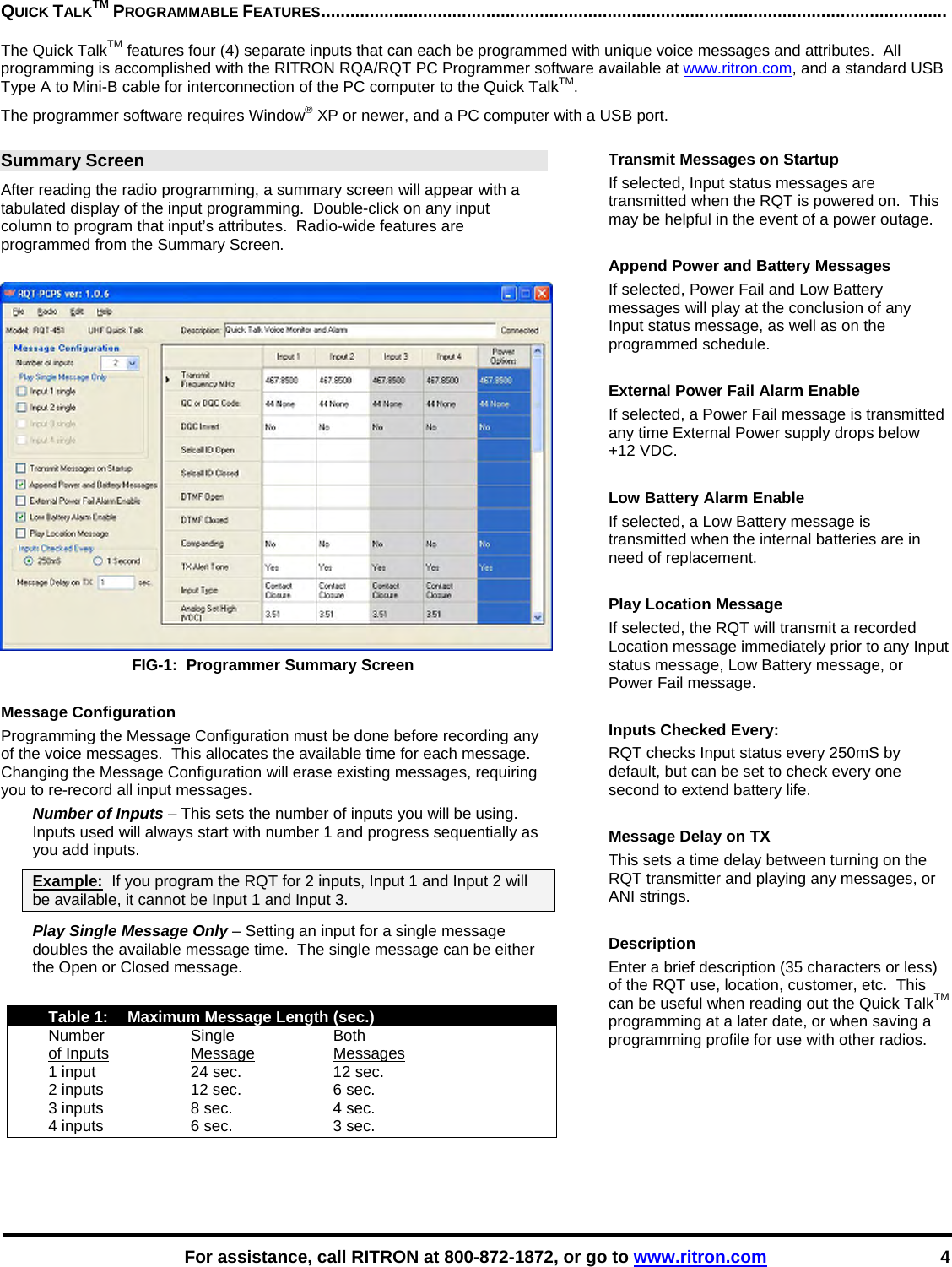    For assistance, call RITRON at 800-872-1872, or go to www.ritron.com 4 QUICK TALKTM PROGRAMMABLE FEATURES.................................................................................................................................   The Quick TalkTM features four (4) separate inputs that can each be programmed with unique voice messages and attributes.  All programming is accomplished with the RITRON RQA/RQT PC Programmer software available at www.ritron.com, and a standard USB Type A to Mini-B cable for interconnection of the PC computer to the Quick TalkTM. The programmer software requires Window® XP or newer, and a PC computer with a USB port.  Summary Screen After reading the radio programming, a summary screen will appear with a tabulated display of the input programming.  Double-click on any input column to program that input’s attributes.  Radio-wide features are programmed from the Summary Screen.   FIG-1:  Programmer Summary Screen  Message Configuration Programming the Message Configuration must be done before recording any of the voice messages.  This allocates the available time for each message.  Changing the Message Configuration will erase existing messages, requiring you to re-record all input messages. Number of Inputs – This sets the number of inputs you will be using.  Inputs used will always start with number 1 and progress sequentially as you add inputs.  Example:  If you program the RQT for 2 inputs, Input 1 and Input 2 will be available, it cannot be Input 1 and Input 3. Play Single Message Only – Setting an input for a single message doubles the available message time.  The single message can be either the Open or Closed message.    Table 1:  Maximum Message Length (sec.)  Number  Single  Both  of Inputs Message Messages   1 input  24 sec.  12 sec.   2 inputs  12 sec.  6 sec.   3 inputs  8 sec.  4 sec.   4 inputs  6 sec.  3 sec.  Transmit Messages on Startup If selected, Input status messages are transmitted when the RQT is powered on.  This may be helpful in the event of a power outage.  Append Power and Battery Messages If selected, Power Fail and Low Battery messages will play at the conclusion of any Input status message, as well as on the programmed schedule.  External Power Fail Alarm Enable If selected, a Power Fail message is transmitted any time External Power supply drops below +12 VDC.  Low Battery Alarm Enable If selected, a Low Battery message is transmitted when the internal batteries are in need of replacement.  Play Location Message If selected, the RQT will transmit a recorded Location message immediately prior to any Input status message, Low Battery message, or Power Fail message.  Inputs Checked Every: RQT checks Input status every 250mS by default, but can be set to check every one second to extend battery life.  Message Delay on TX This sets a time delay between turning on the RQT transmitter and playing any messages, or ANI strings.  Description Enter a brief description (35 characters or less) of the RQT use, location, customer, etc.  This can be useful when reading out the Quick TalkTM programming at a later date, or when saving a programming profile for use with other radios.   