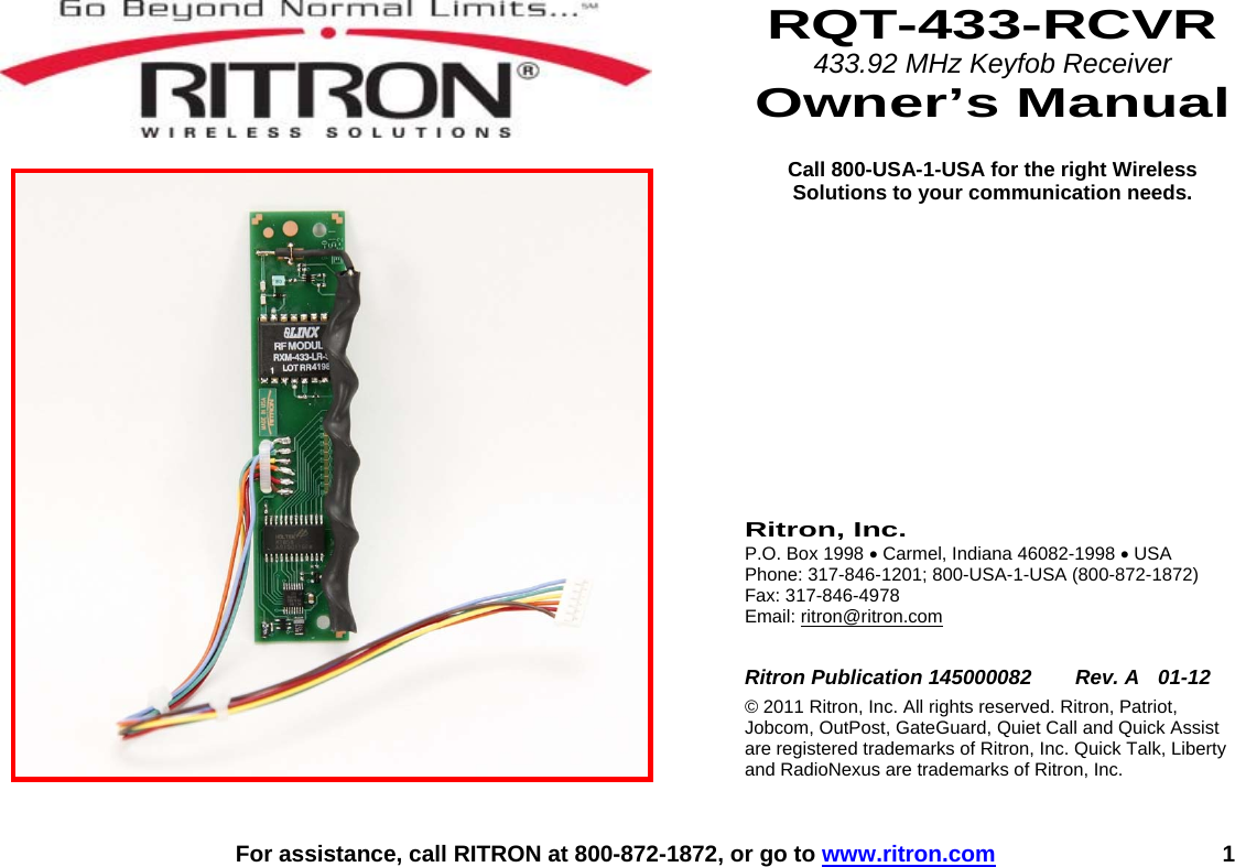    For assistance, call RITRON at 800-872-1872, or go to www.ritron.com 1    RQT-433-RCVR 433.92 MHz Keyfob Receiver Owner’s Manual  Call 800-USA-1-USA for the right Wireless Solutions to your communication needs.           Ritron, Inc. P.O. Box 1998 • Carmel, Indiana 46082-1998 • USA Phone: 317-846-1201; 800-USA-1-USA (800-872-1872) Fax: 317-846-4978 Email: ritron@ritron.com  Ritron Publication 145000082   Rev. A  01-12 © 2011 Ritron, Inc. All rights reserved. Ritron, Patriot, Jobcom, OutPost, GateGuard, Quiet Call and Quick Assist are registered trademarks of Ritron, Inc. Quick Talk, Liberty and RadioNexus are trademarks of Ritron, Inc. 