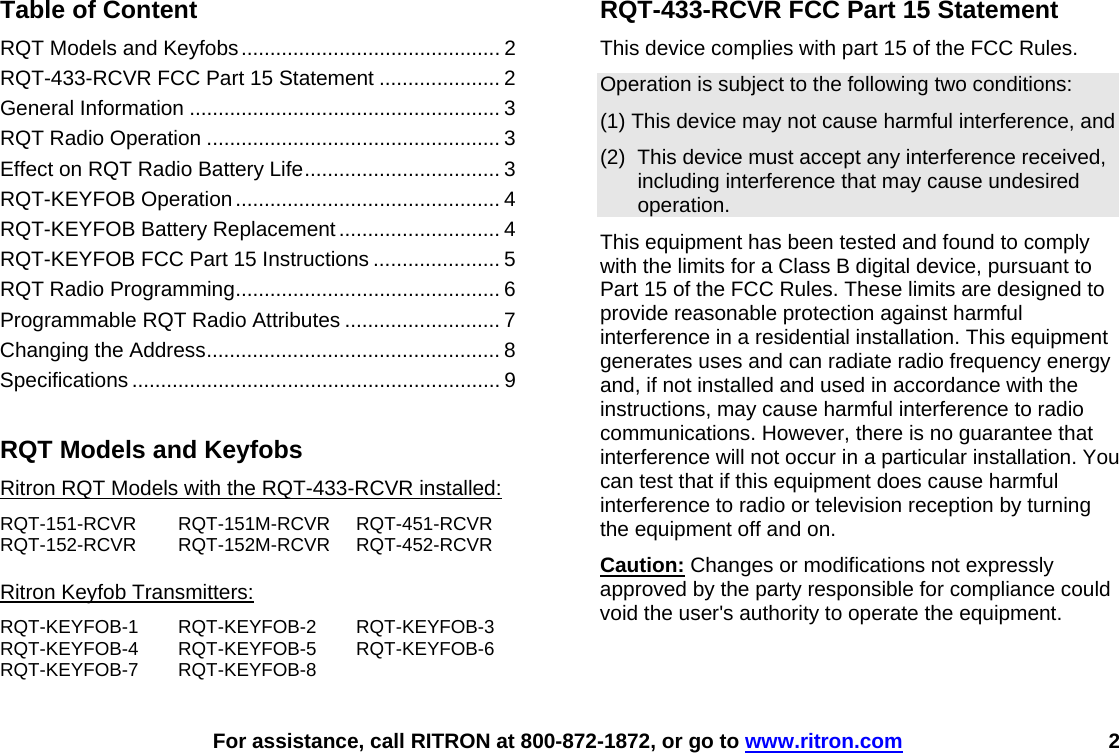    For assistance, call RITRON at 800-872-1872, or go to www.ritron.com 2  Table of Content RQT Models and Keyfobs............................................. 2 RQT-433-RCVR FCC Part 15 Statement ..................... 2 General Information ...................................................... 3 RQT Radio Operation ................................................... 3 Effect on RQT Radio Battery Life.................................. 3 RQT-KEYFOB Operation.............................................. 4 RQT-KEYFOB Battery Replacement............................ 4 RQT-KEYFOB FCC Part 15 Instructions ...................... 5 RQT Radio Programming.............................................. 6 Programmable RQT Radio Attributes ........................... 7 Changing the Address................................................... 8 Specifications ................................................................ 9  RQT Models and Keyfobs Ritron RQT Models with the RQT-433-RCVR installed: RQT-151-RCVR RQT-151M-RCVR RQT-451-RCVR RQT-152-RCVR RQT-152M-RCVR RQT-452-RCVR  Ritron Keyfob Transmitters: RQT-KEYFOB-1 RQT-KEYFOB-2 RQT-KEYFOB-3 RQT-KEYFOB-4 RQT-KEYFOB-5 RQT-KEYFOB-6 RQT-KEYFOB-7 RQT-KEYFOB-8 RQT-433-RCVR FCC Part 15 Statement This device complies with part 15 of the FCC Rules.  Operation is subject to the following two conditions:  (1) This device may not cause harmful interference, and  (2)  This device must accept any interference received, including interference that may cause undesired operation.  This equipment has been tested and found to comply with the limits for a Class B digital device, pursuant to Part 15 of the FCC Rules. These limits are designed to provide reasonable protection against harmful interference in a residential installation. This equipment generates uses and can radiate radio frequency energy and, if not installed and used in accordance with the instructions, may cause harmful interference to radio communications. However, there is no guarantee that interference will not occur in a particular installation. You can test that if this equipment does cause harmful interference to radio or television reception by turning the equipment off and on. Caution: Changes or modifications not expressly approved by the party responsible for compliance could void the user&apos;s authority to operate the equipment.   