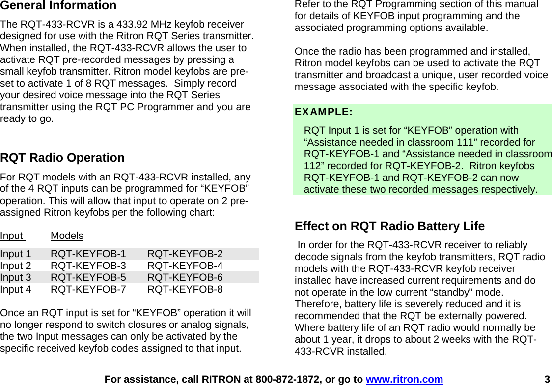    For assistance, call RITRON at 800-872-1872, or go to www.ritron.com 3 General Information The RQT-433-RCVR is a 433.92 MHz keyfob receiver designed for use with the Ritron RQT Series transmitter.  When installed, the RQT-433-RCVR allows the user to activate RQT pre-recorded messages by pressing a small keyfob transmitter. Ritron model keyfobs are pre-set to activate 1 of 8 RQT messages.  Simply record your desired voice message into the RQT Series transmitter using the RQT PC Programmer and you are ready to go.  RQT Radio Operation For RQT models with an RQT-433-RCVR installed, any of the 4 RQT inputs can be programmed for “KEYFOB” operation. This will allow that input to operate on 2 pre-assigned Ritron keyfobs per the following chart:  Input  Models Input 1  RQT-KEYFOB-1  RQT-KEYFOB-2 Input 2  RQT-KEYFOB-3  RQT-KEYFOB-4 Input 3  RQT-KEYFOB-5  RQT-KEYFOB-6 Input 4  RQT-KEYFOB-7  RQT-KEYFOB-8  Once an RQT input is set for “KEYFOB” operation it will no longer respond to switch closures or analog signals, the two Input messages can only be activated by the specific received keyfob codes assigned to that input.  Refer to the RQT Programming section of this manual for details of KEYFOB input programming and the associated programming options available.  Once the radio has been programmed and installed, Ritron model keyfobs can be used to activate the RQT transmitter and broadcast a unique, user recorded voice message associated with the specific keyfob.  EXAMPLE:   RQT Input 1 is set for “KEYFOB” operation with “Assistance needed in classroom 111” recorded for RQT-KEYFOB-1 and “Assistance needed in classroom 112” recorded for RQT-KEYFOB-2.  Ritron keyfobs RQT-KEYFOB-1 and RQT-KEYFOB-2 can now activate these two recorded messages respectively.   Effect on RQT Radio Battery Life  In order for the RQT-433-RCVR receiver to reliably decode signals from the keyfob transmitters, RQT radio models with the RQT-433-RCVR keyfob receiver installed have increased current requirements and do not operate in the low current “standby” mode.  Therefore, battery life is severely reduced and it is recommended that the RQT be externally powered.  Where battery life of an RQT radio would normally be about 1 year, it drops to about 2 weeks with the RQT-433-RCVR installed. 