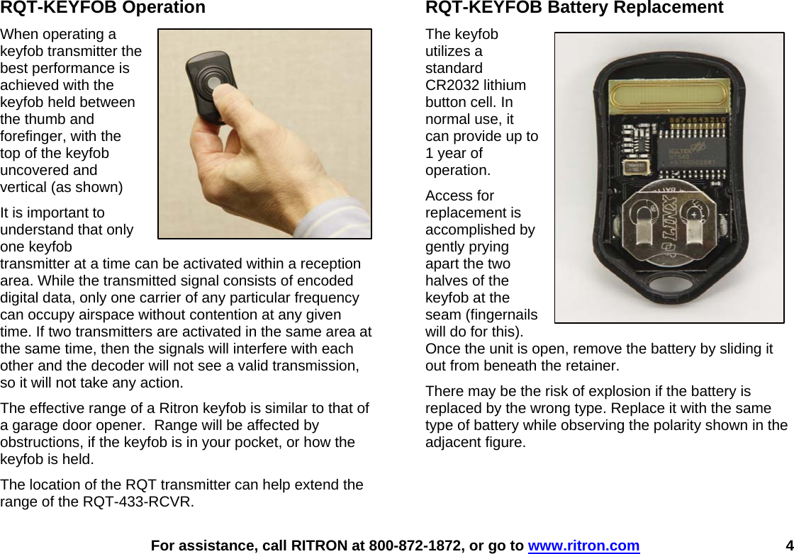    For assistance, call RITRON at 800-872-1872, or go to www.ritron.com 4 RQT-KEYFOB Operation When operating a keyfob transmitter the best performance is achieved with the keyfob held between the thumb and forefinger, with the top of the keyfob uncovered and vertical (as shown) It is important to understand that only one keyfob transmitter at a time can be activated within a reception area. While the transmitted signal consists of encoded digital data, only one carrier of any particular frequency can occupy airspace without contention at any given time. If two transmitters are activated in the same area at the same time, then the signals will interfere with each other and the decoder will not see a valid transmission, so it will not take any action. The effective range of a Ritron keyfob is similar to that of a garage door opener.  Range will be affected by obstructions, if the keyfob is in your pocket, or how the keyfob is held.   The location of the RQT transmitter can help extend the range of the RQT-433-RCVR.    RQT-KEYFOB Battery Replacement The keyfob utilizes a standard CR2032 lithium button cell. In normal use, it can provide up to 1 year of operation.  Access for replacement is accomplished by gently prying apart the two halves of the keyfob at the seam (fingernails will do for this). Once the unit is open, remove the battery by sliding it out from beneath the retainer. There may be the risk of explosion if the battery is replaced by the wrong type. Replace it with the same type of battery while observing the polarity shown in the adjacent figure.    