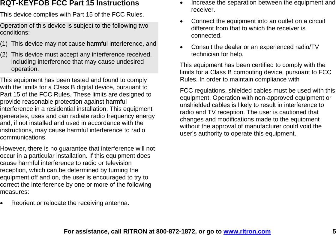    For assistance, call RITRON at 800-872-1872, or go to www.ritron.com 5 RQT-KEYFOB FCC Part 15 Instructions This device complies with Part 15 of the FCC Rules. Operation of this device is subject to the following two conditions: (1)  This device may not cause harmful interference, and (2)  This device must accept any interference received, including interference that may cause undesired operation. This equipment has been tested and found to comply with the limits for a Class B digital device, pursuant to Part 15 of the FCC Rules. These limits are designed to provide reasonable protection against harmful interference in a residential installation. This equipment generates, uses and can radiate radio frequency energy and, if not installed and used in accordance with the instructions, may cause harmful interference to radio communications. However, there is no guarantee that interference will not occur in a particular installation. If this equipment does cause harmful interference to radio or television reception, which can be determined by turning the equipment off and on, the user is encouraged to try to correct the interference by one or more of the following measures: •  Reorient or relocate the receiving antenna. •  Increase the separation between the equipment and receiver. •  Connect the equipment into an outlet on a circuit different from that to which the receiver is connected. •  Consult the dealer or an experienced radio/TV technician for help. This equipment has been certified to comply with the limits for a Class B computing device, pursuant to FCC Rules. In order to maintain compliance with FCC regulations, shielded cables must be used with this equipment. Operation with non-approved equipment or unshielded cables is likely to result in interference to radio and TV reception. The user is cautioned that changes and modifications made to the equipment without the approval of manufacturer could void the user’s authority to operate this equipment.  