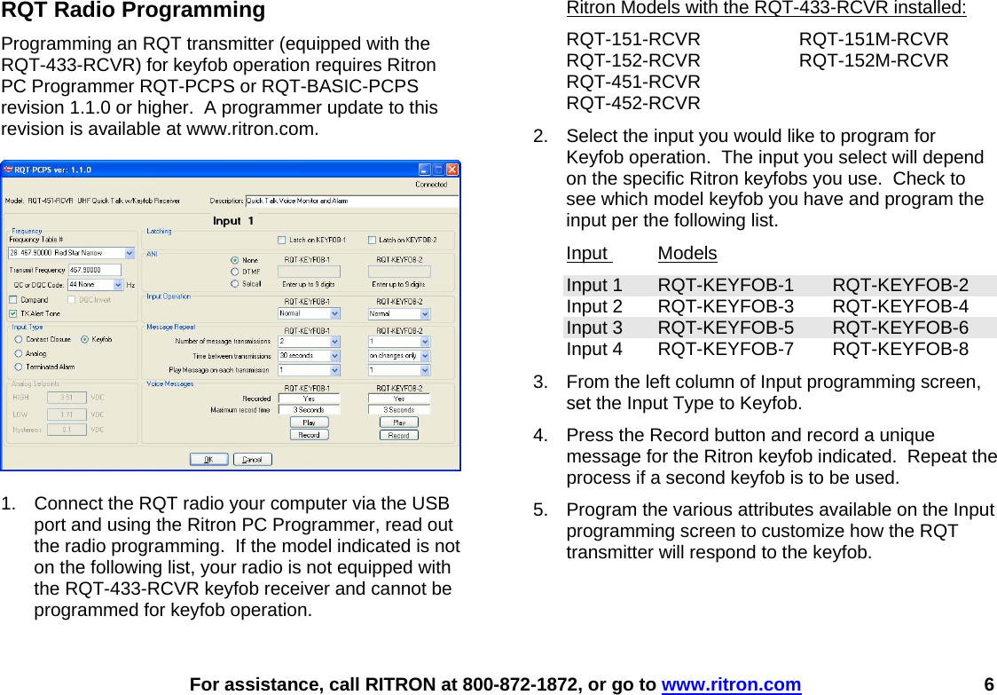    For assistance, call RITRON at 800-872-1872, or go to www.ritron.com 6 RQT Radio Programming Programming an RQT transmitter (equipped with the RQT-433-RCVR) for keyfob operation requires Ritron PC Programmer RQT-PCPS or RQT-BASIC-PCPS revision 1.1.0 or higher.  A programmer update to this revision is available at www.ritron.com.    1.  Connect the RQT radio your computer via the USB port and using the Ritron PC Programmer, read out the radio programming.  If the model indicated is not on the following list, your radio is not equipped with the RQT-433-RCVR keyfob receiver and cannot be programmed for keyfob operation.  Ritron Models with the RQT-433-RCVR installed: RQT-151-RCVR RQT-151M-RCVR RQT-152-RCVR RQT-152M-RCVR RQT-451-RCVR RQT-452-RCVR 2.  Select the input you would like to program for Keyfob operation.  The input you select will depend on the specific Ritron keyfobs you use.  Check to see which model keyfob you have and program the input per the following list. Input  Models Input 1  RQT-KEYFOB-1  RQT-KEYFOB-2 Input 2  RQT-KEYFOB-3  RQT-KEYFOB-4 Input 3  RQT-KEYFOB-5  RQT-KEYFOB-6 Input 4  RQT-KEYFOB-7  RQT-KEYFOB-8 3.  From the left column of Input programming screen, set the Input Type to Keyfob. 4.  Press the Record button and record a unique message for the Ritron keyfob indicated.  Repeat the process if a second keyfob is to be used. 5.  Program the various attributes available on the Input programming screen to customize how the RQT transmitter will respond to the keyfob.  