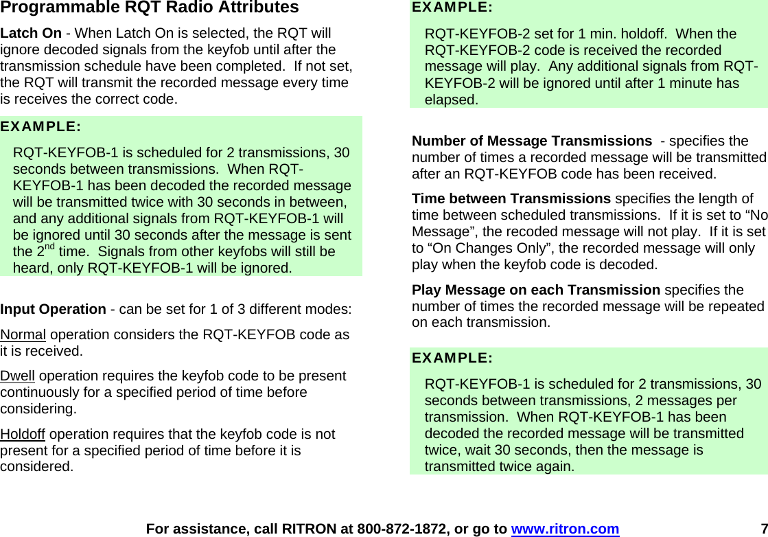    For assistance, call RITRON at 800-872-1872, or go to www.ritron.com 7 Programmable RQT Radio Attributes Latch On - When Latch On is selected, the RQT will ignore decoded signals from the keyfob until after the transmission schedule have been completed.  If not set, the RQT will transmit the recorded message every time is receives the correct code. EXAMPLE:    RQT-KEYFOB-1 is scheduled for 2 transmissions, 30 seconds between transmissions.  When RQT-KEYFOB-1 has been decoded the recorded message will be transmitted twice with 30 seconds in between, and any additional signals from RQT-KEYFOB-1 will be ignored until 30 seconds after the message is sent the 2nd time.  Signals from other keyfobs will still be heard, only RQT-KEYFOB-1 will be ignored.  Input Operation - can be set for 1 of 3 different modes: Normal operation considers the RQT-KEYFOB code as it is received. Dwell operation requires the keyfob code to be present continuously for a specified period of time before considering. Holdoff operation requires that the keyfob code is not present for a specified period of time before it is considered.  EXAMPLE:    RQT-KEYFOB-2 set for 1 min. holdoff.  When the RQT-KEYFOB-2 code is received the recorded message will play.  Any additional signals from RQT-KEYFOB-2 will be ignored until after 1 minute has elapsed.  Number of Message Transmissions  - specifies the number of times a recorded message will be transmitted after an RQT-KEYFOB code has been received. Time between Transmissions specifies the length of time between scheduled transmissions.  If it is set to “No Message”, the recoded message will not play.  If it is set to “On Changes Only”, the recorded message will only play when the keyfob code is decoded. Play Message on each Transmission specifies the number of times the recorded message will be repeated on each transmission.  EXAMPLE:    RQT-KEYFOB-1 is scheduled for 2 transmissions, 30 seconds between transmissions, 2 messages per transmission.  When RQT-KEYFOB-1 has been decoded the recorded message will be transmitted twice, wait 30 seconds, then the message is transmitted twice again.  