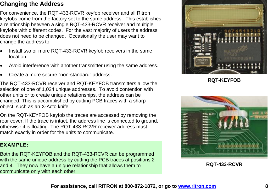    For assistance, call RITRON at 800-872-1872, or go to www.ritron.com 8 Changing the Address For convenience, the RQT-433-RCVR keyfob receiver and all Ritron keyfobs come from the factory set to the same address.  This establishes a relationship between a single RQT-433-RCVR receiver and multiple keyfobs with different codes.  For the vast majority of users the address does not need to be changed.  Occasionally the user may want to change the address to: •  Install two or more RQT-433-RCVR keyfob receivers in the same location. •  Avoid interference with another transmitter using the same address. •  Create a more secure “non-standard” address. The RQT-433-RCVR receiver and RQT-KEYFOB transmitters allow the selection of one of 1,024 unique addresses.  To avoid contention with other units or to create unique relationships, the address can be changed. This is accomplished by cutting PCB traces with a sharp object, such as an X-Acto knife. On the RQT-KEYFOB keyfob the traces are accessed by removing the rear cover. If the trace is intact, the address line is connected to ground, otherwise it is floating. The RQT-433-RCVR receiver address must match exactly in order for the units to communicate.  EXAMPLE:  Both the RQT-KEYFOB and the RQT-433-RCVR can be programmed with the same unique address by cutting the PCB traces at positions 2 and 4.  They now have a unique relationship that allows them to communicate only with each other.  RQT-KEYFOB   RQT-433-RCVR