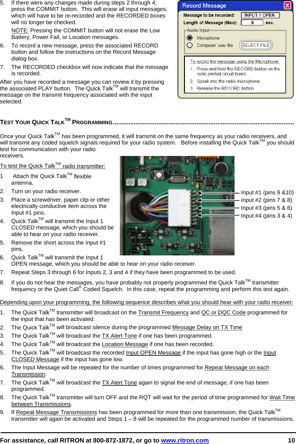  For assistance, call RITRON at 800-872-1872, or go to www.ritron.com 10  5.  If there were any changes made during steps 2 through 4, press the COMMIT button.  This will erase all input messages, which will have to be re-recorded and the RECORDED boxes will no longer be checked.   NOTE: Pressing the COMMIT button will not erase the Low Battery, Power Fail, or Location messages. 6.  To record a new message, press the associated RECORD button and follow the instructions on the Record Message dialog box. 7.  The RECORDED checkbox will now indicate that the message is recorded. After you have recorded a message you can review it by pressing the associated PLAY button.  The Quick TalkTM will transmit the message on the transmit frequency associated with the input selected.   TEST YOUR QUICK TALKTM PROGRAMMING........................................................................................................   Once your Quick TalkTM has been programmed, it will transmit on the same frequency as your radio receivers, and will transmit any coded squelch signals required for your radio system.   Before installing the Quick TalkTM  you should test for communication with your radio receivers. To test the Quick TalkTM  radio transmitter: 1   Attach the Quick TalkTM flexible antenna.  2.  Turn on your radio receiver.  3.  Place a screwdriver, paper clip or other electrically conductive item across the Input #1 pins.  4. Quick TalkTM will transmit the Input 1 CLOSED message, which you should be able to hear on your radio receiver.  5.  Remove the short across the Input #1 pins.  6. Quick TalkTM will transmit the Input 1 OPEN message, which you should be able to hear on your radio receiver.  7.  Repeat Steps 3 through 6 for Inputs 2, 3 and 4 if they have been programmed to be used. 8.  If you do not hear the messages, you have probably not properly programmed the Quick TalkTM transmitter frequency or the Quiet Call® Coded Squelch.  In this case, repeat the programming and perform this test again.   Depending upon your programming, the following sequence describes what you should hear with your radio receiver:  1. The Quick TalkTM transmitter will broadcast on the Transmit Frequency and QC or DQC Code programmed for the input that has been activated. 2. The Quick TalkTM will broadcast silence during the programmed Message Delay on TX Time 3. The Quick TalkTM will broadcast the TX Alert Tone if one has been programmed. 4. The Quick TalkTM will broadcast the Location Message if one has been recorded. 5. The Quick TalkTM will broadcast the recorded Input OPEN Message if the input has gone high or the Input CLOSED Message if the input has gone low.  6.  The Input Message will be repeated for the number of times programmed for Repeat Message on each Transmission. 7. The Quick TalkTM will broadcast the TX Alert Tone again to signal the end of message, if one has been programmed. 8. The Quick TalkTM transmitter will turn OFF and the RQT will wait for the period of time programmed for Wait Time between Transmissions. 9.  If Repeat Message Transmissions has been programmed for more than one transmission, the Quick TalkTM transmitter will again be activated and Steps 1 – 8 will be repeated for the programmed number of transmissions. Input #1 (pins 9 &amp;10) Input #2 (pins 7 &amp; 8) Input #3 (pins 5 &amp; 6) Input #4 (pins 3 &amp; 4)