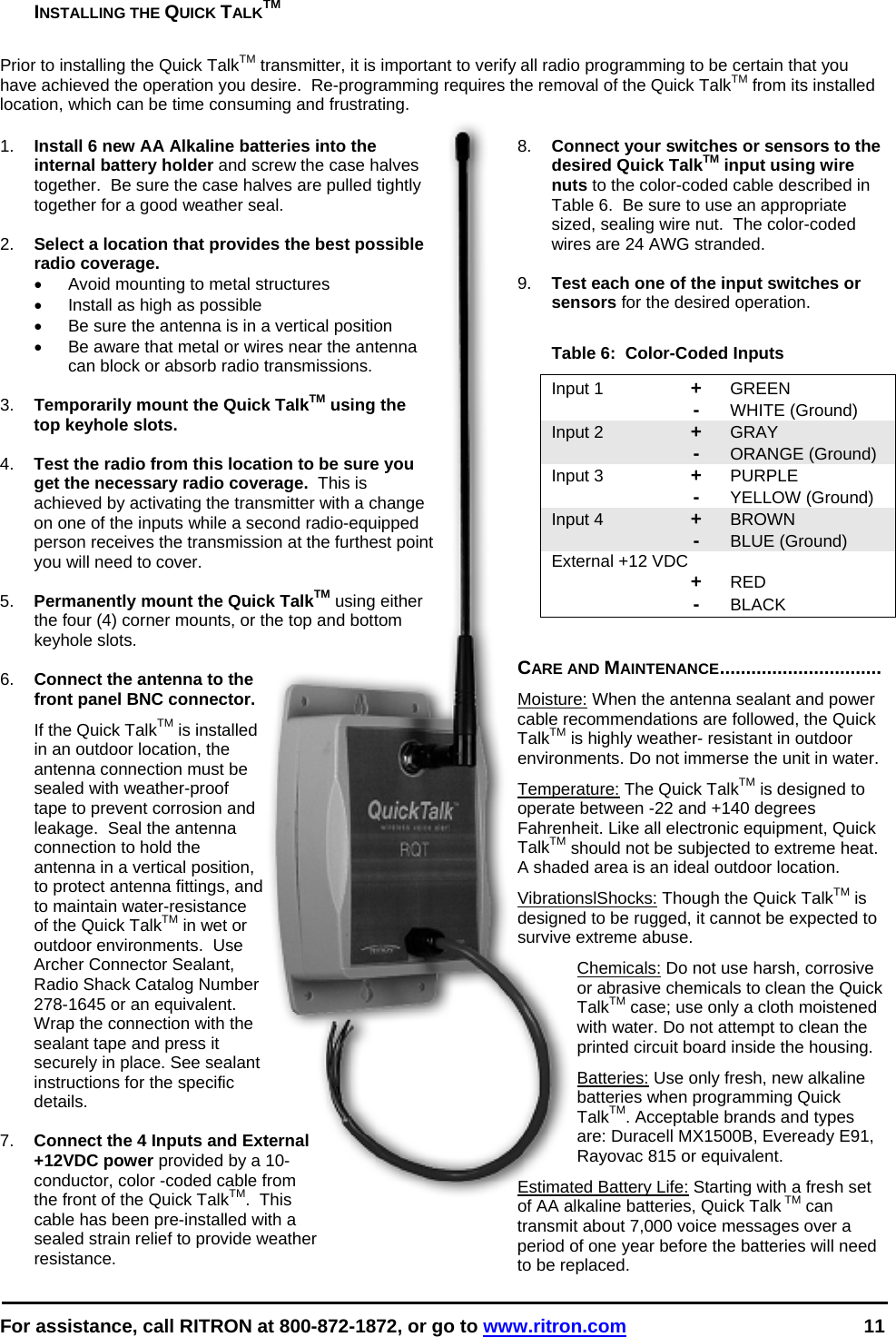  For assistance, call RITRON at 800-872-1872, or go to www.ritron.com 11  INSTALLING THE QUICK TALKTM   Prior to installing the Quick TalkTM transmitter, it is important to verify all radio programming to be certain that you have achieved the operation you desire.  Re-programming requires the removal of the Quick TalkTM from its installed location, which can be time consuming and frustrating.   1.  Install 6 new AA Alkaline batteries into the internal battery holder and screw the case halves together.  Be sure the case halves are pulled tightly together for a good weather seal.  2.  Select a location that provides the best possible radio coverage.   •  Avoid mounting to metal structures •  Install as high as possible •  Be sure the antenna is in a vertical position •  Be aware that metal or wires near the antenna can block or absorb radio transmissions.  3.  Temporarily mount the Quick TalkTM using the top keyhole slots.  4.  Test the radio from this location to be sure you get the necessary radio coverage.  This is achieved by activating the transmitter with a change on one of the inputs while a second radio-equipped person receives the transmission at the furthest point you will need to cover.  5.  Permanently mount the Quick TalkTM using either the four (4) corner mounts, or the top and bottom keyhole slots.  6.  Connect the antenna to the front panel BNC connector.   If the Quick TalkTM is installed in an outdoor location, the antenna connection must be sealed with weather-proof tape to prevent corrosion and leakage.  Seal the antenna connection to hold the antenna in a vertical position, to protect antenna fittings, and to maintain water-resistance of the Quick TalkTM in wet or outdoor environments.  Use Archer Connector Sealant, Radio Shack Catalog Number 278-1645 or an equivalent. Wrap the connection with the sealant tape and press it securely in place. See sealant instructions for the specific details.  7.  Connect the 4 Inputs and External +12VDC power provided by a 10-conductor, color -coded cable from the front of the Quick TalkTM.  This cable has been pre-installed with a sealed strain relief to provide weather resistance.   8.  Connect your switches or sensors to the desired Quick TalkTM input using wire nuts to the color-coded cable described in Table 6.  Be sure to use an appropriate sized, sealing wire nut.  The color-coded wires are 24 AWG stranded.  9.  Test each one of the input switches or sensors for the desired operation.  Table 6:  Color-Coded Inputs Input 1  + GREEN  - WHITE (Ground) Input 2  + GRAY    - ORANGE (Ground) Input 3  + PURPLE    - YELLOW (Ground) Input 4  + BROWN    - BLUE (Ground) External +12 VDC    + RED  - BLACK   CARE AND MAINTENANCE............................... Moisture: When the antenna sealant and power cable recommendations are followed, the Quick TalkTM is highly weather- resistant in outdoor environments. Do not immerse the unit in water.  Temperature: The Quick TalkTM is designed to operate between -22 and +140 degrees Fahrenheit. Like all electronic equipment, Quick TalkTM should not be subjected to extreme heat. A shaded area is an ideal outdoor location. VibrationslShocks: Though the Quick TalkTM is designed to be rugged, it cannot be expected to survive extreme abuse. Chemicals: Do not use harsh, corrosive or abrasive chemicals to clean the Quick TalkTM case; use only a cloth moistened with water. Do not attempt to clean the printed circuit board inside the housing.  Batteries: Use only fresh, new alkaline batteries when programming Quick TalkTM. Acceptable brands and types are: Duracell MX1500B, Eveready E91, Rayovac 815 or equivalent. Estimated Battery Life: Starting with a fresh set of AA alkaline batteries, Quick Talk TM can transmit about 7,000 voice messages over a period of one year before the batteries will need to be replaced.  