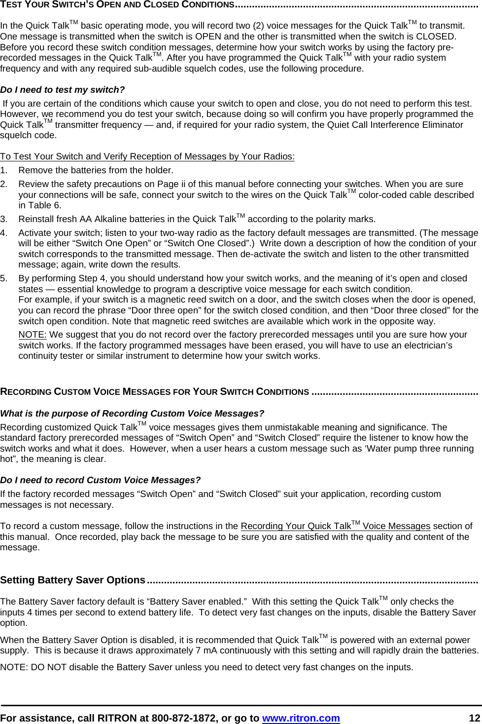 For assistance, call RITRON at 800-872-1872, or go to www.ritron.com 12  TEST YOUR SWITCH’S OPEN AND CLOSED CONDITIONS......................................................................................   In the Quick TalkTM basic operating mode, you will record two (2) voice messages for the Quick TalkTM to transmit. One message is transmitted when the switch is OPEN and the other is transmitted when the switch is CLOSED. Before you record these switch condition messages, determine how your switch works by using the factory pre-recorded messages in the Quick TalkTM. After you have programmed the Quick TalkTM with your radio system frequency and with any required sub-audible squelch codes, use the following procedure.   Do I need to test my switch?  If you are certain of the conditions which cause your switch to open and close, you do not need to perform this test. However, we recommend you do test your switch, because doing so will confirm you have properly programmed the Quick TalkTM transmitter frequency — and, if required for your radio system, the Quiet Call Interference Eliminator squelch code.   To Test Your Switch and Verify Reception of Messages by Your Radios: 1.  Remove the batteries from the holder.  2.   Review the safety precautions on Page ii of this manual before connecting your switches. When you are sure your connections will be safe, connect your switch to the wires on the Quick TalkTM color-coded cable described in Table 6.  3.   Reinstall fresh AA Alkaline batteries in the Quick TalkTM according to the polarity marks.  4.   Activate your switch; listen to your two-way radio as the factory default messages are transmitted. (The message will be either “Switch One Open” or “Switch One Closed”.)  Write down a description of how the condition of your switch corresponds to the transmitted message. Then de-activate the switch and listen to the other transmitted message; again, write down the results.  5.   By performing Step 4, you should understand how your switch works, and the meaning of it’s open and closed states — essential knowledge to program a descriptive voice message for each switch condition.  For example, if your switch is a magnetic reed switch on a door, and the switch closes when the door is opened, you can record the phrase “Door three open” for the switch closed condition, and then “Door three closed” for the switch open condition. Note that magnetic reed switches are available which work in the opposite way.  NOTE: We suggest that you do not record over the factory prerecorded messages until you are sure how your switch works. If the factory programmed messages have been erased, you will have to use an electrician’s continuity tester or similar instrument to determine how your switch works.    RECORDING CUSTOM VOICE MESSAGES FOR YOUR SWITCH CONDITIONS ...........................................................    What is the purpose of Recording Custom Voice Messages?  Recording customized Quick TalkTM voice messages gives them unmistakable meaning and significance. The standard factory prerecorded messages of “Switch Open” and “Switch Closed” require the listener to know how the switch works and what it does.  However, when a user hears a custom message such as ‘Water pump three running hot”, the meaning is clear.   Do I need to record Custom Voice Messages?  If the factory recorded messages “Switch Open” and “Switch Closed” suit your application, recording custom messages is not necessary.   To record a custom message, follow the instructions in the Recording Your Quick TalkTM Voice Messages section of this manual.  Once recorded, play back the message to be sure you are satisfied with the quality and content of the message.   Setting Battery Saver Options.....................................................................................................................   The Battery Saver factory default is “Battery Saver enabled.”  With this setting the Quick TalkTM only checks the inputs 4 times per second to extend battery life.  To detect very fast changes on the inputs, disable the Battery Saver option.  When the Battery Saver Option is disabled, it is recommended that Quick TalkTM is powered with an external power supply.  This is because it draws approximately 7 mA continuously with this setting and will rapidly drain the batteries. NOTE: DO NOT disable the Battery Saver unless you need to detect very fast changes on the inputs.   