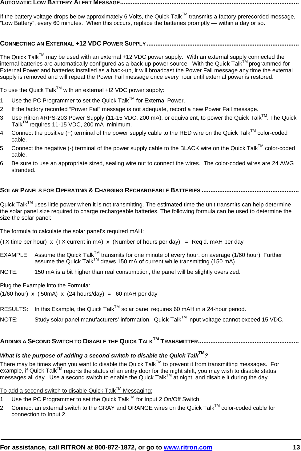  For assistance, call RITRON at 800-872-1872, or go to www.ritron.com 13  AUTOMATIC LOW BATTERY ALERT MESSAGE.....................................................................................................   If the battery voltage drops below approximately 6 Volts, the Quick TalkTM transmits a factory prerecorded message, “Low Battery”, every 60 minutes.  When this occurs, replace the batteries promptly — within a day or so.    CONNECTING AN EXTERNAL +12 VDC POWER SUPPLY......................................................................................   The Quick TalkTM may be used with an external +12 VDC power supply.  With an external supply connected the internal batteries are automatically configured as a back-up power source.  With the Quick TalkTM programmed for External Power and batteries installed as a back-up, it will broadcast the Power Fail message any time the external supply is removed and will repeat the Power Fail message once every hour until external power is restored.  To use the Quick TalkTM with an external +I2 VDC power supply:  1.   Use the PC Programmer to set the Quick TalkTM for External Power. 2.  If the factory recorded “Power Fail” message is not adequate, record a new Power Fail message. 3.   Use Ritron #RPS-203 Power Supply (11-15 VDC, 200 mA), or equivalent, to power the Quick TalkTM. The Quick TalkTM requires 11-15 VDC, 200 mA  minimum.  4.   Connect the positive (+) terminal of the power supply cable to the RED wire on the Quick TalkTM color-coded cable.  5.   Connect the negative (-) terminal of the power supply cable to the BLACK wire on the Quick TalkTM color-coded cable.  6.  Be sure to use an appropriate sized, sealing wire nut to connect the wires.  The color-coded wires are 24 AWG stranded.   SOLAR PANELS FOR OPERATING &amp; CHARGING RECHARGEABLE BATTERIES .......................................................   Quick TalkTM uses little power when it is not transmitting. The estimated time the unit transmits can help determine the solar panel size required to charge rechargeable batteries. The following formula can be used to determine the size the solar panel:   The formula to calculate the solar panel’s required mAH:  (TX time per hour)  x  (TX current in mA)  x  (Number of hours per day)   =  Req’d. mAH per day  EXAMPLE:   Assume the Quick TalkTM transmits for one minute of every hour, on average (1/60 hour). Further assume the Quick TalkTM draws 150 mA of current while transmitting (150 mA).   NOTE:   150 mA is a bit higher than real consumption; the panel will be slightly oversized.   Plug the Example into the Formula:  (1/60 hour)  x  (l50mA)  x  (24 hours/day)  =   60 mAH per day   RESULTS:   In this Example, the Quick TalkTM solar panel requires 60 mAH in a 24-hour period.  NOTE:   Study solar panel manufacturers’ information.  Quick TalkTM input voltage cannot exceed 15 VDC.    ADDING A SECOND SWITCH TO DISABLE THE QUICK TALKTM TRANSMITTER.........................................................   What is the purpose of adding a second switch to disable the Quick TalkTM?  There may be times when you want to disable the Quick TalkTM to prevent it from transmitting messages.  For example, if Quick TalkTM reports the status of an entry door for the night shift, you may wish to disable status messages all day.  Use a second switch to enable the Quick TalkTM at night, and disable it during the day.   To add a second switch to disable Quick TalkTM Messaging:  1.   Use the PC Programmer to set the Quick TalkTM for Input 2 On/Off Switch. 2.   Connect an external switch to the GRAY and ORANGE wires on the Quick TalkTM color-coded cable for connection to Input 2. 