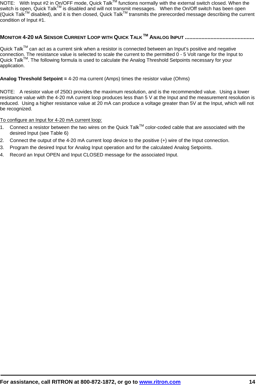  For assistance, call RITRON at 800-872-1872, or go to www.ritron.com 14  NOTE:   With Input #2 in On/OFF mode, Quick TalkTM functions normally with the external switch closed. When the switch is open, Quick TalkTM is disabled and will not transmit messages.   When the On/Off switch has been open (Quick TalkTM disabled), and it is then closed, Quick TalkTM transmits the prerecorded message describing the current condition of Input #1.    MONITOR 4-20 MA SENSOR CURRENT LOOP WITH QUICK TALK TM ANALOG INPUT ..............................................   Quick TalkTM can act as a current sink when a resistor is connected between an Input’s positive and negative connection. The resistance value is selected to scale the current to the permitted 0 - 5 Volt range for the Input to Quick TalkTM. The following formula is used to calculate the Analog Threshold Setpoints necessary for your application.  Analog Threshold Setpoint = 4-20 ma current (Amps) times the resistor value (Ohms)  NOTE:   A resistor value of 250Ω provides the maximum resolution, and is the recommended value.  Using a lower resistance value with the 4-20 mA current loop produces less than 5 V at the Input and the measurement resolution is reduced.  Using a higher resistance value at 20 mA can produce a voltage greater than 5V at the Input, which will not be recognized.   To configure an Input for 4-20 mA current loop: 1.  Connect a resistor between the two wires on the Quick TalkTM color-coded cable that are associated with the desired Input (see Table 6) 2.  Connect the output of the 4-20 mA current loop device to the positive (+) wire of the Input connection. 3.  Program the desired Input for Analog Input operation and for the calculated Analog Setpoints. 4.  Record an Input OPEN and Input CLOSED message for the associated Input.  