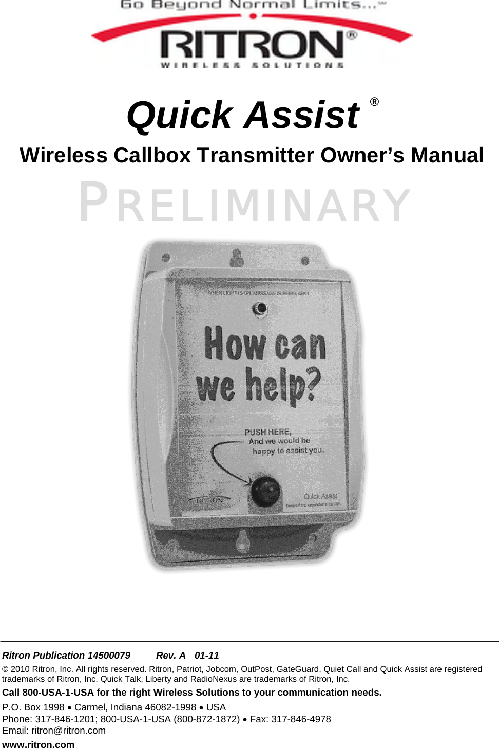 PRELIMINARY    Quick Assist ® Wireless Callbox Transmitter Owner’s Manual       ______________________________________________________________________  Ritron Publication 14500079  Rev. A  01-11 © 2010 Ritron, Inc. All rights reserved. Ritron, Patriot, Jobcom, OutPost, GateGuard, Quiet Call and Quick Assist are registered trademarks of Ritron, Inc. Quick Talk, Liberty and RadioNexus are trademarks of Ritron, Inc. Call 800-USA-1-USA for the right Wireless Solutions to your communication needs. P.O. Box 1998 • Carmel, Indiana 46082-1998 • USA Phone: 317-846-1201; 800-USA-1-USA (800-872-1872) • Fax: 317-846-4978 Email: ritron@ritron.com www.ritron.com 