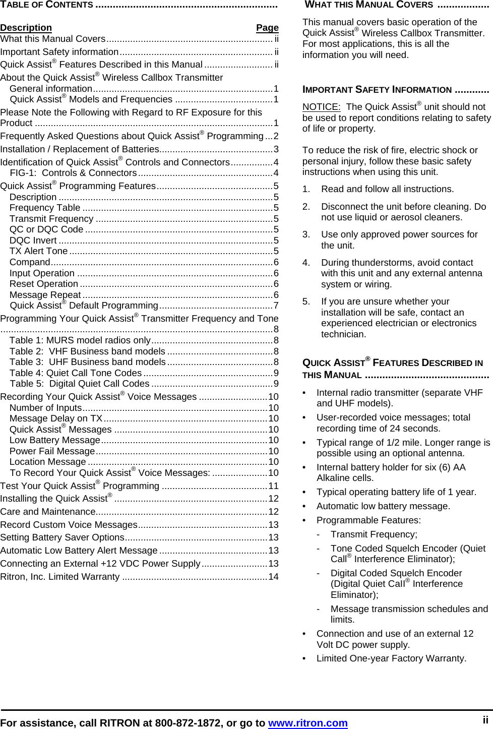  For assistance, call RITRON at 800-872-1872, or go to www.ritron.com 0   TABLE OF CONTENTS ...............................................................  Description Page What this Manual Covers............................................................... ii Important Safety information.......................................................... ii Quick Assist® Features Described in this Manual .......................... ii About the Quick Assist® Wireless Callbox Transmitter General information....................................................................1 Quick Assist® Models and Frequencies .....................................1 Please Note the Following with Regard to RF Exposure for this Product ..........................................................................................1 Frequently Asked Questions about Quick Assist® Programming ...2 Installation / Replacement of Batteries...........................................3 Identification of Quick Assist® Controls and Connectors................4 FIG-1:  Controls &amp; Connectors...................................................4 Quick Assist® Programming Features............................................5 Description .................................................................................5 Frequency Table ........................................................................5 Transmit Frequency ...................................................................5 QC or DQC Code .......................................................................5 DQC Invert .................................................................................5 TX Alert Tone .............................................................................5 Compand....................................................................................6 Input Operation ..........................................................................6 Reset Operation .........................................................................6 Message Repeat ........................................................................6 Quick Assist® Default Programming...........................................7 Programming Your Quick Assist® Transmitter Frequency and Tone.......................................................................................................8 Table 1: MURS model radios only..............................................8 Table 2:  VHF Business band models ........................................8 Table 3:  UHF Business band models........................................8 Table 4: Quiet Call Tone Codes .................................................9 Table 5:  Digital Quiet Call Codes ..............................................9 Recording Your Quick Assist® Voice Messages ..........................10 Number of Inputs......................................................................10 Message Delay on TX..............................................................10 Quick Assist® Messages ..........................................................10 Low Battery Message...............................................................10 Power Fail Message.................................................................10 Location Message ....................................................................10 To Record Your Quick Assist® Voice Messages: .....................10 Test Your Quick Assist® Programming ........................................11 Installing the Quick Assist®..........................................................12 Care and Maintenance.................................................................12 Record Custom Voice Messages.................................................13 Setting Battery Saver Options......................................................13 Automatic Low Battery Alert Message .........................................13 Connecting an External +12 VDC Power Supply.........................13 Ritron, Inc. Limited Warranty .......................................................14   WHAT THIS MANUAL COVERS  ..................   This manual covers basic operation of the Quick Assist® Wireless Callbox Transmitter. For most applications, this is all the information you will need.     IMPORTANT SAFETY INFORMATION ............  NOTICE:  The Quick Assist® unit should not be used to report conditions relating to safety of life or property.   To reduce the risk of fire, electric shock or personal injury, follow these basic safety instructions when using this unit.  1.   Read and follow all instructions.  2.   Disconnect the unit before cleaning. Do not use liquid or aerosol cleaners.  3.   Use only approved power sources for the unit.  4.   During thunderstorms, avoid contact with this unit and any external antenna system or wiring.  5.   If you are unsure whether your installation will be safe, contact an experienced electrician or electronics technician.  QUICK ASSIST® FEATURES DESCRIBED IN THIS MANUAL ...........................................  •  Internal radio transmitter (separate VHF and UHF models).  •  User-recorded voice messages; total recording time of 24 seconds.  •  Typical range of 1/2 mile. Longer range is possible using an optional antenna.  • Internal battery holder for six (6) AA Alkaline cells.  •  Typical operating battery life of 1 year.  • Automatic low battery message.  • Programmable Features: -  Transmit Frequency;  -  Tone Coded Squelch Encoder (Quiet Call® Interference Eliminator);  -  Digital Coded Squelch Encoder (Digital Quiet CaII® Interference Eliminator);  -  Message transmission schedules and limits.  •  Connection and use of an external 12 Volt DC power supply.  •  Limited One-year Factory Warranty.   ii 