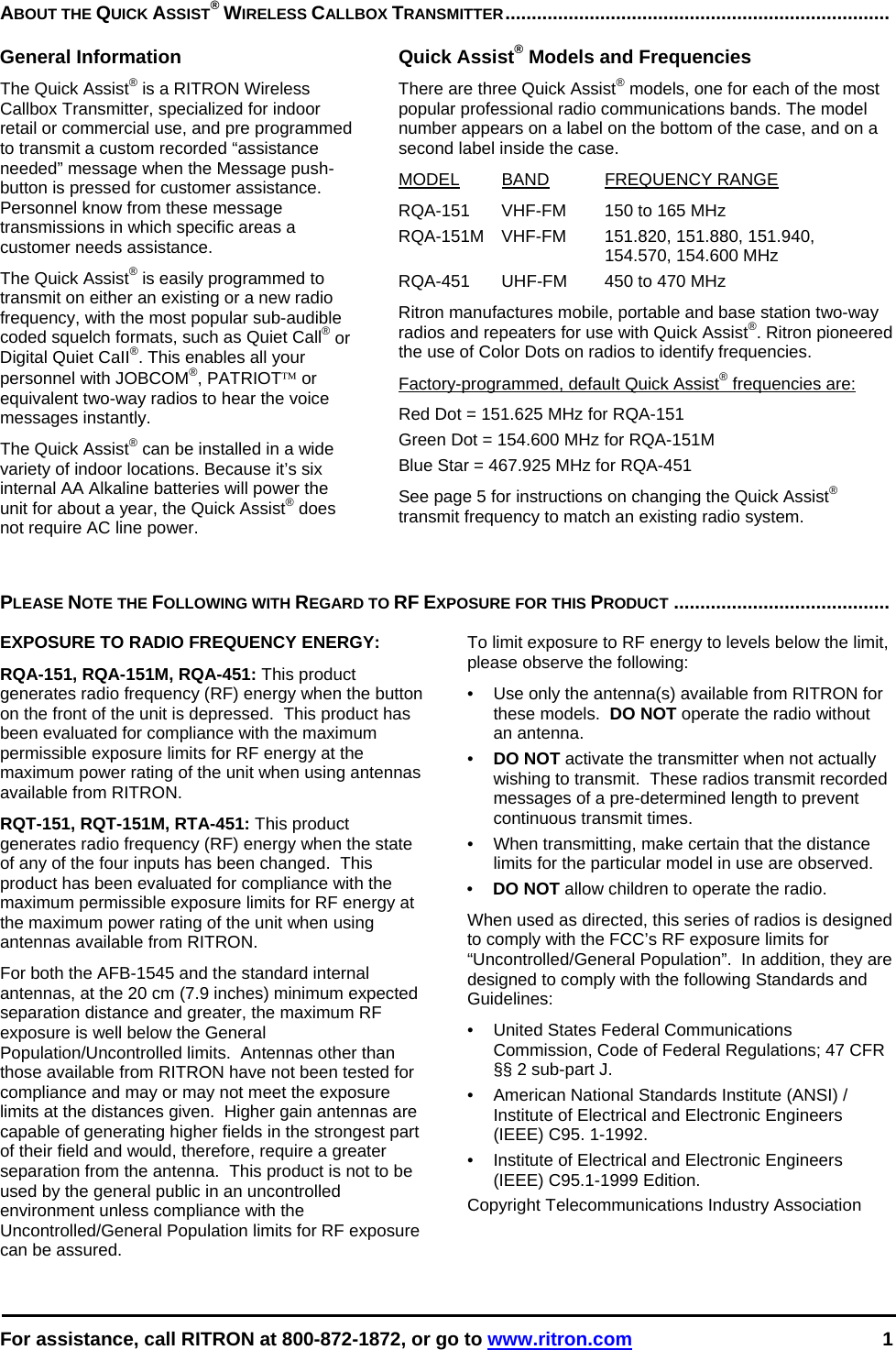  For assistance, call RITRON at 800-872-1872, or go to www.ritron.com 1  ABOUT THE QUICK ASSIST® WIRELESS CALLBOX TRANSMITTER.........................................................................   General Information The Quick Assist® is a RITRON Wireless Callbox Transmitter, specialized for indoor retail or commercial use, and pre programmed to transmit a custom recorded “assistance needed” message when the Message push-button is pressed for customer assistance. Personnel know from these message transmissions in which specific areas a customer needs assistance.  The Quick Assist® is easily programmed to transmit on either an existing or a new radio frequency, with the most popular sub-audible coded squelch formats, such as Quiet Call® or Digital Quiet CaII®. This enables all your personnel with JOBCOM®, PATRIOT™ or equivalent two-way radios to hear the voice messages instantly.   The Quick Assist® can be installed in a wide variety of indoor locations. Because it’s six internal AA Alkaline batteries will power the unit for about a year, the Quick Assist® does not require AC line power.  Quick Assist® Models and Frequencies There are three Quick Assist® models, one for each of the most popular professional radio communications bands. The model number appears on a label on the bottom of the case, and on a second label inside the case.  MODEL BAND FREQUENCY RANGE  RQA-151  VHF-FM  150 to 165 MHz  RQA-151M VHF-FM  151.820, 151.880, 151.940,    154.570, 154.600 MHz RQA-451  UHF-FM  450 to 470 MHz  Ritron manufactures mobile, portable and base station two-way radios and repeaters for use with Quick Assist®. Ritron pioneered the use of Color Dots on radios to identify frequencies.  Factory-programmed, default Quick Assist® frequencies are:  Red Dot = 151.625 MHz for RQA-151 Green Dot = 154.600 MHz for RQA-151M Blue Star = 467.925 MHz for RQA-451 See page 5 for instructions on changing the Quick Assist® transmit frequency to match an existing radio system.  PLEASE NOTE THE FOLLOWING WITH REGARD TO RF EXPOSURE FOR THIS PRODUCT .........................................   EXPOSURE TO RADIO FREQUENCY ENERGY: RQA-151, RQA-151M, RQA-451: This product generates radio frequency (RF) energy when the button on the front of the unit is depressed.  This product has been evaluated for compliance with the maximum permissible exposure limits for RF energy at the maximum power rating of the unit when using antennas available from RITRON.   RQT-151, RQT-151M, RTA-451: This product generates radio frequency (RF) energy when the state of any of the four inputs has been changed.  This product has been evaluated for compliance with the maximum permissible exposure limits for RF energy at the maximum power rating of the unit when using antennas available from RITRON.   For both the AFB-1545 and the standard internal antennas, at the 20 cm (7.9 inches) minimum expected separation distance and greater, the maximum RF exposure is well below the General Population/Uncontrolled limits.  Antennas other than those available from RITRON have not been tested for compliance and may or may not meet the exposure limits at the distances given.  Higher gain antennas are capable of generating higher fields in the strongest part of their field and would, therefore, require a greater separation from the antenna.  This product is not to be used by the general public in an uncontrolled environment unless compliance with the Uncontrolled/General Population limits for RF exposure can be assured. To limit exposure to RF energy to levels below the limit, please observe the following: •  Use only the antenna(s) available from RITRON for these models.  DO NOT operate the radio without an antenna. •  DO NOT activate the transmitter when not actually wishing to transmit.  These radios transmit recorded messages of a pre-determined length to prevent continuous transmit times. •  When transmitting, make certain that the distance limits for the particular model in use are observed. •  DO NOT allow children to operate the radio. When used as directed, this series of radios is designed to comply with the FCC’s RF exposure limits for “Uncontrolled/General Population”.  In addition, they are designed to comply with the following Standards and Guidelines: •   United States Federal Communications Commission, Code of Federal Regulations; 47 CFR §§ 2 sub-part J.  •   American National Standards Institute (ANSI) / Institute of Electrical and Electronic Engineers (IEEE) C95. 1-1992. •   Institute of Electrical and Electronic Engineers (IEEE) C95.1-1999 Edition.  Copyright Telecommunications Industry Association 